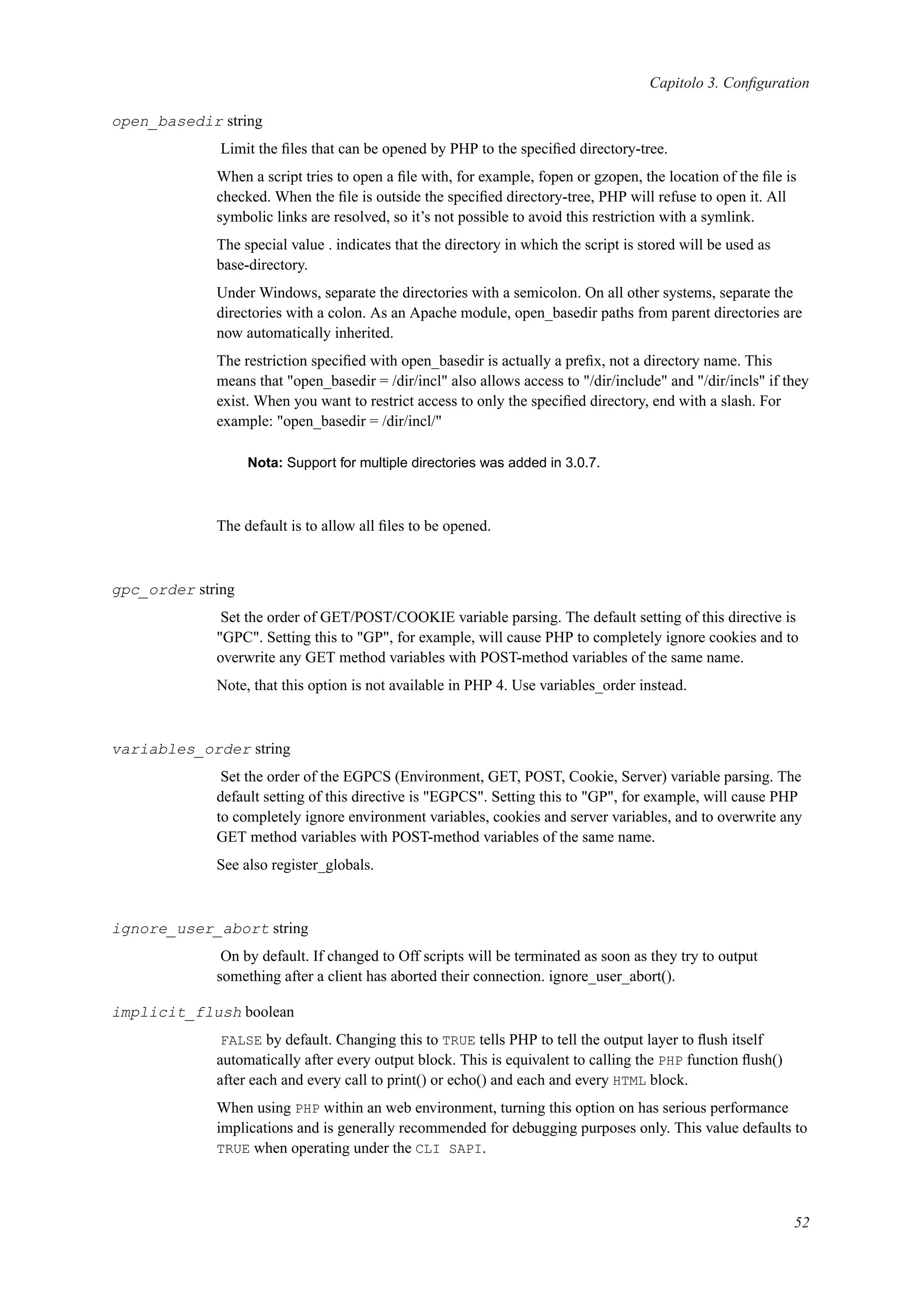 Capitolo 3. Conﬁguration
open_basedir string
Limit the ﬁles that can be opened by PHP to the speciﬁed directory-tree.
When a script tries to open a ﬁle with, for example, fopen or gzopen, the location of the ﬁle is
checked. When the ﬁle is outside the speciﬁed directory-tree, PHP will refuse to open it. All
symbolic links are resolved, so it’s not possible to avoid this restriction with a symlink.
The special value . indicates that the directory in which the script is stored will be used as
base-directory.
Under Windows, separate the directories with a semicolon. On all other systems, separate the
directories with a colon. As an Apache module, open_basedir paths from parent directories are
now automatically inherited.
The restriction speciﬁed with open_basedir is actually a preﬁx, not a directory name. This
means that "open_basedir = /dir/incl" also allows access to "/dir/include" and "/dir/incls" if they
exist. When you want to restrict access to only the speciﬁed directory, end with a slash. For
example: "open_basedir = /dir/incl/"
Nota: Support for multiple directories was added in 3.0.7.
The default is to allow all ﬁles to be opened.
gpc_order string
Set the order of GET/POST/COOKIE variable parsing. The default setting of this directive is
"GPC". Setting this to "GP", for example, will cause PHP to completely ignore cookies and to
overwrite any GET method variables with POST-method variables of the same name.
Note, that this option is not available in PHP 4. Use variables_order instead.
variables_order string
Set the order of the EGPCS (Environment, GET, POST, Cookie, Server) variable parsing. The
default setting of this directive is "EGPCS". Setting this to "GP", for example, will cause PHP
to completely ignore environment variables, cookies and server variables, and to overwrite any
GET method variables with POST-method variables of the same name.
See also register_globals.
ignore_user_abort string
On by default. If changed to Off scripts will be terminated as soon as they try to output
something after a client has aborted their connection. ignore_user_abort().
implicit_flush boolean
FALSE by default. Changing this to TRUE tells PHP to tell the output layer to ﬂush itself
automatically after every output block. This is equivalent to calling the PHP function ﬂush()
after each and every call to print() or echo() and each and every HTML block.
When using PHP within an web environment, turning this option on has serious performance
implications and is generally recommended for debugging purposes only. This value defaults to
TRUE when operating under the CLI SAPI.
52
 