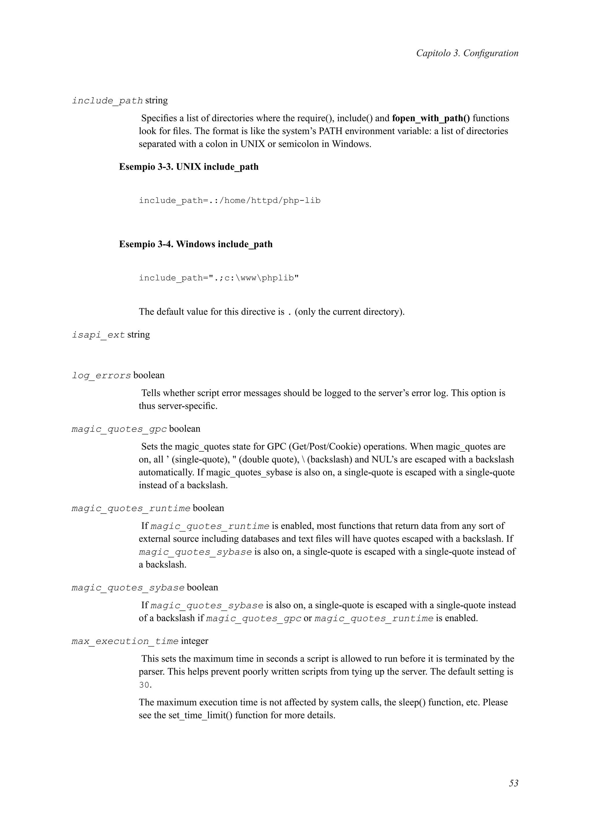 Capitolo 3. Conﬁguration
include_path string
Speciﬁes a list of directories where the require(), include() and fopen_with_path() functions
look for ﬁles. The format is like the system’s PATH environment variable: a list of directories
separated with a colon in UNIX or semicolon in Windows.
Esempio 3-3. UNIX include_path
include_path=.:/home/httpd/php-lib
Esempio 3-4. Windows include_path
include_path=".;c:wwwphplib"
The default value for this directive is . (only the current directory).
isapi_ext string
log_errors boolean
Tells whether script error messages should be logged to the server’s error log. This option is
thus server-speciﬁc.
magic_quotes_gpc boolean
Sets the magic_quotes state for GPC (Get/Post/Cookie) operations. When magic_quotes are
on, all ’ (single-quote), " (double quote),  (backslash) and NUL’s are escaped with a backslash
automatically. If magic_quotes_sybase is also on, a single-quote is escaped with a single-quote
instead of a backslash.
magic_quotes_runtime boolean
If magic_quotes_runtime is enabled, most functions that return data from any sort of
external source including databases and text ﬁles will have quotes escaped with a backslash. If
magic_quotes_sybase is also on, a single-quote is escaped with a single-quote instead of
a backslash.
magic_quotes_sybase boolean
If magic_quotes_sybase is also on, a single-quote is escaped with a single-quote instead
of a backslash if magic_quotes_gpc or magic_quotes_runtime is enabled.
max_execution_time integer
This sets the maximum time in seconds a script is allowed to run before it is terminated by the
parser. This helps prevent poorly written scripts from tying up the server. The default setting is
30.
The maximum execution time is not affected by system calls, the sleep() function, etc. Please
see the set_time_limit() function for more details.
53
 