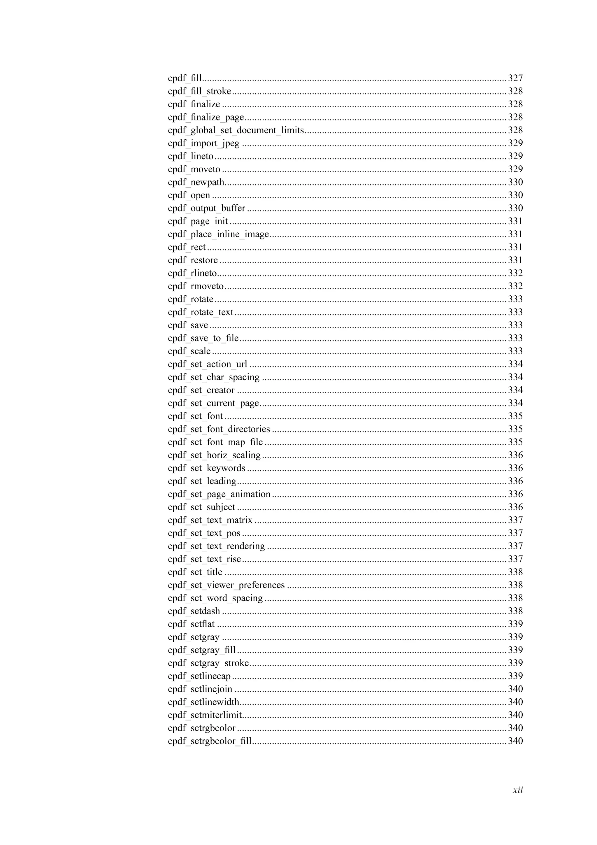 cpdf_ﬁll..........................................................................................................................327
cpdf_ﬁll_stroke..............................................................................................................328
cpdf_ﬁnalize ..................................................................................................................328
cpdf_ﬁnalize_page.........................................................................................................328
cpdf_global_set_document_limits.................................................................................328
cpdf_import_jpeg ..........................................................................................................329
cpdf_lineto.....................................................................................................................329
cpdf_moveto ..................................................................................................................329
cpdf_newpath.................................................................................................................330
cpdf_open ......................................................................................................................330
cpdf_output_buffer ........................................................................................................330
cpdf_page_init ...............................................................................................................331
cpdf_place_inline_image...............................................................................................331
cpdf_rect........................................................................................................................331
cpdf_restore ...................................................................................................................331
cpdf_rlineto....................................................................................................................332
cpdf_rmoveto.................................................................................................................332
cpdf_rotate.....................................................................................................................333
cpdf_rotate_text.............................................................................................................333
cpdf_save.......................................................................................................................333
cpdf_save_to_ﬁle...........................................................................................................333
cpdf_scale......................................................................................................................333
cpdf_set_action_url .......................................................................................................334
cpdf_set_char_spacing ..................................................................................................334
cpdf_set_creator ............................................................................................................334
cpdf_set_current_page...................................................................................................334
cpdf_set_font .................................................................................................................335
cpdf_set_font_directories ..............................................................................................335
cpdf_set_font_map_ﬁle .................................................................................................335
cpdf_set_horiz_scaling..................................................................................................336
cpdf_set_keywords ........................................................................................................336
cpdf_set_leading............................................................................................................336
cpdf_set_page_animation..............................................................................................336
cpdf_set_subject ............................................................................................................336
cpdf_set_text_matrix .....................................................................................................337
cpdf_set_text_pos..........................................................................................................337
cpdf_set_text_rendering ................................................................................................337
cpdf_set_text_rise..........................................................................................................337
cpdf_set_title .................................................................................................................338
cpdf_set_viewer_preferences ........................................................................................338
cpdf_set_word_spacing .................................................................................................338
cpdf_setdash ..................................................................................................................338
cpdf_setﬂat ....................................................................................................................339
cpdf_setgray ..................................................................................................................339
cpdf_setgray_ﬁll............................................................................................................339
cpdf_setgray_stroke.......................................................................................................339
cpdf_setlinecap..............................................................................................................339
cpdf_setlinejoin .............................................................................................................340
cpdf_setlinewidth...........................................................................................................340
cpdf_setmiterlimit..........................................................................................................340
cpdf_setrgbcolor............................................................................................................340
cpdf_setrgbcolor_ﬁll......................................................................................................340
xii
 