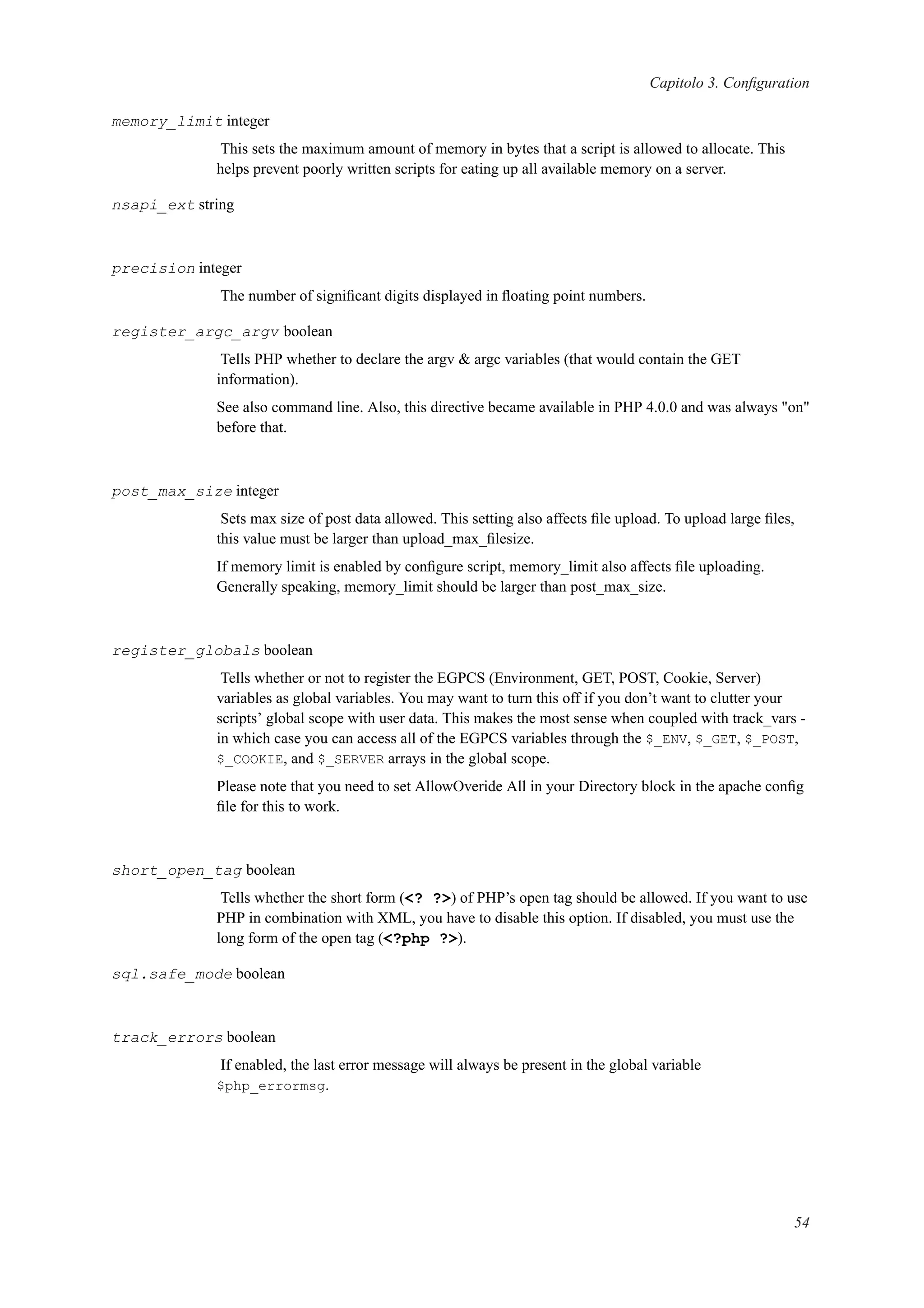Capitolo 3. Conﬁguration
memory_limit integer
This sets the maximum amount of memory in bytes that a script is allowed to allocate. This
helps prevent poorly written scripts for eating up all available memory on a server.
nsapi_ext string
precision integer
The number of signiﬁcant digits displayed in ﬂoating point numbers.
register_argc_argv boolean
Tells PHP whether to declare the argv & argc variables (that would contain the GET
information).
See also command line. Also, this directive became available in PHP 4.0.0 and was always "on"
before that.
post_max_size integer
Sets max size of post data allowed. This setting also affects ﬁle upload. To upload large ﬁles,
this value must be larger than upload_max_ﬁlesize.
If memory limit is enabled by conﬁgure script, memory_limit also affects ﬁle uploading.
Generally speaking, memory_limit should be larger than post_max_size.
register_globals boolean
Tells whether or not to register the EGPCS (Environment, GET, POST, Cookie, Server)
variables as global variables. You may want to turn this off if you don’t want to clutter your
scripts’ global scope with user data. This makes the most sense when coupled with track_vars -
in which case you can access all of the EGPCS variables through the $_ENV, $_GET, $_POST,
$_COOKIE, and $_SERVER arrays in the global scope.
Please note that you need to set AllowOveride All in your Directory block in the apache conﬁg
ﬁle for this to work.
short_open_tag boolean
Tells whether the short form (<? ?>) of PHP’s open tag should be allowed. If you want to use
PHP in combination with XML, you have to disable this option. If disabled, you must use the
long form of the open tag (<?php ?>).
sql.safe_mode boolean
track_errors boolean
If enabled, the last error message will always be present in the global variable
$php_errormsg.
54
 