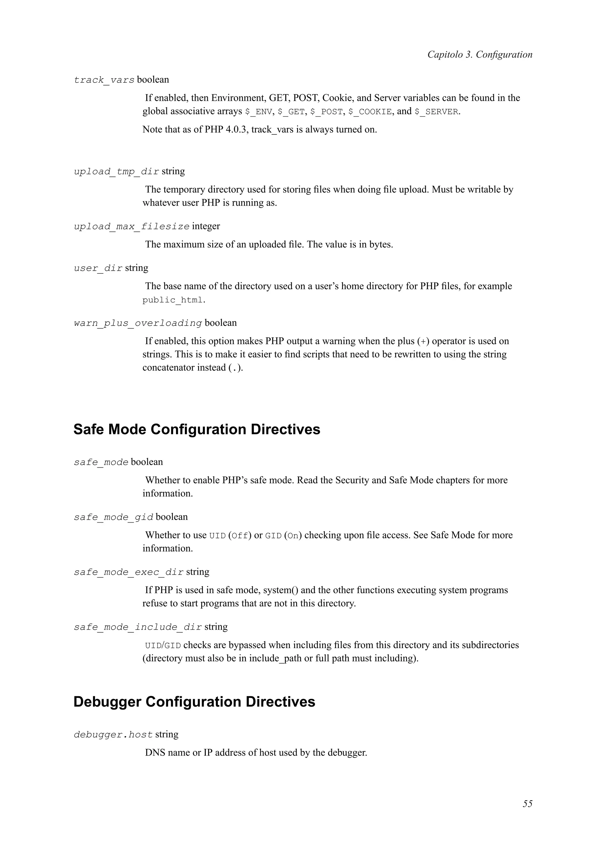 Capitolo 3. Conﬁguration
track_vars boolean
If enabled, then Environment, GET, POST, Cookie, and Server variables can be found in the
global associative arrays $_ENV, $_GET, $_POST, $_COOKIE, and $_SERVER.
Note that as of PHP 4.0.3, track_vars is always turned on.
upload_tmp_dir string
The temporary directory used for storing ﬁles when doing ﬁle upload. Must be writable by
whatever user PHP is running as.
upload_max_filesize integer
The maximum size of an uploaded ﬁle. The value is in bytes.
user_dir string
The base name of the directory used on a user’s home directory for PHP ﬁles, for example
public_html.
warn_plus_overloading boolean
If enabled, this option makes PHP output a warning when the plus (+) operator is used on
strings. This is to make it easier to ﬁnd scripts that need to be rewritten to using the string
concatenator instead (.).
Safe Mode Conﬁguration Directives
safe_mode boolean
Whether to enable PHP’s safe mode. Read the Security and Safe Mode chapters for more
information.
safe_mode_gid boolean
Whether to use UID (Off) or GID (On) checking upon ﬁle access. See Safe Mode for more
information.
safe_mode_exec_dir string
If PHP is used in safe mode, system() and the other functions executing system programs
refuse to start programs that are not in this directory.
safe_mode_include_dir string
UID/GID checks are bypassed when including ﬁles from this directory and its subdirectories
(directory must also be in include_path or full path must including).
Debugger Conﬁguration Directives
debugger.host string
DNS name or IP address of host used by the debugger.
55
 