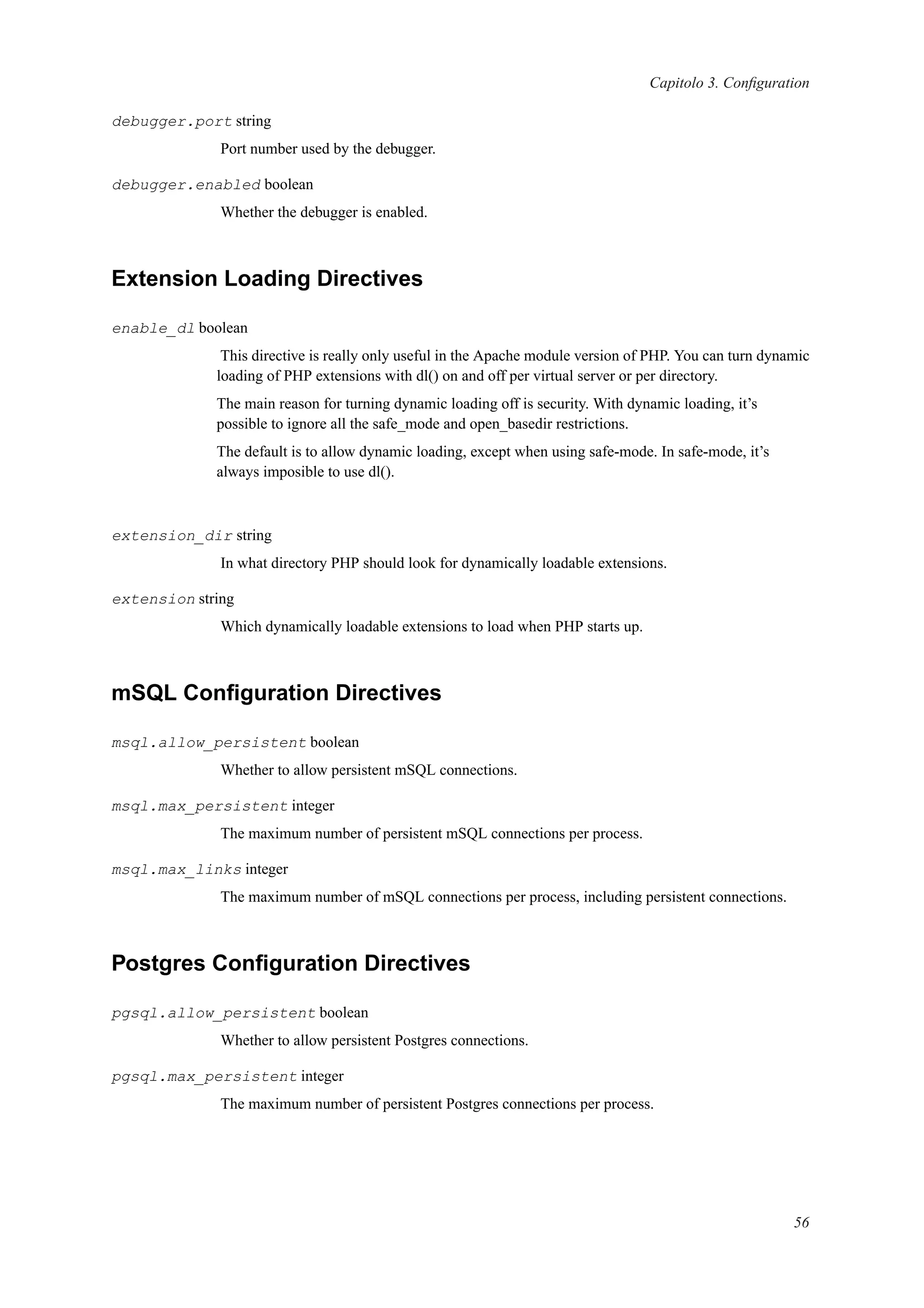 Capitolo 3. Conﬁguration
debugger.port string
Port number used by the debugger.
debugger.enabled boolean
Whether the debugger is enabled.
Extension Loading Directives
enable_dl boolean
This directive is really only useful in the Apache module version of PHP. You can turn dynamic
loading of PHP extensions with dl() on and off per virtual server or per directory.
The main reason for turning dynamic loading off is security. With dynamic loading, it’s
possible to ignore all the safe_mode and open_basedir restrictions.
The default is to allow dynamic loading, except when using safe-mode. In safe-mode, it’s
always imposible to use dl().
extension_dir string
In what directory PHP should look for dynamically loadable extensions.
extension string
Which dynamically loadable extensions to load when PHP starts up.
mSQL Conﬁguration Directives
msql.allow_persistent boolean
Whether to allow persistent mSQL connections.
msql.max_persistent integer
The maximum number of persistent mSQL connections per process.
msql.max_links integer
The maximum number of mSQL connections per process, including persistent connections.
Postgres Conﬁguration Directives
pgsql.allow_persistent boolean
Whether to allow persistent Postgres connections.
pgsql.max_persistent integer
The maximum number of persistent Postgres connections per process.
56
 