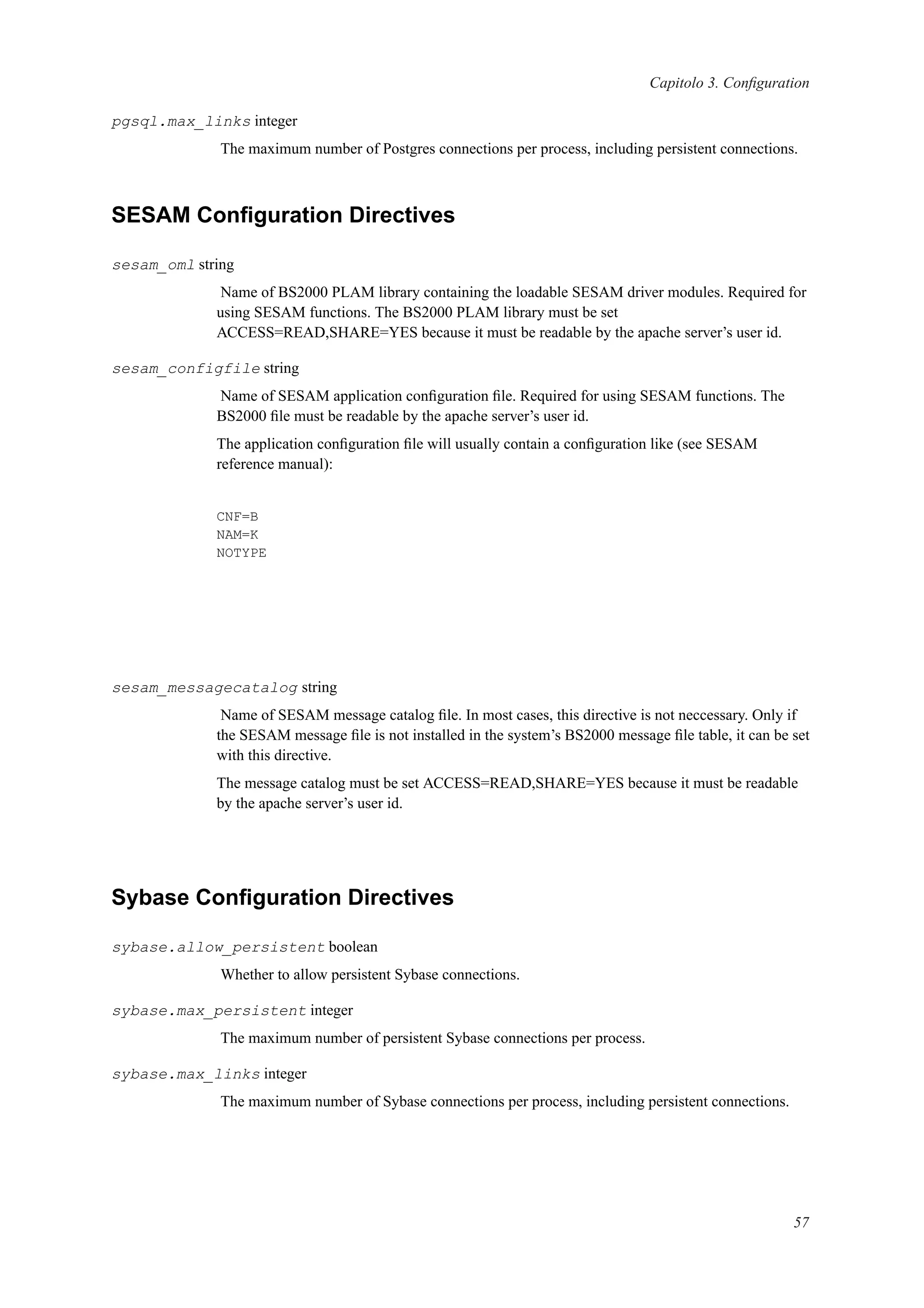 Capitolo 3. Conﬁguration
pgsql.max_links integer
The maximum number of Postgres connections per process, including persistent connections.
SESAM Conﬁguration Directives
sesam_oml string
Name of BS2000 PLAM library containing the loadable SESAM driver modules. Required for
using SESAM functions. The BS2000 PLAM library must be set
ACCESS=READ,SHARE=YES because it must be readable by the apache server’s user id.
sesam_configfile string
Name of SESAM application conﬁguration ﬁle. Required for using SESAM functions. The
BS2000 ﬁle must be readable by the apache server’s user id.
The application conﬁguration ﬁle will usually contain a conﬁguration like (see SESAM
reference manual):
CNF=B
NAM=K
NOTYPE
sesam_messagecatalog string
Name of SESAM message catalog ﬁle. In most cases, this directive is not neccessary. Only if
the SESAM message ﬁle is not installed in the system’s BS2000 message ﬁle table, it can be set
with this directive.
The message catalog must be set ACCESS=READ,SHARE=YES because it must be readable
by the apache server’s user id.
Sybase Conﬁguration Directives
sybase.allow_persistent boolean
Whether to allow persistent Sybase connections.
sybase.max_persistent integer
The maximum number of persistent Sybase connections per process.
sybase.max_links integer
The maximum number of Sybase connections per process, including persistent connections.
57
 