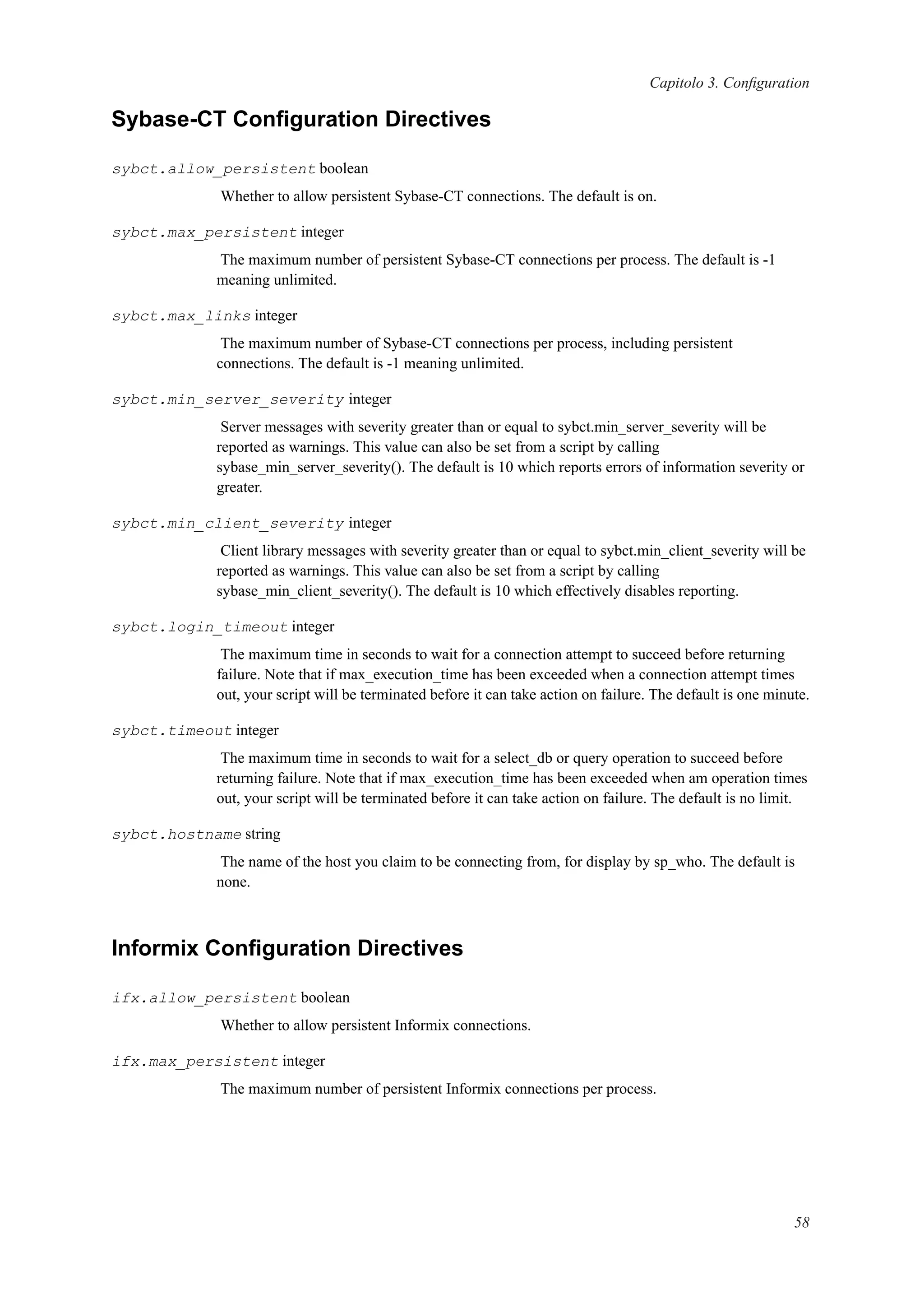 Capitolo 3. Conﬁguration
Sybase-CT Conﬁguration Directives
sybct.allow_persistent boolean
Whether to allow persistent Sybase-CT connections. The default is on.
sybct.max_persistent integer
The maximum number of persistent Sybase-CT connections per process. The default is -1
meaning unlimited.
sybct.max_links integer
The maximum number of Sybase-CT connections per process, including persistent
connections. The default is -1 meaning unlimited.
sybct.min_server_severity integer
Server messages with severity greater than or equal to sybct.min_server_severity will be
reported as warnings. This value can also be set from a script by calling
sybase_min_server_severity(). The default is 10 which reports errors of information severity or
greater.
sybct.min_client_severity integer
Client library messages with severity greater than or equal to sybct.min_client_severity will be
reported as warnings. This value can also be set from a script by calling
sybase_min_client_severity(). The default is 10 which effectively disables reporting.
sybct.login_timeout integer
The maximum time in seconds to wait for a connection attempt to succeed before returning
failure. Note that if max_execution_time has been exceeded when a connection attempt times
out, your script will be terminated before it can take action on failure. The default is one minute.
sybct.timeout integer
The maximum time in seconds to wait for a select_db or query operation to succeed before
returning failure. Note that if max_execution_time has been exceeded when am operation times
out, your script will be terminated before it can take action on failure. The default is no limit.
sybct.hostname string
The name of the host you claim to be connecting from, for display by sp_who. The default is
none.
Informix Conﬁguration Directives
ifx.allow_persistent boolean
Whether to allow persistent Informix connections.
ifx.max_persistent integer
The maximum number of persistent Informix connections per process.
58
 