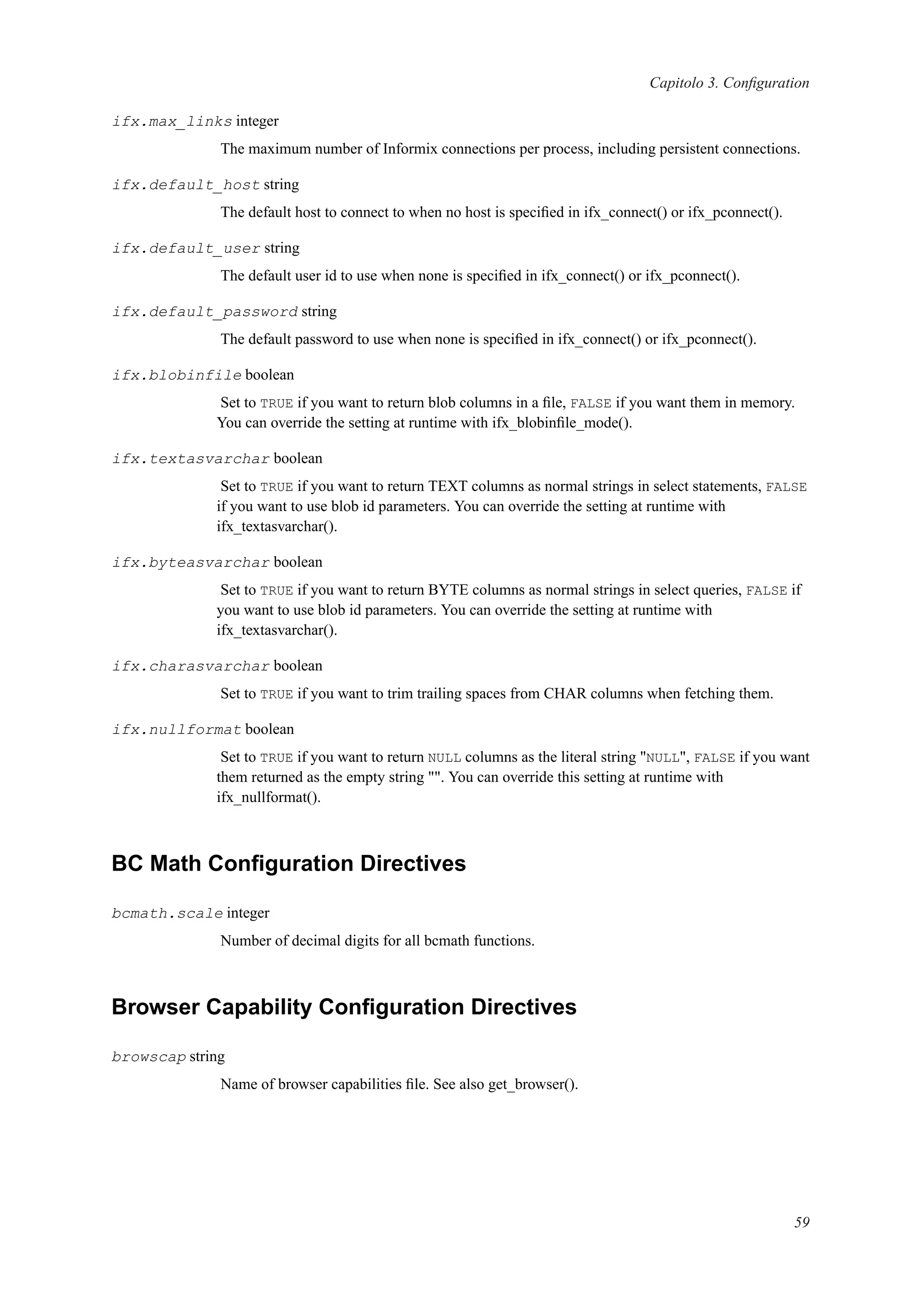 Capitolo 3. Conﬁguration
ifx.max_links integer
The maximum number of Informix connections per process, including persistent connections.
ifx.default_host string
The default host to connect to when no host is speciﬁed in ifx_connect() or ifx_pconnect().
ifx.default_user string
The default user id to use when none is speciﬁed in ifx_connect() or ifx_pconnect().
ifx.default_password string
The default password to use when none is speciﬁed in ifx_connect() or ifx_pconnect().
ifx.blobinfile boolean
Set to TRUE if you want to return blob columns in a ﬁle, FALSE if you want them in memory.
You can override the setting at runtime with ifx_blobinﬁle_mode().
ifx.textasvarchar boolean
Set to TRUE if you want to return TEXT columns as normal strings in select statements, FALSE
if you want to use blob id parameters. You can override the setting at runtime with
ifx_textasvarchar().
ifx.byteasvarchar boolean
Set to TRUE if you want to return BYTE columns as normal strings in select queries, FALSE if
you want to use blob id parameters. You can override the setting at runtime with
ifx_textasvarchar().
ifx.charasvarchar boolean
Set to TRUE if you want to trim trailing spaces from CHAR columns when fetching them.
ifx.nullformat boolean
Set to TRUE if you want to return NULL columns as the literal string "NULL", FALSE if you want
them returned as the empty string "". You can override this setting at runtime with
ifx_nullformat().
BC Math Conﬁguration Directives
bcmath.scale integer
Number of decimal digits for all bcmath functions.
Browser Capability Conﬁguration Directives
browscap string
Name of browser capabilities ﬁle. See also get_browser().
59
 