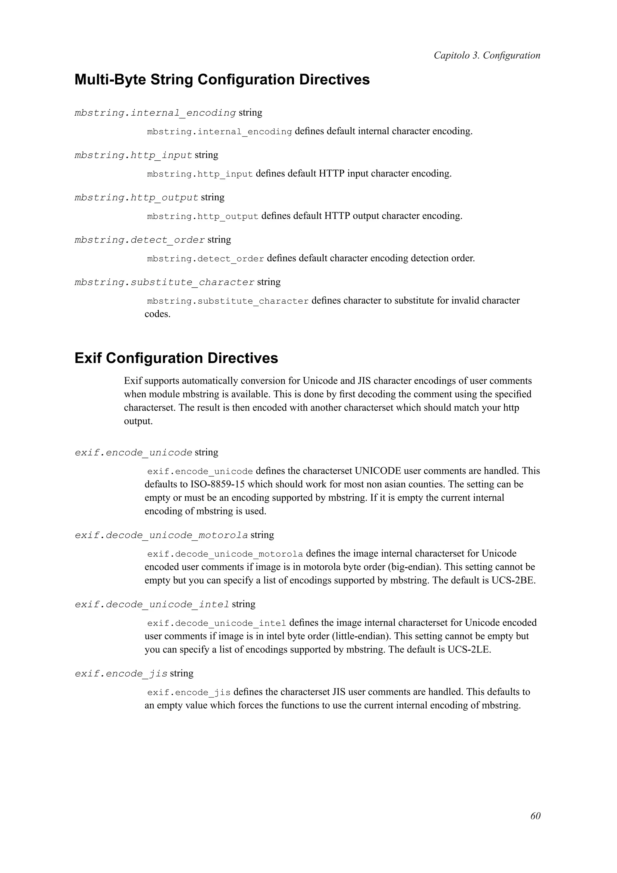 Capitolo 3. Conﬁguration
Multi-Byte String Conﬁguration Directives
mbstring.internal_encoding string
mbstring.internal_encoding deﬁnes default internal character encoding.
mbstring.http_input string
mbstring.http_input deﬁnes default HTTP input character encoding.
mbstring.http_output string
mbstring.http_output deﬁnes default HTTP output character encoding.
mbstring.detect_order string
mbstring.detect_order deﬁnes default character encoding detection order.
mbstring.substitute_character string
mbstring.substitute_character deﬁnes character to substitute for invalid character
codes.
Exif Conﬁguration Directives
Exif supports automatically conversion for Unicode and JIS character encodings of user comments
when module mbstring is available. This is done by ﬁrst decoding the comment using the speciﬁed
characterset. The result is then encoded with another characterset which should match your http
output.
exif.encode_unicode string
exif.encode_unicode deﬁnes the characterset UNICODE user comments are handled. This
defaults to ISO-8859-15 which should work for most non asian counties. The setting can be
empty or must be an encoding supported by mbstring. If it is empty the current internal
encoding of mbstring is used.
exif.decode_unicode_motorola string
exif.decode_unicode_motorola deﬁnes the image internal characterset for Unicode
encoded user comments if image is in motorola byte order (big-endian). This setting cannot be
empty but you can specify a list of encodings supported by mbstring. The default is UCS-2BE.
exif.decode_unicode_intel string
exif.decode_unicode_intel deﬁnes the image internal characterset for Unicode encoded
user comments if image is in intel byte order (little-endian). This setting cannot be empty but
you can specify a list of encodings supported by mbstring. The default is UCS-2LE.
exif.encode_jis string
exif.encode_jis deﬁnes the characterset JIS user comments are handled. This defaults to
an empty value which forces the functions to use the current internal encoding of mbstring.
60
 