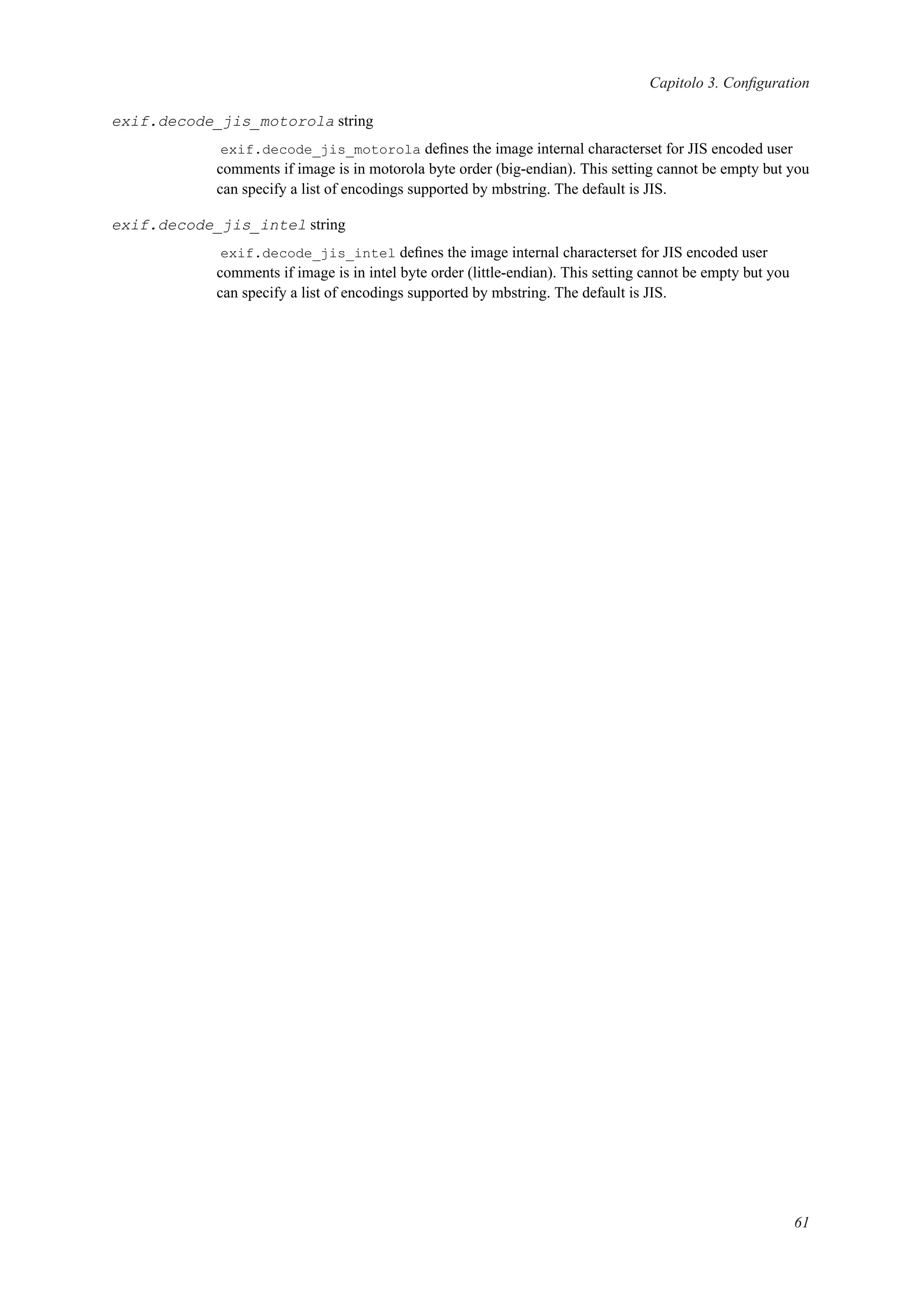 Capitolo 3. Conﬁguration
exif.decode_jis_motorola string
exif.decode_jis_motorola deﬁnes the image internal characterset for JIS encoded user
comments if image is in motorola byte order (big-endian). This setting cannot be empty but you
can specify a list of encodings supported by mbstring. The default is JIS.
exif.decode_jis_intel string
exif.decode_jis_intel deﬁnes the image internal characterset for JIS encoded user
comments if image is in intel byte order (little-endian). This setting cannot be empty but you
can specify a list of encodings supported by mbstring. The default is JIS.
61
 