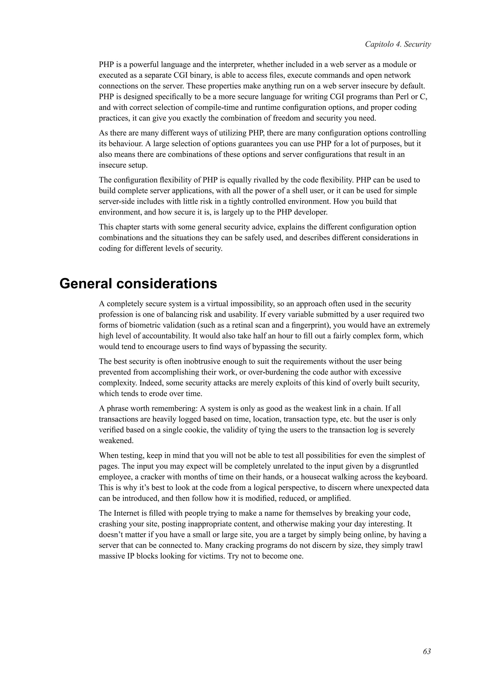 Capitolo 4. Security
PHP is a powerful language and the interpreter, whether included in a web server as a module or
executed as a separate CGI binary, is able to access ﬁles, execute commands and open network
connections on the server. These properties make anything run on a web server insecure by default.
PHP is designed speciﬁcally to be a more secure language for writing CGI programs than Perl or C,
and with correct selection of compile-time and runtime conﬁguration options, and proper coding
practices, it can give you exactly the combination of freedom and security you need.
As there are many different ways of utilizing PHP, there are many conﬁguration options controlling
its behaviour. A large selection of options guarantees you can use PHP for a lot of purposes, but it
also means there are combinations of these options and server conﬁgurations that result in an
insecure setup.
The conﬁguration ﬂexibility of PHP is equally rivalled by the code ﬂexibility. PHP can be used to
build complete server applications, with all the power of a shell user, or it can be used for simple
server-side includes with little risk in a tightly controlled environment. How you build that
environment, and how secure it is, is largely up to the PHP developer.
This chapter starts with some general security advice, explains the different conﬁguration option
combinations and the situations they can be safely used, and describes different considerations in
coding for different levels of security.
General considerations
A completely secure system is a virtual impossibility, so an approach often used in the security
profession is one of balancing risk and usability. If every variable submitted by a user required two
forms of biometric validation (such as a retinal scan and a ﬁngerprint), you would have an extremely
high level of accountability. It would also take half an hour to ﬁll out a fairly complex form, which
would tend to encourage users to ﬁnd ways of bypassing the security.
The best security is often inobtrusive enough to suit the requirements without the user being
prevented from accomplishing their work, or over-burdening the code author with excessive
complexity. Indeed, some security attacks are merely exploits of this kind of overly built security,
which tends to erode over time.
A phrase worth remembering: A system is only as good as the weakest link in a chain. If all
transactions are heavily logged based on time, location, transaction type, etc. but the user is only
veriﬁed based on a single cookie, the validity of tying the users to the transaction log is severely
weakened.
When testing, keep in mind that you will not be able to test all possibilities for even the simplest of
pages. The input you may expect will be completely unrelated to the input given by a disgruntled
employee, a cracker with months of time on their hands, or a housecat walking across the keyboard.
This is why it’s best to look at the code from a logical perspective, to discern where unexpected data
can be introduced, and then follow how it is modiﬁed, reduced, or ampliﬁed.
The Internet is ﬁlled with people trying to make a name for themselves by breaking your code,
crashing your site, posting inappropriate content, and otherwise making your day interesting. It
doesn’t matter if you have a small or large site, you are a target by simply being online, by having a
server that can be connected to. Many cracking programs do not discern by size, they simply trawl
massive IP blocks looking for victims. Try not to become one.
63
 