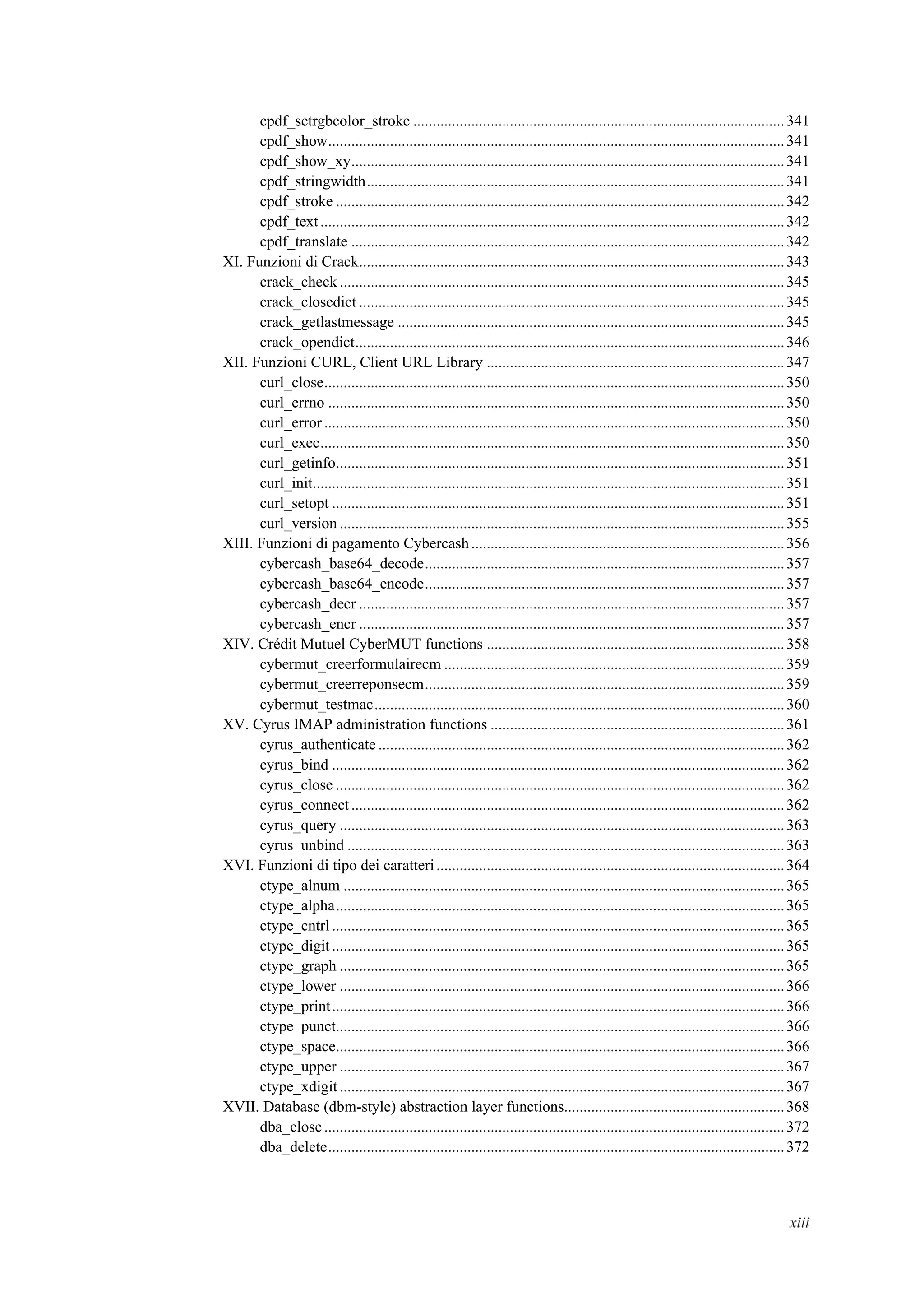 cpdf_setrgbcolor_stroke ................................................................................................341
cpdf_show......................................................................................................................341
cpdf_show_xy................................................................................................................341
cpdf_stringwidth............................................................................................................341
cpdf_stroke ....................................................................................................................342
cpdf_text........................................................................................................................342
cpdf_translate ................................................................................................................342
XI. Funzioni di Crack..............................................................................................................343
crack_check ...................................................................................................................345
crack_closedict ..............................................................................................................345
crack_getlastmessage ....................................................................................................345
crack_opendict...............................................................................................................346
XII. Funzioni CURL, Client URL Library .............................................................................347
curl_close.......................................................................................................................350
curl_errno ......................................................................................................................350
curl_error .......................................................................................................................350
curl_exec........................................................................................................................350
curl_getinfo....................................................................................................................351
curl_init..........................................................................................................................351
curl_setopt .....................................................................................................................351
curl_version ...................................................................................................................355
XIII. Funzioni di pagamento Cybercash.................................................................................356
cybercash_base64_decode.............................................................................................357
cybercash_base64_encode.............................................................................................357
cybercash_decr ..............................................................................................................357
cybercash_encr ..............................................................................................................357
XIV. Crédit Mutuel CyberMUT functions .............................................................................358
cybermut_creerformulairecm ........................................................................................359
cybermut_creerreponsecm.............................................................................................359
cybermut_testmac..........................................................................................................360
XV. Cyrus IMAP administration functions ............................................................................361
cyrus_authenticate .........................................................................................................362
cyrus_bind .....................................................................................................................362
cyrus_close ....................................................................................................................362
cyrus_connect................................................................................................................362
cyrus_query ...................................................................................................................363
cyrus_unbind .................................................................................................................363
XVI. Funzioni di tipo dei caratteri..........................................................................................364
ctype_alnum ..................................................................................................................365
ctype_alpha....................................................................................................................365
ctype_cntrl .....................................................................................................................365
ctype_digit.....................................................................................................................365
ctype_graph ...................................................................................................................365
ctype_lower ...................................................................................................................366
ctype_print.....................................................................................................................366
ctype_punct....................................................................................................................366
ctype_space....................................................................................................................366
ctype_upper ...................................................................................................................367
ctype_xdigit...................................................................................................................367
XVII. Database (dbm-style) abstraction layer functions.........................................................368
dba_close .......................................................................................................................372
dba_delete......................................................................................................................372
xiii
 