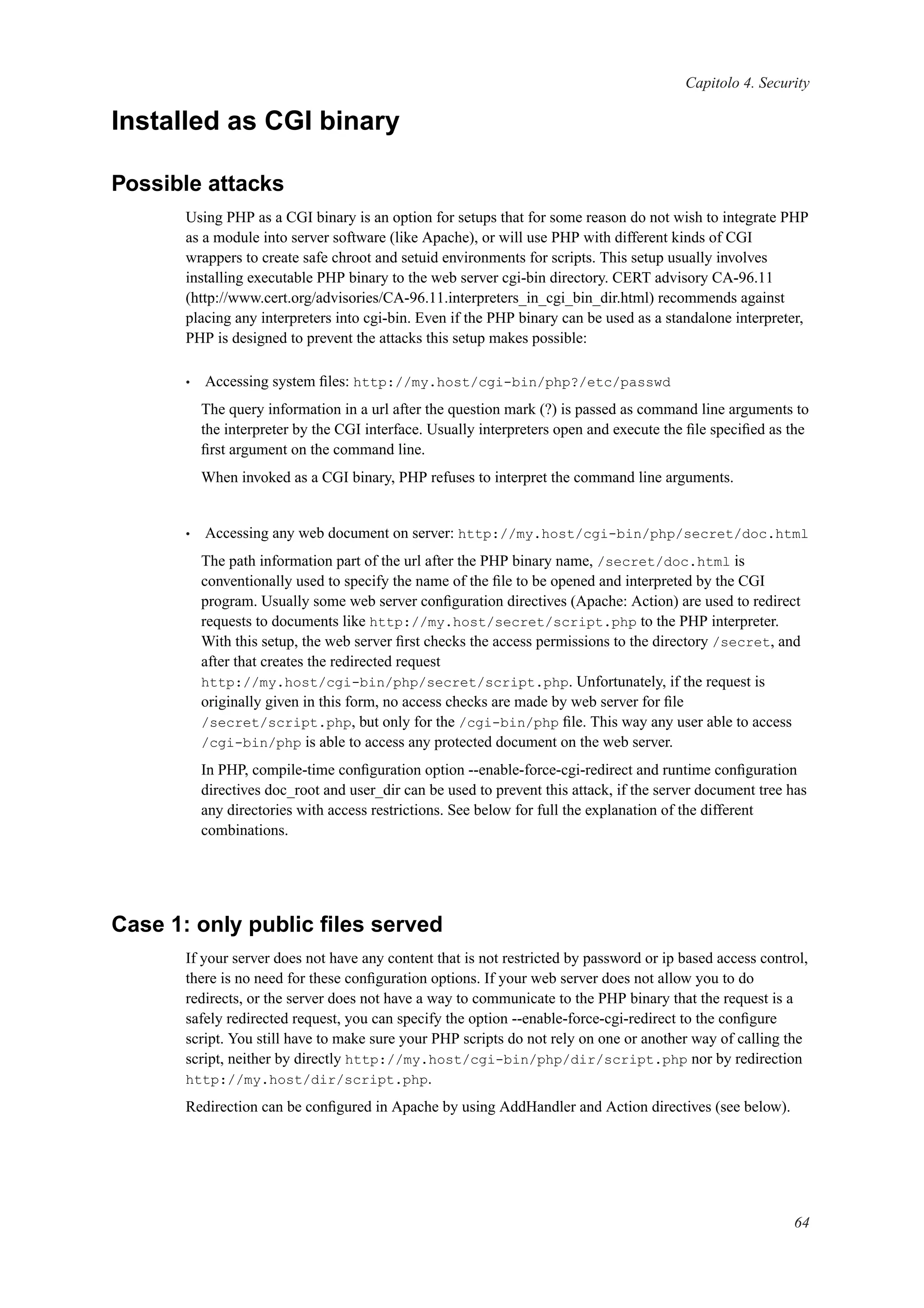 Capitolo 4. Security
Installed as CGI binary
Possible attacks
Using PHP as a CGI binary is an option for setups that for some reason do not wish to integrate PHP
as a module into server software (like Apache), or will use PHP with different kinds of CGI
wrappers to create safe chroot and setuid environments for scripts. This setup usually involves
installing executable PHP binary to the web server cgi-bin directory. CERT advisory CA-96.11
(http://www.cert.org/advisories/CA-96.11.interpreters_in_cgi_bin_dir.html) recommends against
placing any interpreters into cgi-bin. Even if the PHP binary can be used as a standalone interpreter,
PHP is designed to prevent the attacks this setup makes possible:
• Accessing system ﬁles: http://my.host/cgi-bin/php?/etc/passwd
The query information in a url after the question mark (?) is passed as command line arguments to
the interpreter by the CGI interface. Usually interpreters open and execute the ﬁle speciﬁed as the
ﬁrst argument on the command line.
When invoked as a CGI binary, PHP refuses to interpret the command line arguments.
• Accessing any web document on server: http://my.host/cgi-bin/php/secret/doc.html
The path information part of the url after the PHP binary name, /secret/doc.html is
conventionally used to specify the name of the ﬁle to be opened and interpreted by the CGI
program. Usually some web server conﬁguration directives (Apache: Action) are used to redirect
requests to documents like http://my.host/secret/script.php to the PHP interpreter.
With this setup, the web server ﬁrst checks the access permissions to the directory /secret, and
after that creates the redirected request
http://my.host/cgi-bin/php/secret/script.php. Unfortunately, if the request is
originally given in this form, no access checks are made by web server for ﬁle
/secret/script.php, but only for the /cgi-bin/php ﬁle. This way any user able to access
/cgi-bin/php is able to access any protected document on the web server.
In PHP, compile-time conﬁguration option --enable-force-cgi-redirect and runtime conﬁguration
directives doc_root and user_dir can be used to prevent this attack, if the server document tree has
any directories with access restrictions. See below for full the explanation of the different
combinations.
Case 1: only public ﬁles served
If your server does not have any content that is not restricted by password or ip based access control,
there is no need for these conﬁguration options. If your web server does not allow you to do
redirects, or the server does not have a way to communicate to the PHP binary that the request is a
safely redirected request, you can specify the option --enable-force-cgi-redirect to the conﬁgure
script. You still have to make sure your PHP scripts do not rely on one or another way of calling the
script, neither by directly http://my.host/cgi-bin/php/dir/script.php nor by redirection
http://my.host/dir/script.php.
Redirection can be conﬁgured in Apache by using AddHandler and Action directives (see below).
64
 