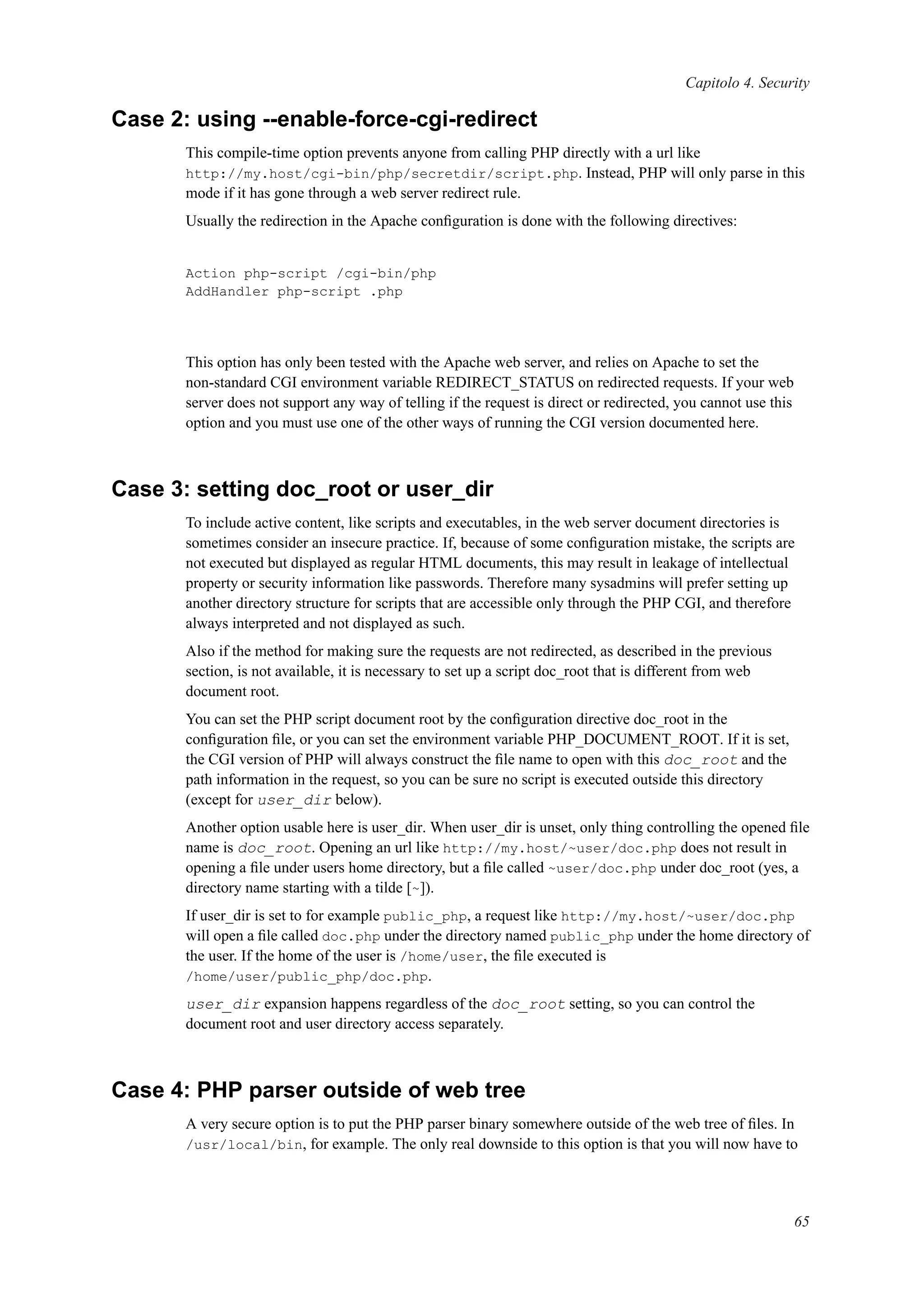 Capitolo 4. Security
Case 2: using --enable-force-cgi-redirect
This compile-time option prevents anyone from calling PHP directly with a url like
http://my.host/cgi-bin/php/secretdir/script.php. Instead, PHP will only parse in this
mode if it has gone through a web server redirect rule.
Usually the redirection in the Apache conﬁguration is done with the following directives:
Action php-script /cgi-bin/php
AddHandler php-script .php
This option has only been tested with the Apache web server, and relies on Apache to set the
non-standard CGI environment variable REDIRECT_STATUS on redirected requests. If your web
server does not support any way of telling if the request is direct or redirected, you cannot use this
option and you must use one of the other ways of running the CGI version documented here.
Case 3: setting doc_root or user_dir
To include active content, like scripts and executables, in the web server document directories is
sometimes consider an insecure practice. If, because of some conﬁguration mistake, the scripts are
not executed but displayed as regular HTML documents, this may result in leakage of intellectual
property or security information like passwords. Therefore many sysadmins will prefer setting up
another directory structure for scripts that are accessible only through the PHP CGI, and therefore
always interpreted and not displayed as such.
Also if the method for making sure the requests are not redirected, as described in the previous
section, is not available, it is necessary to set up a script doc_root that is different from web
document root.
You can set the PHP script document root by the conﬁguration directive doc_root in the
conﬁguration ﬁle, or you can set the environment variable PHP_DOCUMENT_ROOT. If it is set,
the CGI version of PHP will always construct the ﬁle name to open with this doc_root and the
path information in the request, so you can be sure no script is executed outside this directory
(except for user_dir below).
Another option usable here is user_dir. When user_dir is unset, only thing controlling the opened ﬁle
name is doc_root. Opening an url like http://my.host/~user/doc.php does not result in
opening a ﬁle under users home directory, but a ﬁle called ~user/doc.php under doc_root (yes, a
directory name starting with a tilde [~]).
If user_dir is set to for example public_php, a request like http://my.host/~user/doc.php
will open a ﬁle called doc.php under the directory named public_php under the home directory of
the user. If the home of the user is /home/user, the ﬁle executed is
/home/user/public_php/doc.php.
user_dir expansion happens regardless of the doc_root setting, so you can control the
document root and user directory access separately.
Case 4: PHP parser outside of web tree
A very secure option is to put the PHP parser binary somewhere outside of the web tree of ﬁles. In
/usr/local/bin, for example. The only real downside to this option is that you will now have to
65
 