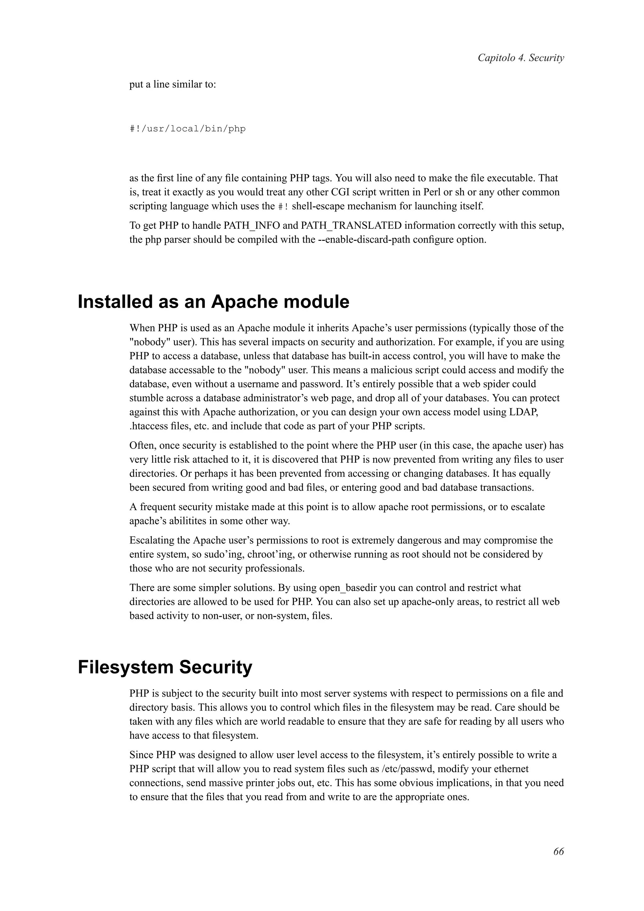 Capitolo 4. Security
put a line similar to:
#!/usr/local/bin/php
as the ﬁrst line of any ﬁle containing PHP tags. You will also need to make the ﬁle executable. That
is, treat it exactly as you would treat any other CGI script written in Perl or sh or any other common
scripting language which uses the #! shell-escape mechanism for launching itself.
To get PHP to handle PATH_INFO and PATH_TRANSLATED information correctly with this setup,
the php parser should be compiled with the --enable-discard-path conﬁgure option.
Installed as an Apache module
When PHP is used as an Apache module it inherits Apache’s user permissions (typically those of the
"nobody" user). This has several impacts on security and authorization. For example, if you are using
PHP to access a database, unless that database has built-in access control, you will have to make the
database accessable to the "nobody" user. This means a malicious script could access and modify the
database, even without a username and password. It’s entirely possible that a web spider could
stumble across a database administrator’s web page, and drop all of your databases. You can protect
against this with Apache authorization, or you can design your own access model using LDAP,
.htaccess ﬁles, etc. and include that code as part of your PHP scripts.
Often, once security is established to the point where the PHP user (in this case, the apache user) has
very little risk attached to it, it is discovered that PHP is now prevented from writing any ﬁles to user
directories. Or perhaps it has been prevented from accessing or changing databases. It has equally
been secured from writing good and bad ﬁles, or entering good and bad database transactions.
A frequent security mistake made at this point is to allow apache root permissions, or to escalate
apache’s abilitites in some other way.
Escalating the Apache user’s permissions to root is extremely dangerous and may compromise the
entire system, so sudo’ing, chroot’ing, or otherwise running as root should not be considered by
those who are not security professionals.
There are some simpler solutions. By using open_basedir you can control and restrict what
directories are allowed to be used for PHP. You can also set up apache-only areas, to restrict all web
based activity to non-user, or non-system, ﬁles.
Filesystem Security
PHP is subject to the security built into most server systems with respect to permissions on a ﬁle and
directory basis. This allows you to control which ﬁles in the ﬁlesystem may be read. Care should be
taken with any ﬁles which are world readable to ensure that they are safe for reading by all users who
have access to that ﬁlesystem.
Since PHP was designed to allow user level access to the ﬁlesystem, it’s entirely possible to write a
PHP script that will allow you to read system ﬁles such as /etc/passwd, modify your ethernet
connections, send massive printer jobs out, etc. This has some obvious implications, in that you need
to ensure that the ﬁles that you read from and write to are the appropriate ones.
66
 