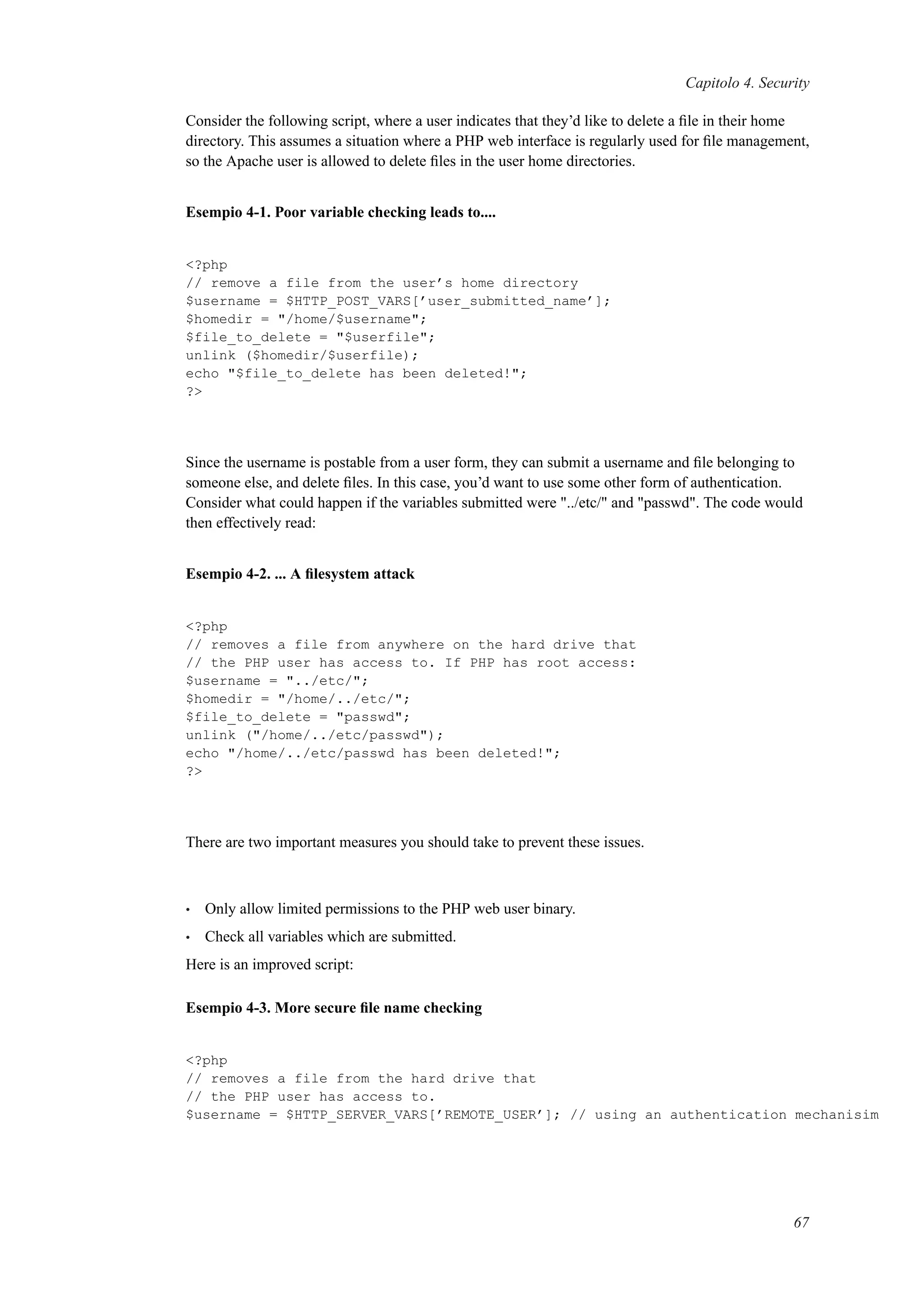 Capitolo 4. Security
Consider the following script, where a user indicates that they’d like to delete a ﬁle in their home
directory. This assumes a situation where a PHP web interface is regularly used for ﬁle management,
so the Apache user is allowed to delete ﬁles in the user home directories.
Esempio 4-1. Poor variable checking leads to....
<?php
// remove a file from the user’s home directory
$username = $HTTP_POST_VARS[’user_submitted_name’];
$homedir = "/home/$username";
$file_to_delete = "$userfile";
unlink ($homedir/$userfile);
echo "$file_to_delete has been deleted!";
?>
Since the username is postable from a user form, they can submit a username and ﬁle belonging to
someone else, and delete ﬁles. In this case, you’d want to use some other form of authentication.
Consider what could happen if the variables submitted were "../etc/" and "passwd". The code would
then effectively read:
Esempio 4-2. ... A ﬁlesystem attack
<?php
// removes a file from anywhere on the hard drive that
// the PHP user has access to. If PHP has root access:
$username = "../etc/";
$homedir = "/home/../etc/";
$file_to_delete = "passwd";
unlink ("/home/../etc/passwd");
echo "/home/../etc/passwd has been deleted!";
?>
There are two important measures you should take to prevent these issues.
• Only allow limited permissions to the PHP web user binary.
• Check all variables which are submitted.
Here is an improved script:
Esempio 4-3. More secure ﬁle name checking
<?php
// removes a file from the hard drive that
// the PHP user has access to.
$username = $HTTP_SERVER_VARS[’REMOTE_USER’]; // using an authentication mechanisim
67
 