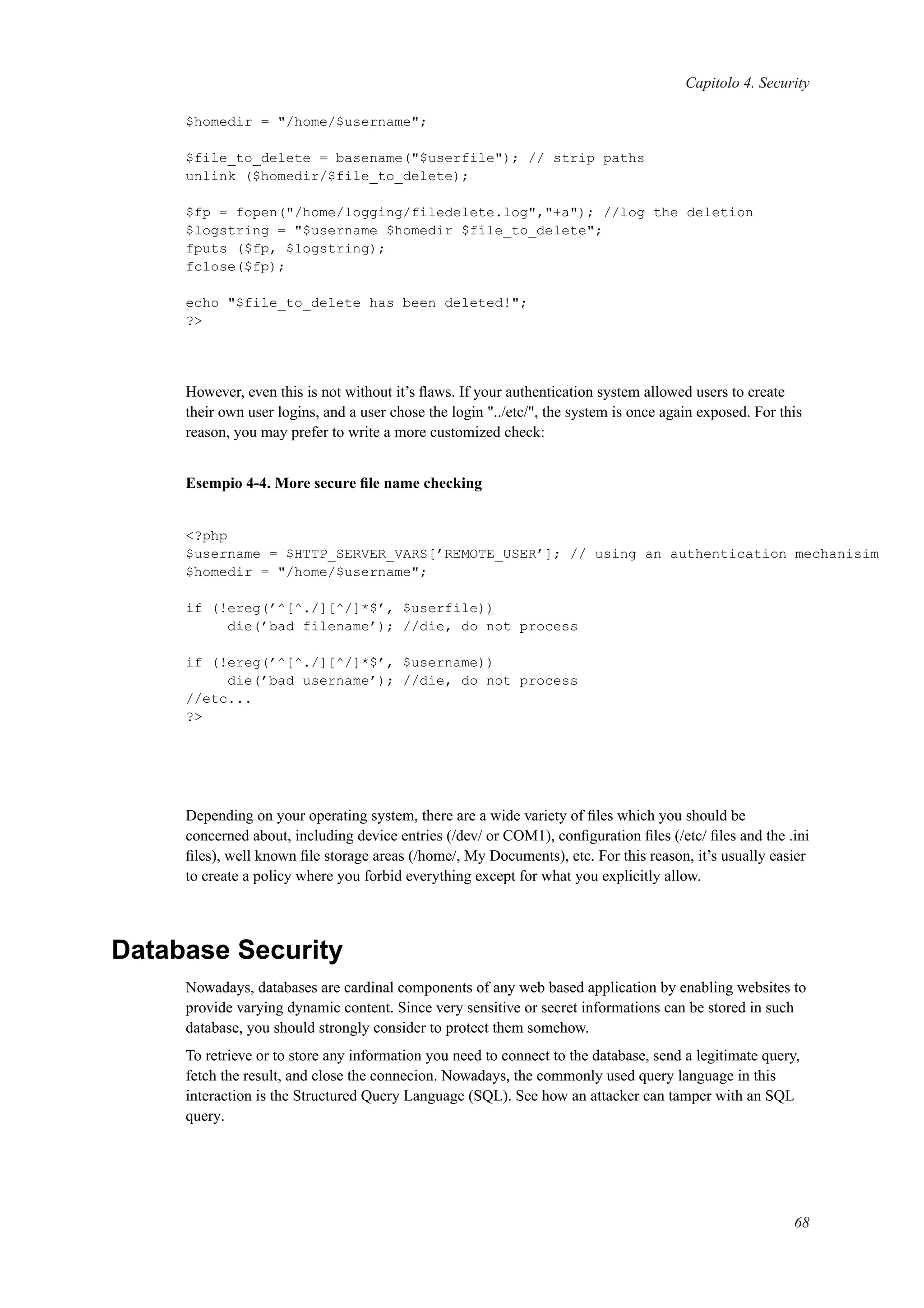 Capitolo 4. Security
$homedir = "/home/$username";
$file_to_delete = basename("$userfile"); // strip paths
unlink ($homedir/$file_to_delete);
$fp = fopen("/home/logging/filedelete.log","+a"); //log the deletion
$logstring = "$username $homedir $file_to_delete";
fputs ($fp, $logstring);
fclose($fp);
echo "$file_to_delete has been deleted!";
?>
However, even this is not without it’s ﬂaws. If your authentication system allowed users to create
their own user logins, and a user chose the login "../etc/", the system is once again exposed. For this
reason, you may prefer to write a more customized check:
Esempio 4-4. More secure ﬁle name checking
<?php
$username = $HTTP_SERVER_VARS[’REMOTE_USER’]; // using an authentication mechanisim
$homedir = "/home/$username";
if (!ereg(’^[^./][^/]*$’, $userfile))
die(’bad filename’); //die, do not process
if (!ereg(’^[^./][^/]*$’, $username))
die(’bad username’); //die, do not process
//etc...
?>
Depending on your operating system, there are a wide variety of ﬁles which you should be
concerned about, including device entries (/dev/ or COM1), conﬁguration ﬁles (/etc/ ﬁles and the .ini
ﬁles), well known ﬁle storage areas (/home/, My Documents), etc. For this reason, it’s usually easier
to create a policy where you forbid everything except for what you explicitly allow.
Database Security
Nowadays, databases are cardinal components of any web based application by enabling websites to
provide varying dynamic content. Since very sensitive or secret informations can be stored in such
database, you should strongly consider to protect them somehow.
To retrieve or to store any information you need to connect to the database, send a legitimate query,
fetch the result, and close the connecion. Nowadays, the commonly used query language in this
interaction is the Structured Query Language (SQL). See how an attacker can tamper with an SQL
query.
68
 