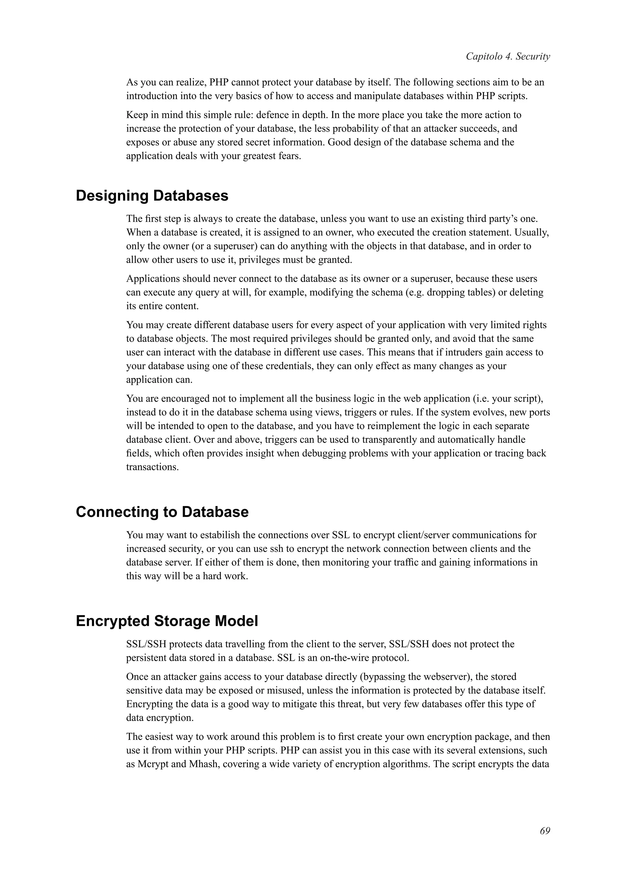 Capitolo 4. Security
As you can realize, PHP cannot protect your database by itself. The following sections aim to be an
introduction into the very basics of how to access and manipulate databases within PHP scripts.
Keep in mind this simple rule: defence in depth. In the more place you take the more action to
increase the protection of your database, the less probability of that an attacker succeeds, and
exposes or abuse any stored secret information. Good design of the database schema and the
application deals with your greatest fears.
Designing Databases
The ﬁrst step is always to create the database, unless you want to use an existing third party’s one.
When a database is created, it is assigned to an owner, who executed the creation statement. Usually,
only the owner (or a superuser) can do anything with the objects in that database, and in order to
allow other users to use it, privileges must be granted.
Applications should never connect to the database as its owner or a superuser, because these users
can execute any query at will, for example, modifying the schema (e.g. dropping tables) or deleting
its entire content.
You may create different database users for every aspect of your application with very limited rights
to database objects. The most required privileges should be granted only, and avoid that the same
user can interact with the database in different use cases. This means that if intruders gain access to
your database using one of these credentials, they can only effect as many changes as your
application can.
You are encouraged not to implement all the business logic in the web application (i.e. your script),
instead to do it in the database schema using views, triggers or rules. If the system evolves, new ports
will be intended to open to the database, and you have to reimplement the logic in each separate
database client. Over and above, triggers can be used to transparently and automatically handle
ﬁelds, which often provides insight when debugging problems with your application or tracing back
transactions.
Connecting to Database
You may want to estabilish the connections over SSL to encrypt client/server communications for
increased security, or you can use ssh to encrypt the network connection between clients and the
database server. If either of them is done, then monitoring your trafﬁc and gaining informations in
this way will be a hard work.
Encrypted Storage Model
SSL/SSH protects data travelling from the client to the server, SSL/SSH does not protect the
persistent data stored in a database. SSL is an on-the-wire protocol.
Once an attacker gains access to your database directly (bypassing the webserver), the stored
sensitive data may be exposed or misused, unless the information is protected by the database itself.
Encrypting the data is a good way to mitigate this threat, but very few databases offer this type of
data encryption.
The easiest way to work around this problem is to ﬁrst create your own encryption package, and then
use it from within your PHP scripts. PHP can assist you in this case with its several extensions, such
as Mcrypt and Mhash, covering a wide variety of encryption algorithms. The script encrypts the data
69
 