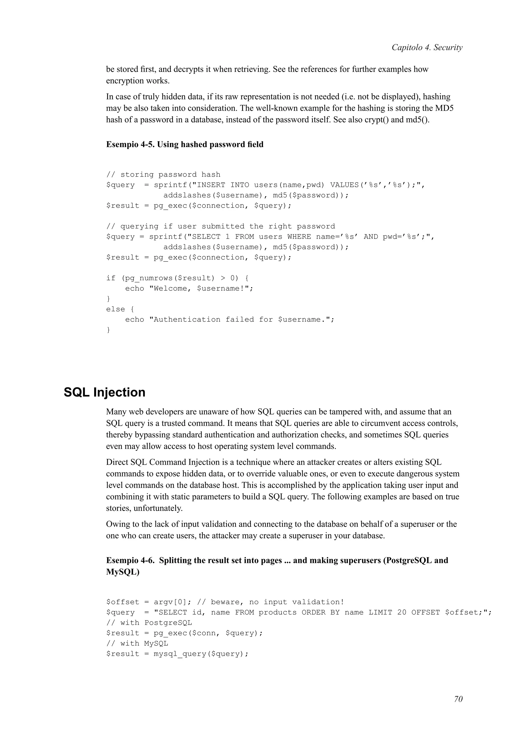 Capitolo 4. Security
be stored ﬁrst, and decrypts it when retrieving. See the references for further examples how
encryption works.
In case of truly hidden data, if its raw representation is not needed (i.e. not be displayed), hashing
may be also taken into consideration. The well-known example for the hashing is storing the MD5
hash of a password in a database, instead of the password itself. See also crypt() and md5().
Esempio 4-5. Using hashed password ﬁeld
// storing password hash
$query = sprintf("INSERT INTO users(name,pwd) VALUES(’%s’,’%s’);",
addslashes($username), md5($password));
$result = pg_exec($connection, $query);
// querying if user submitted the right password
$query = sprintf("SELECT 1 FROM users WHERE name=’%s’ AND pwd=’%s’;",
addslashes($username), md5($password));
$result = pg_exec($connection, $query);
if (pg_numrows($result) > 0) {
echo "Welcome, $username!";
}
else {
echo "Authentication failed for $username.";
}
SQL Injection
Many web developers are unaware of how SQL queries can be tampered with, and assume that an
SQL query is a trusted command. It means that SQL queries are able to circumvent access controls,
thereby bypassing standard authentication and authorization checks, and sometimes SQL queries
even may allow access to host operating system level commands.
Direct SQL Command Injection is a technique where an attacker creates or alters existing SQL
commands to expose hidden data, or to override valuable ones, or even to execute dangerous system
level commands on the database host. This is accomplished by the application taking user input and
combining it with static parameters to build a SQL query. The following examples are based on true
stories, unfortunately.
Owing to the lack of input validation and connecting to the database on behalf of a superuser or the
one who can create users, the attacker may create a superuser in your database.
Esempio 4-6. Splitting the result set into pages ... and making superusers (PostgreSQL and
MySQL)
$offset = argv[0]; // beware, no input validation!
$query = "SELECT id, name FROM products ORDER BY name LIMIT 20 OFFSET $offset;";
// with PostgreSQL
$result = pg_exec($conn, $query);
// with MySQL
$result = mysql_query($query);
70
 