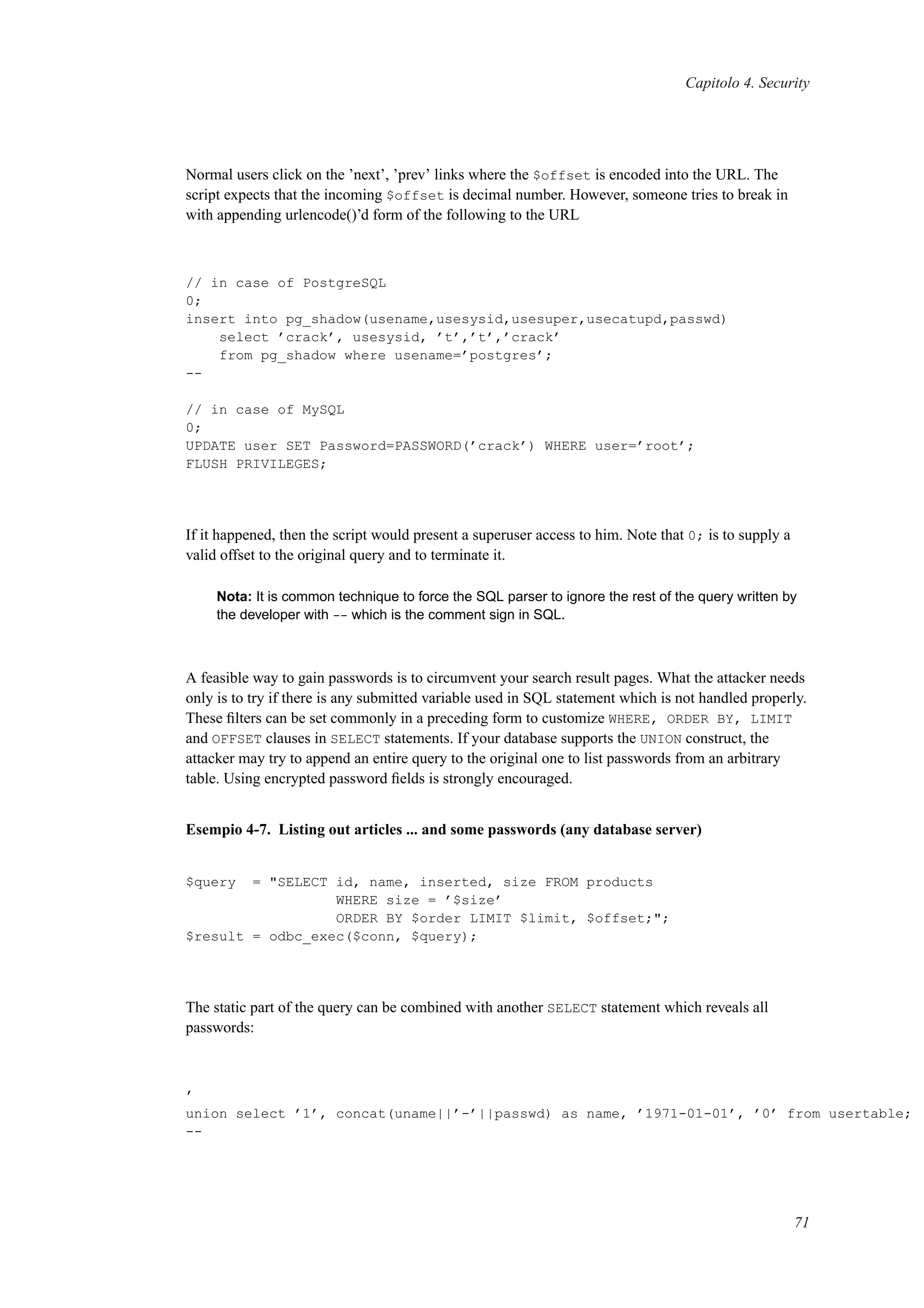 Capitolo 4. Security
Normal users click on the ’next’, ’prev’ links where the $offset is encoded into the URL. The
script expects that the incoming $offset is decimal number. However, someone tries to break in
with appending urlencode()’d form of the following to the URL
// in case of PostgreSQL
0;
insert into pg_shadow(usename,usesysid,usesuper,usecatupd,passwd)
select ’crack’, usesysid, ’t’,’t’,’crack’
from pg_shadow where usename=’postgres’;
--
// in case of MySQL
0;
UPDATE user SET Password=PASSWORD(’crack’) WHERE user=’root’;
FLUSH PRIVILEGES;
If it happened, then the script would present a superuser access to him. Note that 0; is to supply a
valid offset to the original query and to terminate it.
Nota: It is common technique to force the SQL parser to ignore the rest of the query written by
the developer with -- which is the comment sign in SQL.
A feasible way to gain passwords is to circumvent your search result pages. What the attacker needs
only is to try if there is any submitted variable used in SQL statement which is not handled properly.
These ﬁlters can be set commonly in a preceding form to customize WHERE, ORDER BY, LIMIT
and OFFSET clauses in SELECT statements. If your database supports the UNION construct, the
attacker may try to append an entire query to the original one to list passwords from an arbitrary
table. Using encrypted password ﬁelds is strongly encouraged.
Esempio 4-7. Listing out articles ... and some passwords (any database server)
$query = "SELECT id, name, inserted, size FROM products
WHERE size = ’$size’
ORDER BY $order LIMIT $limit, $offset;";
$result = odbc_exec($conn, $query);
The static part of the query can be combined with another SELECT statement which reveals all
passwords:
’
union select ’1’, concat(uname||’-’||passwd) as name, ’1971-01-01’, ’0’ from usertable;
--
71
 