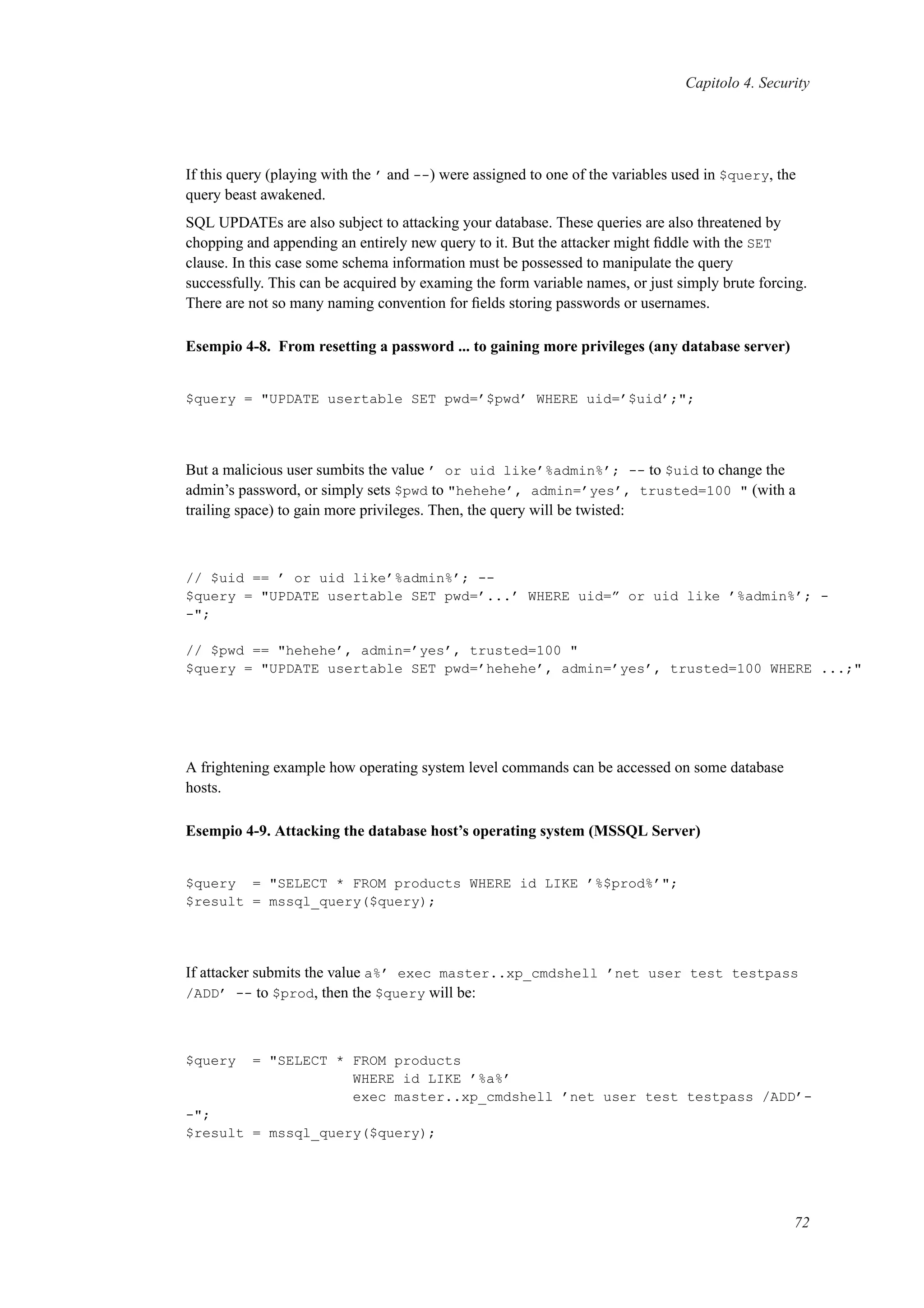 Capitolo 4. Security
If this query (playing with the ’ and --) were assigned to one of the variables used in $query, the
query beast awakened.
SQL UPDATEs are also subject to attacking your database. These queries are also threatened by
chopping and appending an entirely new query to it. But the attacker might ﬁddle with the SET
clause. In this case some schema information must be possessed to manipulate the query
successfully. This can be acquired by examing the form variable names, or just simply brute forcing.
There are not so many naming convention for ﬁelds storing passwords or usernames.
Esempio 4-8. From resetting a password ... to gaining more privileges (any database server)
$query = "UPDATE usertable SET pwd=’$pwd’ WHERE uid=’$uid’;";
But a malicious user sumbits the value ’ or uid like’%admin%’; -- to $uid to change the
admin’s password, or simply sets $pwd to "hehehe’, admin=’yes’, trusted=100 " (with a
trailing space) to gain more privileges. Then, the query will be twisted:
// $uid == ’ or uid like’%admin%’; --
$query = "UPDATE usertable SET pwd=’...’ WHERE uid=” or uid like ’%admin%’; -
-";
// $pwd == "hehehe’, admin=’yes’, trusted=100 "
$query = "UPDATE usertable SET pwd=’hehehe’, admin=’yes’, trusted=100 WHERE ...;"
A frightening example how operating system level commands can be accessed on some database
hosts.
Esempio 4-9. Attacking the database host’s operating system (MSSQL Server)
$query = "SELECT * FROM products WHERE id LIKE ’%$prod%’";
$result = mssql_query($query);
If attacker submits the value a%’ exec master..xp_cmdshell ’net user test testpass
/ADD’ -- to $prod, then the $query will be:
$query = "SELECT * FROM products
WHERE id LIKE ’%a%’
exec master..xp_cmdshell ’net user test testpass /ADD’-
-";
$result = mssql_query($query);
72
 