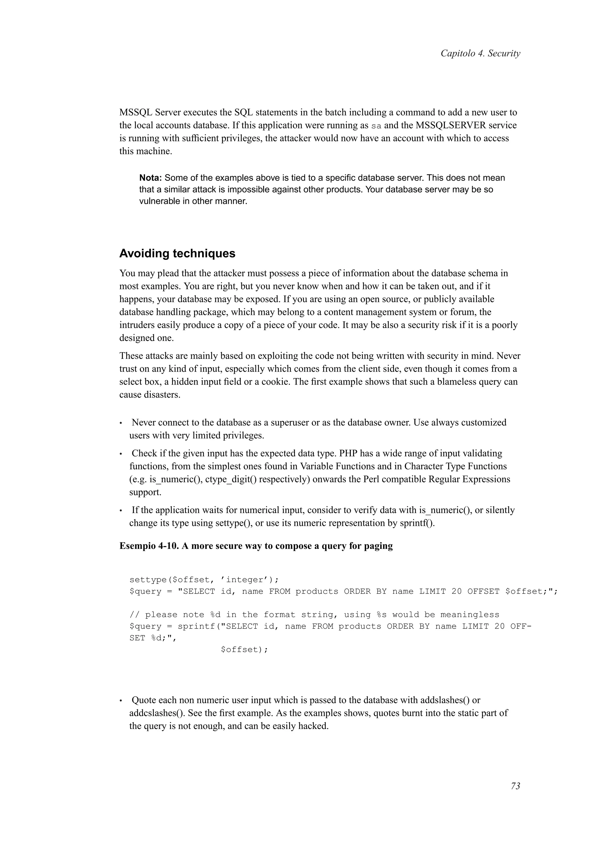 Capitolo 4. Security
MSSQL Server executes the SQL statements in the batch including a command to add a new user to
the local accounts database. If this application were running as sa and the MSSQLSERVER service
is running with sufﬁcient privileges, the attacker would now have an account with which to access
this machine.
Nota: Some of the examples above is tied to a speciﬁc database server. This does not mean
that a similar attack is impossible against other products. Your database server may be so
vulnerable in other manner.
Avoiding techniques
You may plead that the attacker must possess a piece of information about the database schema in
most examples. You are right, but you never know when and how it can be taken out, and if it
happens, your database may be exposed. If you are using an open source, or publicly available
database handling package, which may belong to a content management system or forum, the
intruders easily produce a copy of a piece of your code. It may be also a security risk if it is a poorly
designed one.
These attacks are mainly based on exploiting the code not being written with security in mind. Never
trust on any kind of input, especially which comes from the client side, even though it comes from a
select box, a hidden input ﬁeld or a cookie. The ﬁrst example shows that such a blameless query can
cause disasters.
• Never connect to the database as a superuser or as the database owner. Use always customized
users with very limited privileges.
• Check if the given input has the expected data type. PHP has a wide range of input validating
functions, from the simplest ones found in Variable Functions and in Character Type Functions
(e.g. is_numeric(), ctype_digit() respectively) onwards the Perl compatible Regular Expressions
support.
• If the application waits for numerical input, consider to verify data with is_numeric(), or silently
change its type using settype(), or use its numeric representation by sprintf().
Esempio 4-10. A more secure way to compose a query for paging
settype($offset, ’integer’);
$query = "SELECT id, name FROM products ORDER BY name LIMIT 20 OFFSET $offset;";
// please note %d in the format string, using %s would be meaningless
$query = sprintf("SELECT id, name FROM products ORDER BY name LIMIT 20 OFF-
SET %d;",
$offset);
• Quote each non numeric user input which is passed to the database with addslashes() or
addcslashes(). See the ﬁrst example. As the examples shows, quotes burnt into the static part of
the query is not enough, and can be easily hacked.
73
 