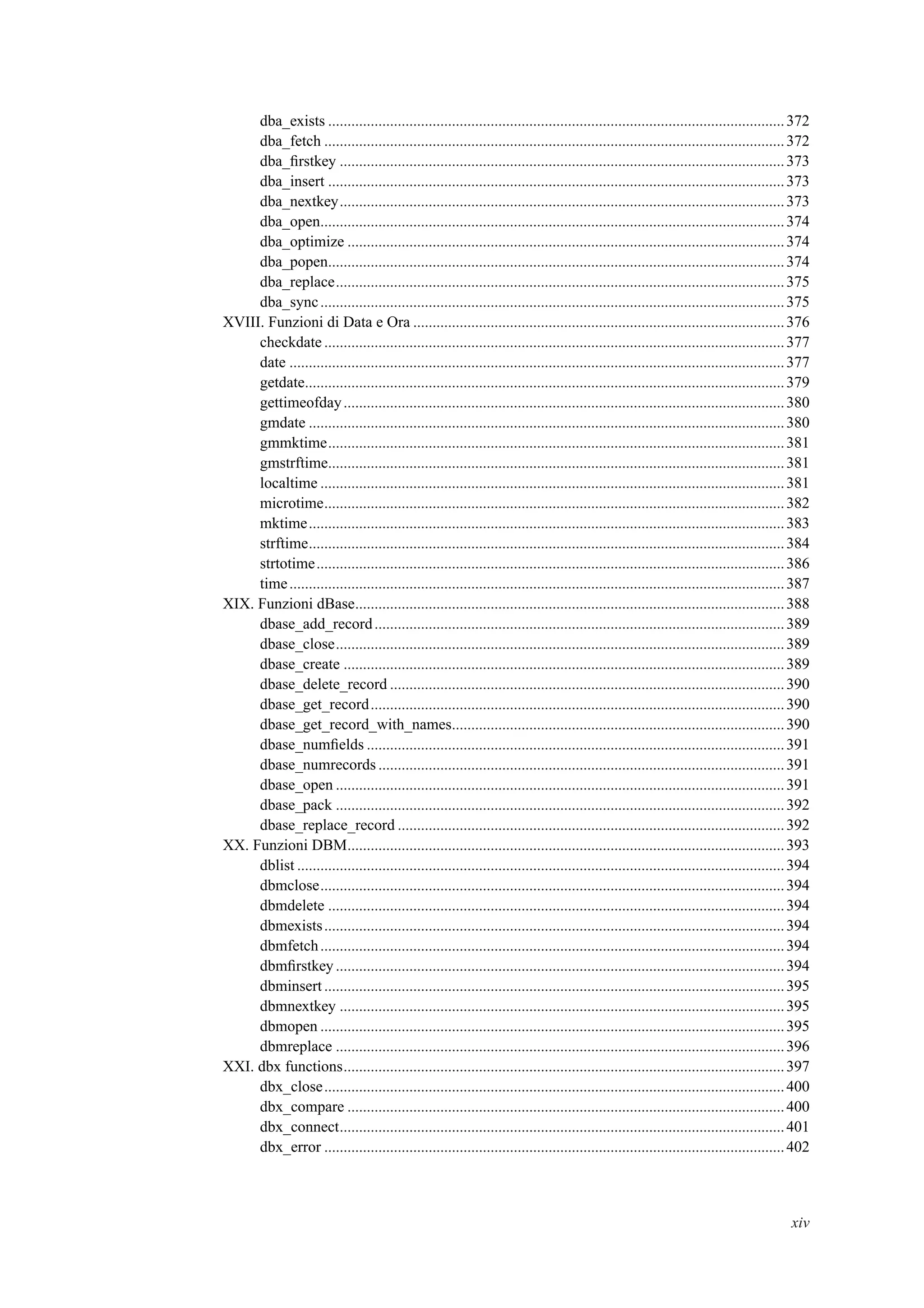 dba_exists ......................................................................................................................372
dba_fetch .......................................................................................................................372
dba_ﬁrstkey ...................................................................................................................373
dba_insert ......................................................................................................................373
dba_nextkey...................................................................................................................373
dba_open........................................................................................................................374
dba_optimize .................................................................................................................374
dba_popen......................................................................................................................374
dba_replace....................................................................................................................375
dba_sync........................................................................................................................375
XVIII. Funzioni di Data e Ora ................................................................................................376
checkdate .......................................................................................................................377
date ................................................................................................................................377
getdate............................................................................................................................379
gettimeofday..................................................................................................................380
gmdate ...........................................................................................................................380
gmmktime......................................................................................................................381
gmstrftime......................................................................................................................381
localtime ........................................................................................................................381
microtime.......................................................................................................................382
mktime...........................................................................................................................383
strftime...........................................................................................................................384
strtotime.........................................................................................................................386
time................................................................................................................................387
XIX. Funzioni dBase...............................................................................................................388
dbase_add_record..........................................................................................................389
dbase_close....................................................................................................................389
dbase_create ..................................................................................................................389
dbase_delete_record ......................................................................................................390
dbase_get_record...........................................................................................................390
dbase_get_record_with_names......................................................................................390
dbase_numﬁelds ............................................................................................................391
dbase_numrecords .........................................................................................................391
dbase_open ....................................................................................................................391
dbase_pack ....................................................................................................................392
dbase_replace_record ....................................................................................................392
XX. Funzioni DBM.................................................................................................................393
dblist ..............................................................................................................................394
dbmclose........................................................................................................................394
dbmdelete ......................................................................................................................394
dbmexists.......................................................................................................................394
dbmfetch........................................................................................................................394
dbmﬁrstkey....................................................................................................................394
dbminsert.......................................................................................................................395
dbmnextkey ...................................................................................................................395
dbmopen ........................................................................................................................395
dbmreplace ....................................................................................................................396
XXI. dbx functions..................................................................................................................397
dbx_close.......................................................................................................................400
dbx_compare .................................................................................................................400
dbx_connect...................................................................................................................401
dbx_error .......................................................................................................................402
xiv
 
