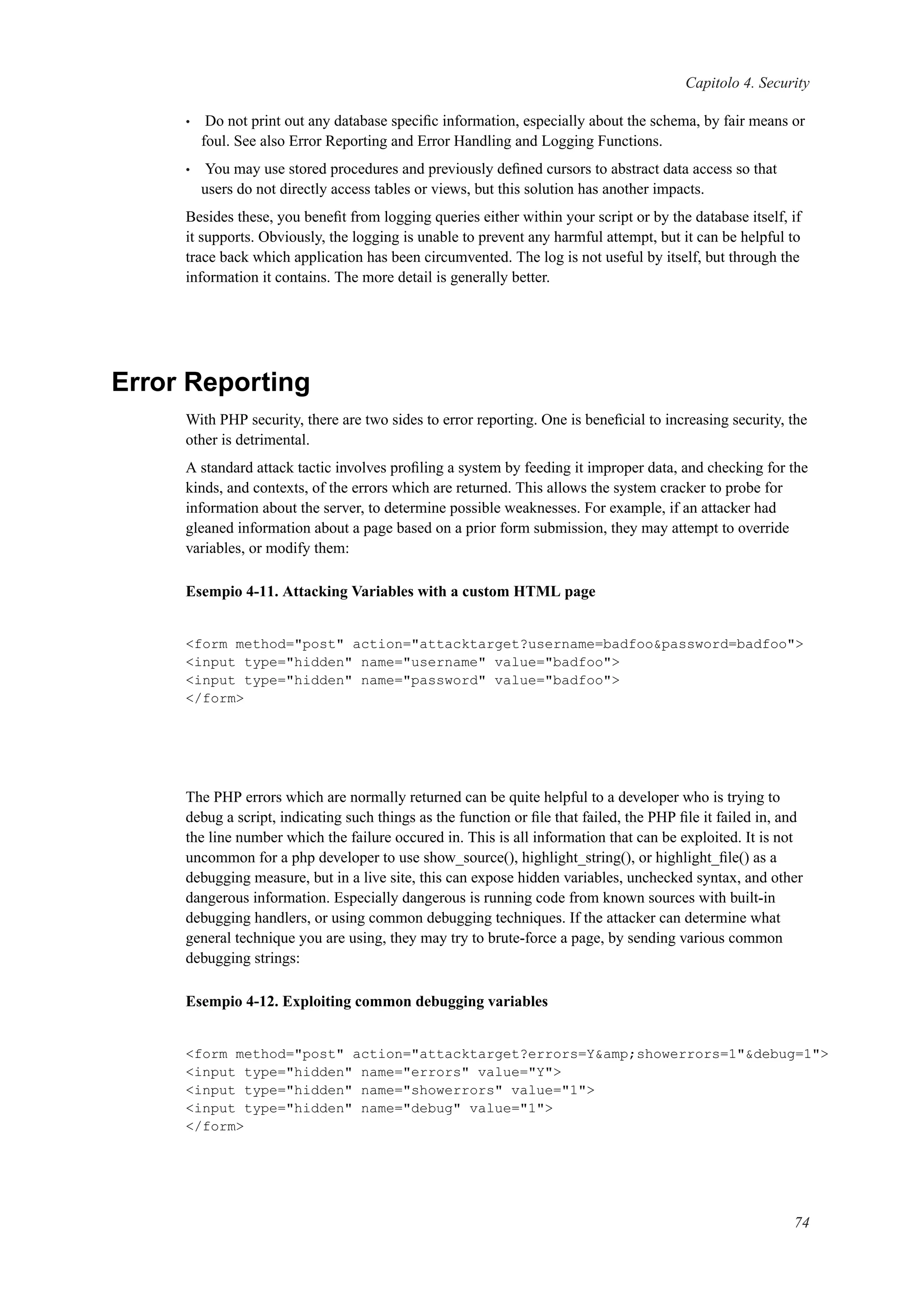 Capitolo 4. Security
• Do not print out any database speciﬁc information, especially about the schema, by fair means or
foul. See also Error Reporting and Error Handling and Logging Functions.
• You may use stored procedures and previously deﬁned cursors to abstract data access so that
users do not directly access tables or views, but this solution has another impacts.
Besides these, you beneﬁt from logging queries either within your script or by the database itself, if
it supports. Obviously, the logging is unable to prevent any harmful attempt, but it can be helpful to
trace back which application has been circumvented. The log is not useful by itself, but through the
information it contains. The more detail is generally better.
Error Reporting
With PHP security, there are two sides to error reporting. One is beneﬁcial to increasing security, the
other is detrimental.
A standard attack tactic involves proﬁling a system by feeding it improper data, and checking for the
kinds, and contexts, of the errors which are returned. This allows the system cracker to probe for
information about the server, to determine possible weaknesses. For example, if an attacker had
gleaned information about a page based on a prior form submission, they may attempt to override
variables, or modify them:
Esempio 4-11. Attacking Variables with a custom HTML page
<form method="post" action="attacktarget?username=badfoo&password=badfoo">
<input type="hidden" name="username" value="badfoo">
<input type="hidden" name="password" value="badfoo">
</form>
The PHP errors which are normally returned can be quite helpful to a developer who is trying to
debug a script, indicating such things as the function or ﬁle that failed, the PHP ﬁle it failed in, and
the line number which the failure occured in. This is all information that can be exploited. It is not
uncommon for a php developer to use show_source(), highlight_string(), or highlight_ﬁle() as a
debugging measure, but in a live site, this can expose hidden variables, unchecked syntax, and other
dangerous information. Especially dangerous is running code from known sources with built-in
debugging handlers, or using common debugging techniques. If the attacker can determine what
general technique you are using, they may try to brute-force a page, by sending various common
debugging strings:
Esempio 4-12. Exploiting common debugging variables
<form method="post" action="attacktarget?errors=Y&amp;showerrors=1"&debug=1">
<input type="hidden" name="errors" value="Y">
<input type="hidden" name="showerrors" value="1">
<input type="hidden" name="debug" value="1">
</form>
74
 