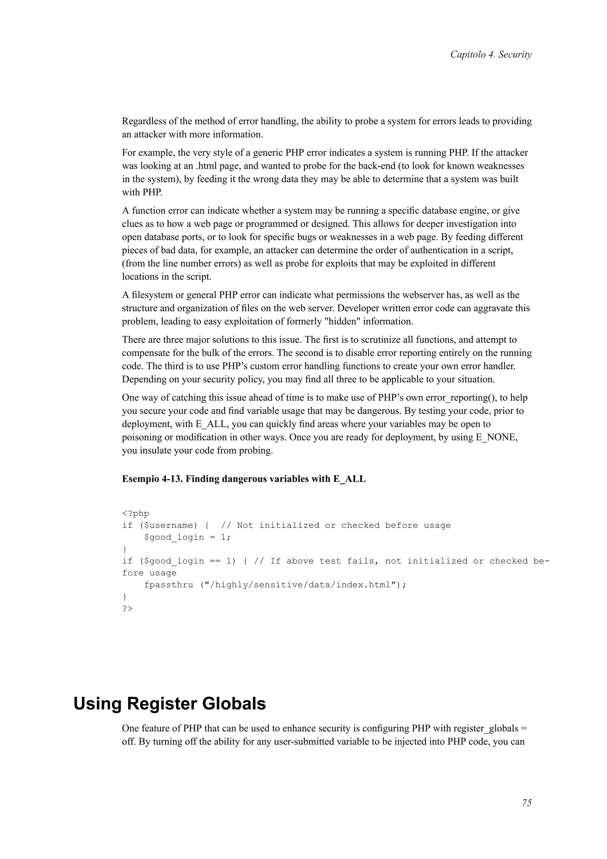 Capitolo 4. Security
Regardless of the method of error handling, the ability to probe a system for errors leads to providing
an attacker with more information.
For example, the very style of a generic PHP error indicates a system is running PHP. If the attacker
was looking at an .html page, and wanted to probe for the back-end (to look for known weaknesses
in the system), by feeding it the wrong data they may be able to determine that a system was built
with PHP.
A function error can indicate whether a system may be running a speciﬁc database engine, or give
clues as to how a web page or programmed or designed. This allows for deeper investigation into
open database ports, or to look for speciﬁc bugs or weaknesses in a web page. By feeding different
pieces of bad data, for example, an attacker can determine the order of authentication in a script,
(from the line number errors) as well as probe for exploits that may be exploited in different
locations in the script.
A ﬁlesystem or general PHP error can indicate what permissions the webserver has, as well as the
structure and organization of ﬁles on the web server. Developer written error code can aggravate this
problem, leading to easy exploitation of formerly "hidden" information.
There are three major solutions to this issue. The ﬁrst is to scrutinize all functions, and attempt to
compensate for the bulk of the errors. The second is to disable error reporting entirely on the running
code. The third is to use PHP’s custom error handling functions to create your own error handler.
Depending on your security policy, you may ﬁnd all three to be applicable to your situation.
One way of catching this issue ahead of time is to make use of PHP’s own error_reporting(), to help
you secure your code and ﬁnd variable usage that may be dangerous. By testing your code, prior to
deployment, with E_ALL, you can quickly ﬁnd areas where your variables may be open to
poisoning or modiﬁcation in other ways. Once you are ready for deployment, by using E_NONE,
you insulate your code from probing.
Esempio 4-13. Finding dangerous variables with E_ALL
<?php
if ($username) { // Not initialized or checked before usage
$good_login = 1;
}
if ($good_login == 1) { // If above test fails, not initialized or checked be-
fore usage
fpassthru ("/highly/sensitive/data/index.html");
}
?>
Using Register Globals
One feature of PHP that can be used to enhance security is conﬁguring PHP with register_globals =
off. By turning off the ability for any user-submitted variable to be injected into PHP code, you can
75
 
