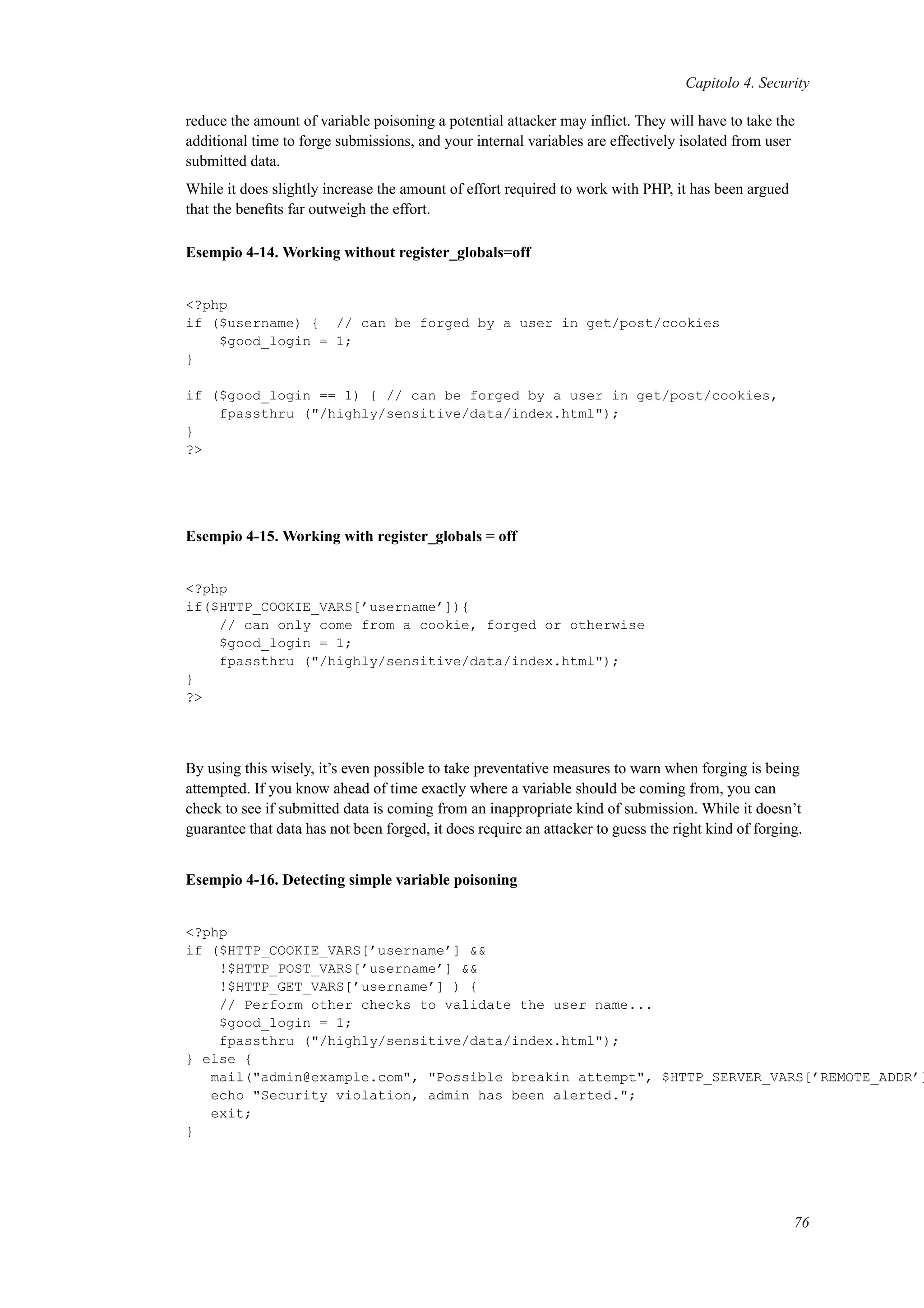 Capitolo 4. Security
reduce the amount of variable poisoning a potential attacker may inﬂict. They will have to take the
additional time to forge submissions, and your internal variables are effectively isolated from user
submitted data.
While it does slightly increase the amount of effort required to work with PHP, it has been argued
that the beneﬁts far outweigh the effort.
Esempio 4-14. Working without register_globals=off
<?php
if ($username) { // can be forged by a user in get/post/cookies
$good_login = 1;
}
if ($good_login == 1) { // can be forged by a user in get/post/cookies,
fpassthru ("/highly/sensitive/data/index.html");
}
?>
Esempio 4-15. Working with register_globals = off
<?php
if($HTTP_COOKIE_VARS[’username’]){
// can only come from a cookie, forged or otherwise
$good_login = 1;
fpassthru ("/highly/sensitive/data/index.html");
}
?>
By using this wisely, it’s even possible to take preventative measures to warn when forging is being
attempted. If you know ahead of time exactly where a variable should be coming from, you can
check to see if submitted data is coming from an inappropriate kind of submission. While it doesn’t
guarantee that data has not been forged, it does require an attacker to guess the right kind of forging.
Esempio 4-16. Detecting simple variable poisoning
<?php
if ($HTTP_COOKIE_VARS[’username’] &&
!$HTTP_POST_VARS[’username’] &&
!$HTTP_GET_VARS[’username’] ) {
// Perform other checks to validate the user name...
$good_login = 1;
fpassthru ("/highly/sensitive/data/index.html");
} else {
mail("admin@example.com", "Possible breakin attempt", $HTTP_SERVER_VARS[’REMOTE_ADDR’]
echo "Security violation, admin has been alerted.";
exit;
}
76
 