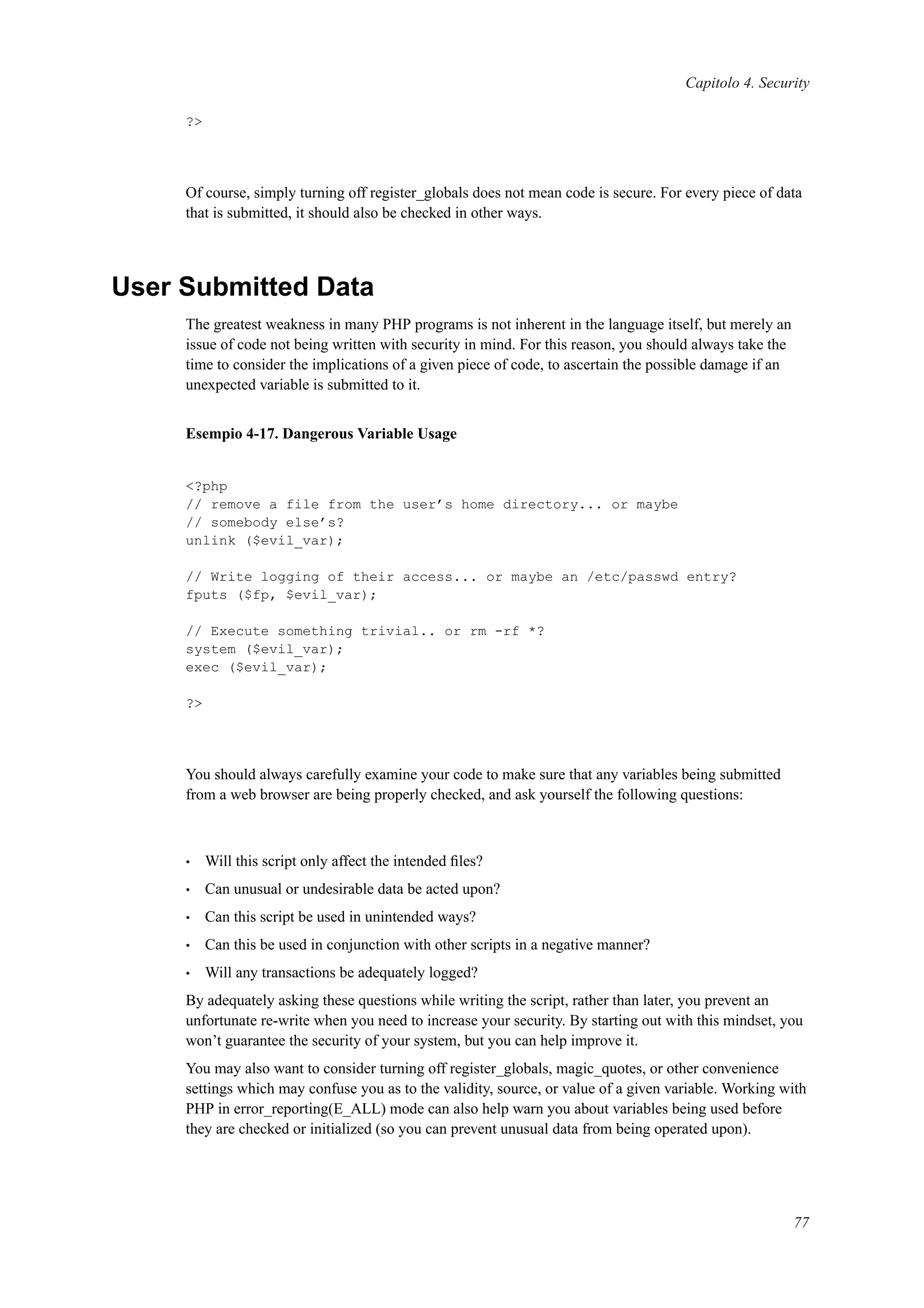Capitolo 4. Security
?>
Of course, simply turning off register_globals does not mean code is secure. For every piece of data
that is submitted, it should also be checked in other ways.
User Submitted Data
The greatest weakness in many PHP programs is not inherent in the language itself, but merely an
issue of code not being written with security in mind. For this reason, you should always take the
time to consider the implications of a given piece of code, to ascertain the possible damage if an
unexpected variable is submitted to it.
Esempio 4-17. Dangerous Variable Usage
<?php
// remove a file from the user’s home directory... or maybe
// somebody else’s?
unlink ($evil_var);
// Write logging of their access... or maybe an /etc/passwd entry?
fputs ($fp, $evil_var);
// Execute something trivial.. or rm -rf *?
system ($evil_var);
exec ($evil_var);
?>
You should always carefully examine your code to make sure that any variables being submitted
from a web browser are being properly checked, and ask yourself the following questions:
• Will this script only affect the intended ﬁles?
• Can unusual or undesirable data be acted upon?
• Can this script be used in unintended ways?
• Can this be used in conjunction with other scripts in a negative manner?
• Will any transactions be adequately logged?
By adequately asking these questions while writing the script, rather than later, you prevent an
unfortunate re-write when you need to increase your security. By starting out with this mindset, you
won’t guarantee the security of your system, but you can help improve it.
You may also want to consider turning off register_globals, magic_quotes, or other convenience
settings which may confuse you as to the validity, source, or value of a given variable. Working with
PHP in error_reporting(E_ALL) mode can also help warn you about variables being used before
they are checked or initialized (so you can prevent unusual data from being operated upon).
77
 