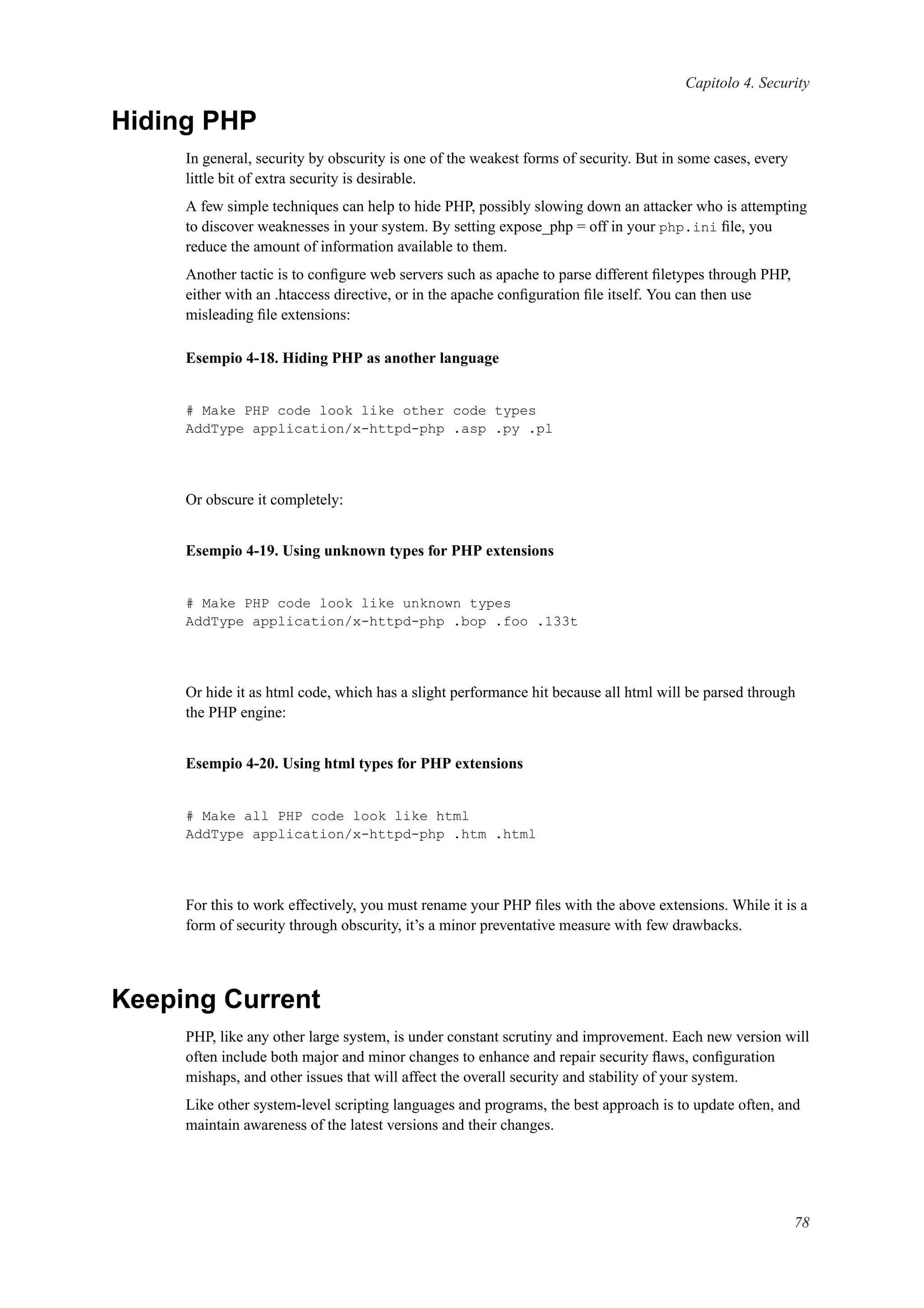 Capitolo 4. Security
Hiding PHP
In general, security by obscurity is one of the weakest forms of security. But in some cases, every
little bit of extra security is desirable.
A few simple techniques can help to hide PHP, possibly slowing down an attacker who is attempting
to discover weaknesses in your system. By setting expose_php = off in your php.ini ﬁle, you
reduce the amount of information available to them.
Another tactic is to conﬁgure web servers such as apache to parse different ﬁletypes through PHP,
either with an .htaccess directive, or in the apache conﬁguration ﬁle itself. You can then use
misleading ﬁle extensions:
Esempio 4-18. Hiding PHP as another language
# Make PHP code look like other code types
AddType application/x-httpd-php .asp .py .pl
Or obscure it completely:
Esempio 4-19. Using unknown types for PHP extensions
# Make PHP code look like unknown types
AddType application/x-httpd-php .bop .foo .133t
Or hide it as html code, which has a slight performance hit because all html will be parsed through
the PHP engine:
Esempio 4-20. Using html types for PHP extensions
# Make all PHP code look like html
AddType application/x-httpd-php .htm .html
For this to work effectively, you must rename your PHP ﬁles with the above extensions. While it is a
form of security through obscurity, it’s a minor preventative measure with few drawbacks.
Keeping Current
PHP, like any other large system, is under constant scrutiny and improvement. Each new version will
often include both major and minor changes to enhance and repair security ﬂaws, conﬁguration
mishaps, and other issues that will affect the overall security and stability of your system.
Like other system-level scripting languages and programs, the best approach is to update often, and
maintain awareness of the latest versions and their changes.
78
 