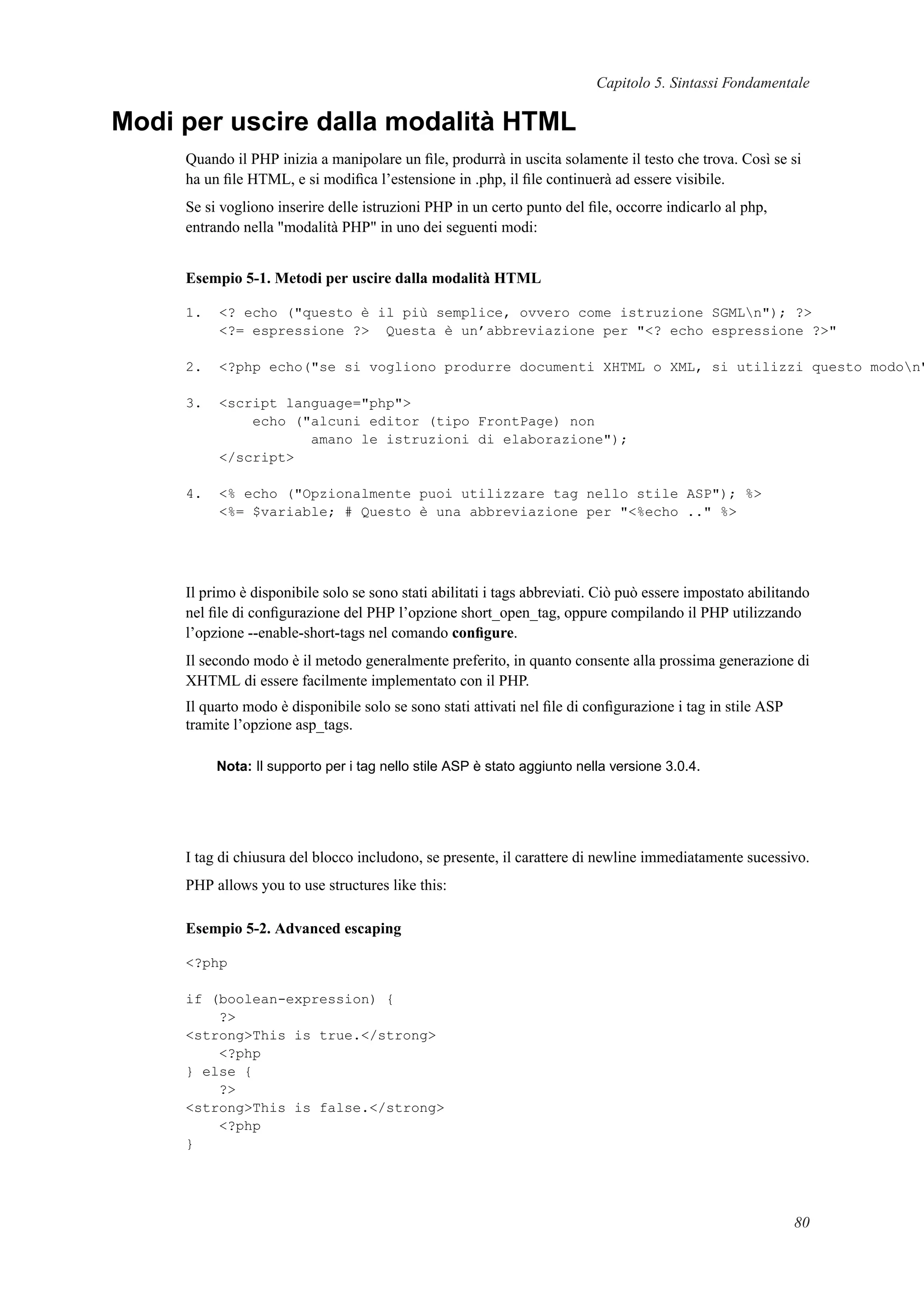 Capitolo 5. Sintassi Fondamentale
Modi per uscire dalla modalità HTML
Quando il PHP inizia a manipolare un ﬁle, produrrà in uscita solamente il testo che trova. Così se si
ha un ﬁle HTML, e si modiﬁca l’estensione in .php, il ﬁle continuerà ad essere visibile.
Se si vogliono inserire delle istruzioni PHP in un certo punto del ﬁle, occorre indicarlo al php,
entrando nella "modalità PHP" in uno dei seguenti modi:
Esempio 5-1. Metodi per uscire dalla modalità HTML
1. <? echo ("questo è il più semplice, ovvero come istruzione SGMLn"); ?>
<?= espressione ?> Questa è un’abbreviazione per "<? echo espressione ?>"
2. <?php echo("se si vogliono produrre documenti XHTML o XML, si utilizzi questo modon"
3. <script language="php">
echo ("alcuni editor (tipo FrontPage) non
amano le istruzioni di elaborazione");
</script>
4. <% echo ("Opzionalmente puoi utilizzare tag nello stile ASP"); %>
<%= $variable; # Questo è una abbreviazione per "<%echo .." %>
Il primo è disponibile solo se sono stati abilitati i tags abbreviati. Ciò può essere impostato abilitando
nel ﬁle di conﬁgurazione del PHP l’opzione short_open_tag, oppure compilando il PHP utilizzando
l’opzione --enable-short-tags nel comando conﬁgure.
Il secondo modo è il metodo generalmente preferito, in quanto consente alla prossima generazione di
XHTML di essere facilmente implementato con il PHP.
Il quarto modo è disponibile solo se sono stati attivati nel ﬁle di conﬁgurazione i tag in stile ASP
tramite l’opzione asp_tags.
Nota: Il supporto per i tag nello stile ASP è stato aggiunto nella versione 3.0.4.
I tag di chiusura del blocco includono, se presente, il carattere di newline immediatamente sucessivo.
PHP allows you to use structures like this:
Esempio 5-2. Advanced escaping
<?php
if (boolean-expression) {
?>
<strong>This is true.</strong>
<?php
} else {
?>
<strong>This is false.</strong>
<?php
}
80
 