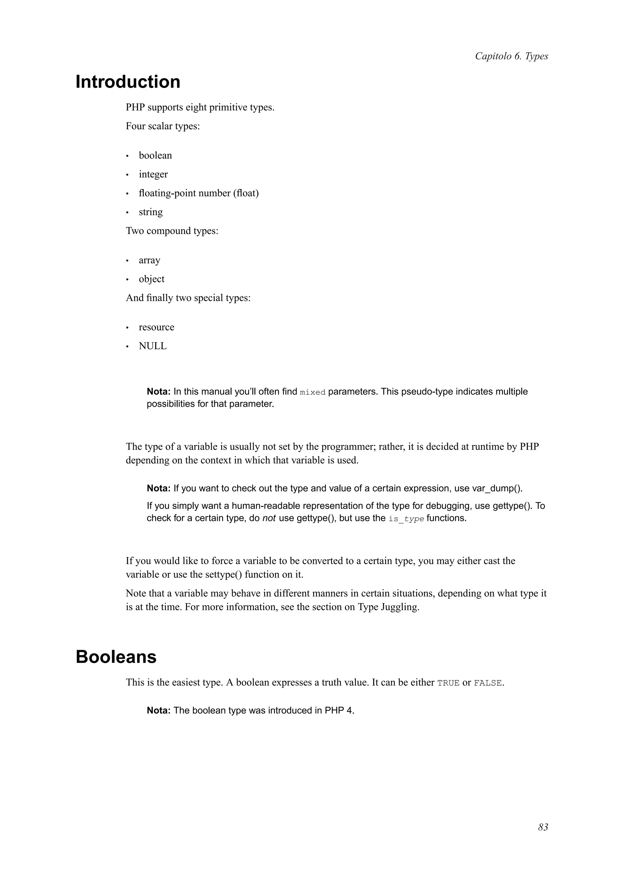Capitolo 6. Types
Introduction
PHP supports eight primitive types.
Four scalar types:
• boolean
• integer
• ﬂoating-point number (ﬂoat)
• string
Two compound types:
• array
• object
And ﬁnally two special types:
• resource
• NULL
Nota: In this manual you’ll often ﬁnd mixed parameters. This pseudo-type indicates multiple
possibilities for that parameter.
The type of a variable is usually not set by the programmer; rather, it is decided at runtime by PHP
depending on the context in which that variable is used.
Nota: If you want to check out the type and value of a certain expression, use var_dump().
If you simply want a human-readable representation of the type for debugging, use gettype(). To
check for a certain type, do not use gettype(), but use the is_type functions.
If you would like to force a variable to be converted to a certain type, you may either cast the
variable or use the settype() function on it.
Note that a variable may behave in different manners in certain situations, depending on what type it
is at the time. For more information, see the section on Type Juggling.
Booleans
This is the easiest type. A boolean expresses a truth value. It can be either TRUE or FALSE.
Nota: The boolean type was introduced in PHP 4.
83
 