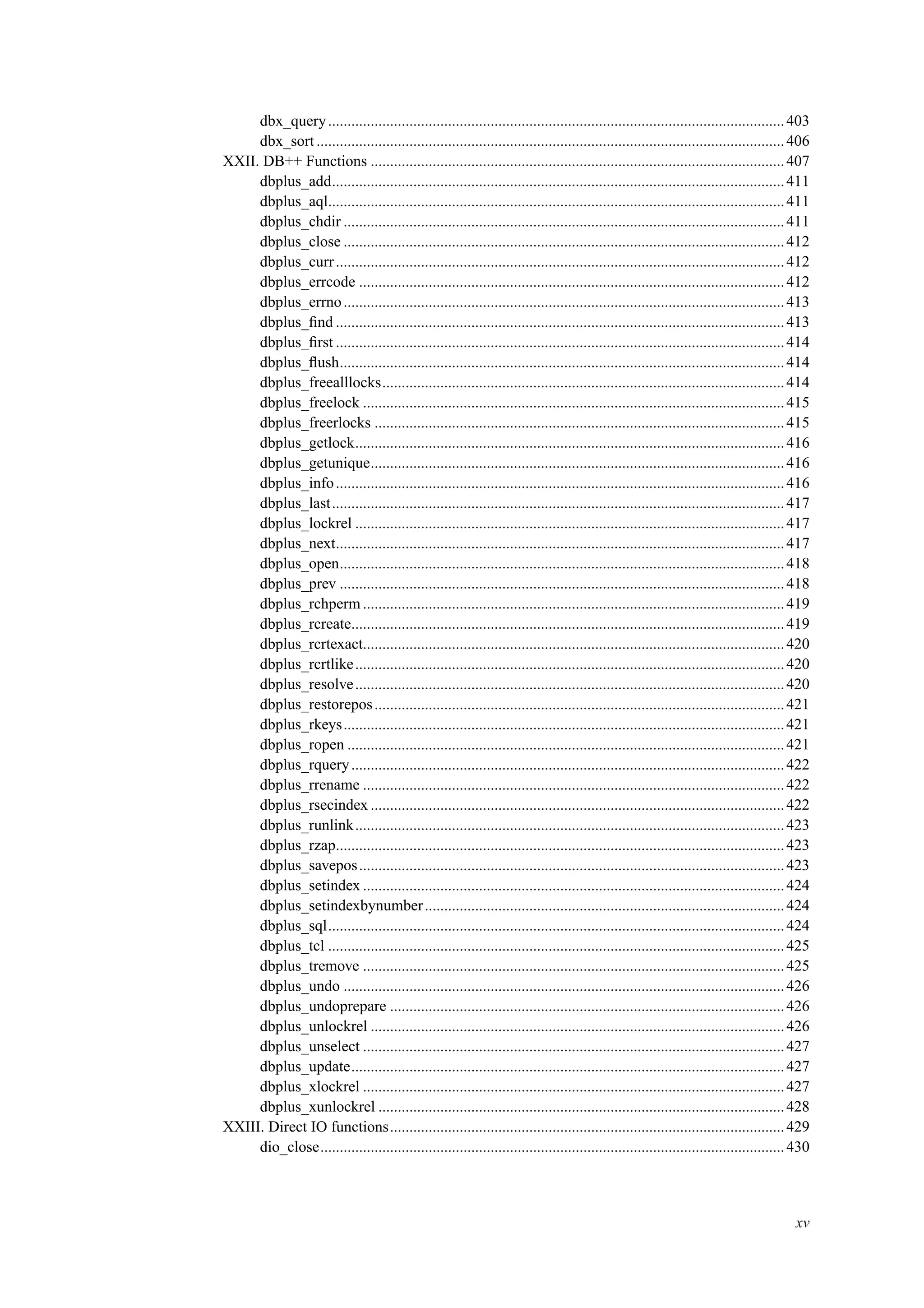 dbx_query......................................................................................................................403
dbx_sort.........................................................................................................................406
XXII. DB++ Functions ...........................................................................................................407
dbplus_add.....................................................................................................................411
dbplus_aql......................................................................................................................411
dbplus_chdir ..................................................................................................................411
dbplus_close ..................................................................................................................412
dbplus_curr....................................................................................................................412
dbplus_errcode ..............................................................................................................412
dbplus_errno..................................................................................................................413
dbplus_ﬁnd ....................................................................................................................413
dbplus_ﬁrst ....................................................................................................................414
dbplus_ﬂush...................................................................................................................414
dbplus_freealllocks........................................................................................................414
dbplus_freelock .............................................................................................................415
dbplus_freerlocks ..........................................................................................................415
dbplus_getlock...............................................................................................................416
dbplus_getunique...........................................................................................................416
dbplus_info....................................................................................................................416
dbplus_last.....................................................................................................................417
dbplus_lockrel ...............................................................................................................417
dbplus_next....................................................................................................................417
dbplus_open...................................................................................................................418
dbplus_prev ...................................................................................................................418
dbplus_rchperm .............................................................................................................419
dbplus_rcreate................................................................................................................419
dbplus_rcrtexact.............................................................................................................420
dbplus_rcrtlike...............................................................................................................420
dbplus_resolve...............................................................................................................420
dbplus_restorepos..........................................................................................................421
dbplus_rkeys..................................................................................................................421
dbplus_ropen .................................................................................................................421
dbplus_rquery................................................................................................................422
dbplus_rrename .............................................................................................................422
dbplus_rsecindex ...........................................................................................................422
dbplus_runlink...............................................................................................................423
dbplus_rzap....................................................................................................................423
dbplus_savepos..............................................................................................................423
dbplus_setindex .............................................................................................................424
dbplus_setindexbynumber.............................................................................................424
dbplus_sql......................................................................................................................424
dbplus_tcl ......................................................................................................................425
dbplus_tremove .............................................................................................................425
dbplus_undo ..................................................................................................................426
dbplus_undoprepare ......................................................................................................426
dbplus_unlockrel ...........................................................................................................426
dbplus_unselect .............................................................................................................427
dbplus_update................................................................................................................427
dbplus_xlockrel .............................................................................................................427
dbplus_xunlockrel .........................................................................................................428
XXIII. Direct IO functions......................................................................................................429
dio_close........................................................................................................................430
xv
 
