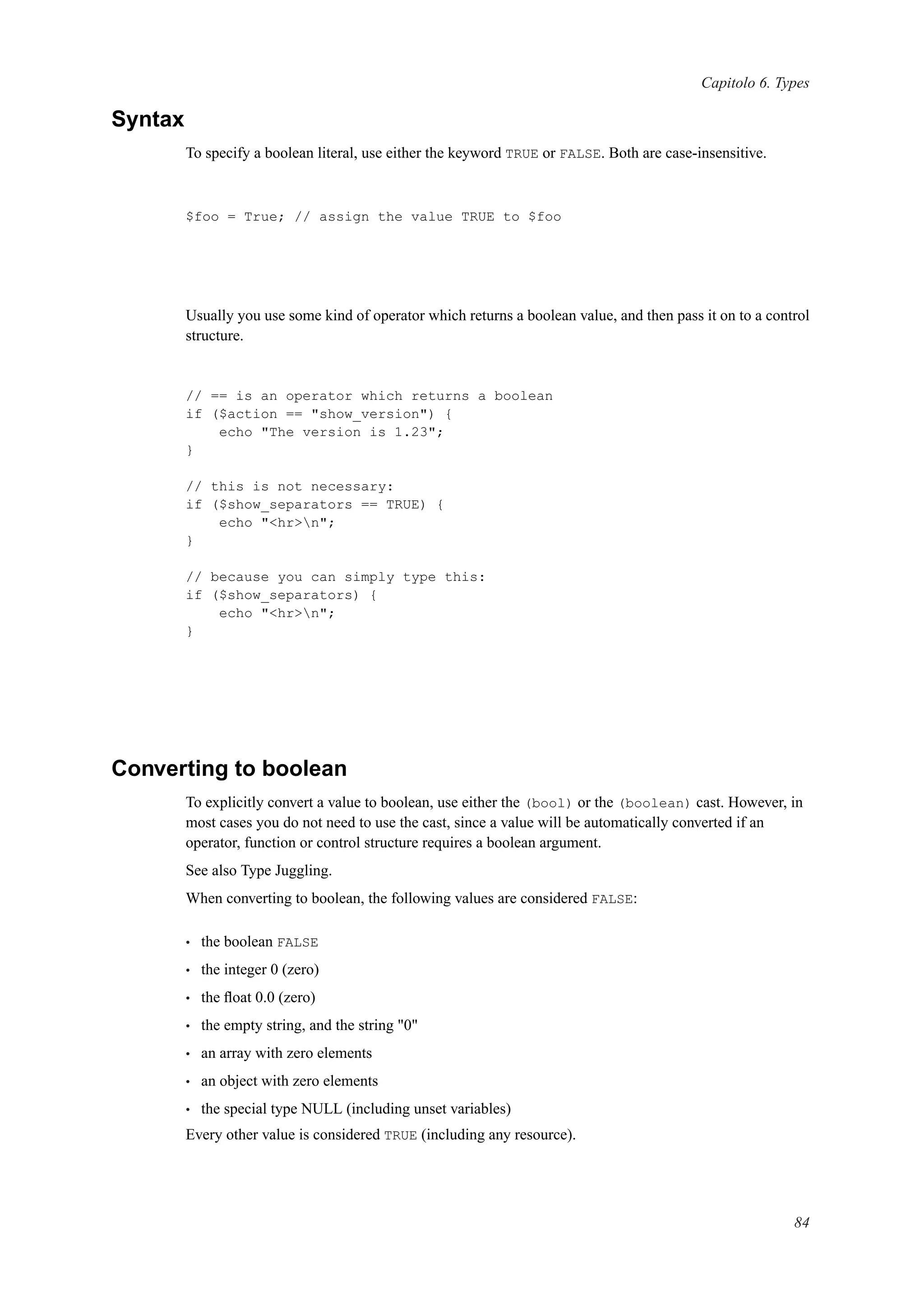 Capitolo 6. Types
Syntax
To specify a boolean literal, use either the keyword TRUE or FALSE. Both are case-insensitive.
$foo = True; // assign the value TRUE to $foo
Usually you use some kind of operator which returns a boolean value, and then pass it on to a control
structure.
// == is an operator which returns a boolean
if ($action == "show_version") {
echo "The version is 1.23";
}
// this is not necessary:
if ($show_separators == TRUE) {
echo "<hr>n";
}
// because you can simply type this:
if ($show_separators) {
echo "<hr>n";
}
Converting to boolean
To explicitly convert a value to boolean, use either the (bool) or the (boolean) cast. However, in
most cases you do not need to use the cast, since a value will be automatically converted if an
operator, function or control structure requires a boolean argument.
See also Type Juggling.
When converting to boolean, the following values are considered FALSE:
• the boolean FALSE
• the integer 0 (zero)
• the ﬂoat 0.0 (zero)
• the empty string, and the string "0"
• an array with zero elements
• an object with zero elements
• the special type NULL (including unset variables)
Every other value is considered TRUE (including any resource).
84
 