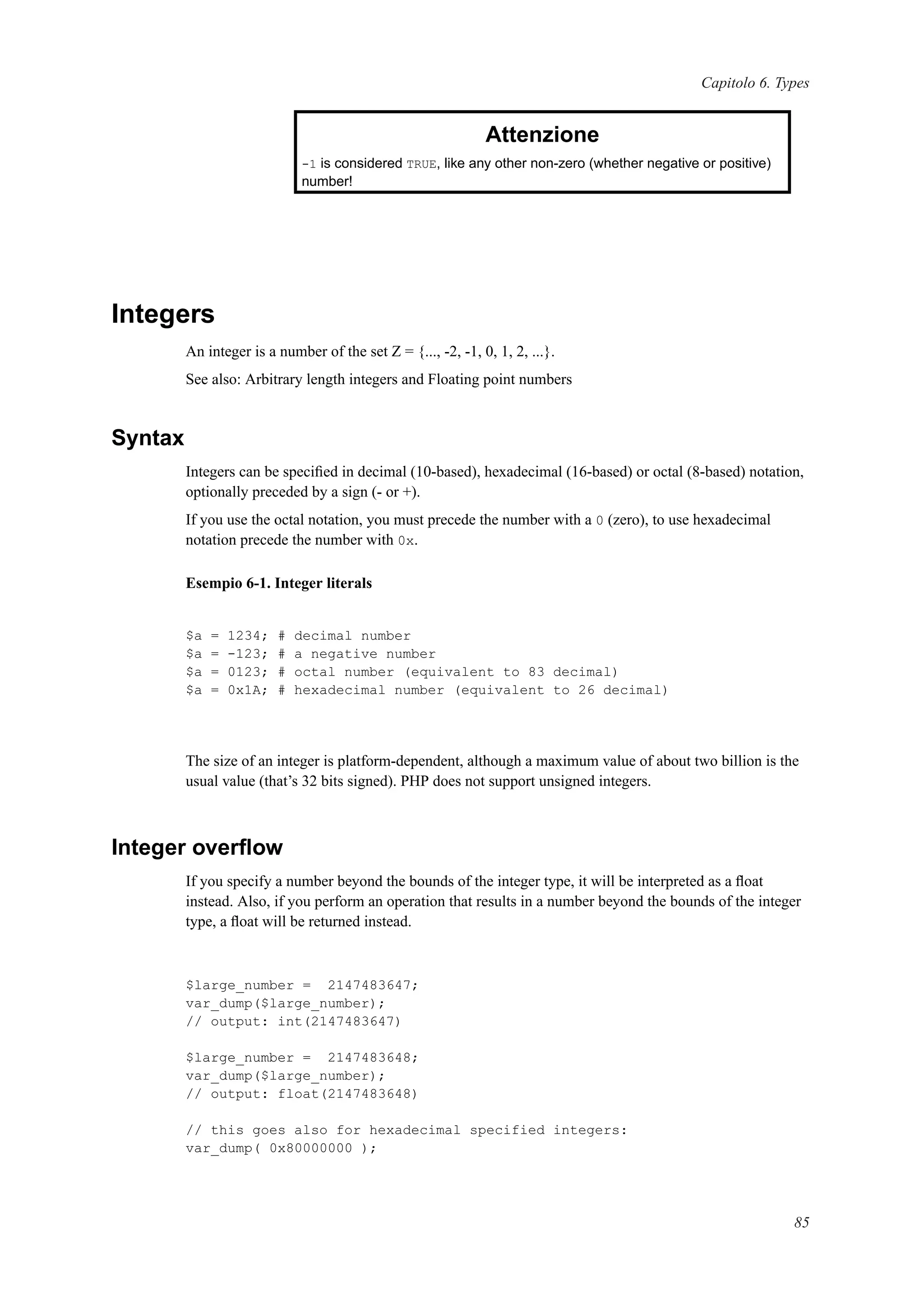 Capitolo 6. Types
Attenzione
-1 is considered TRUE, like any other non-zero (whether negative or positive)
number!
Integers
An integer is a number of the set Z = {..., -2, -1, 0, 1, 2, ...}.
See also: Arbitrary length integers and Floating point numbers
Syntax
Integers can be speciﬁed in decimal (10-based), hexadecimal (16-based) or octal (8-based) notation,
optionally preceded by a sign (- or +).
If you use the octal notation, you must precede the number with a 0 (zero), to use hexadecimal
notation precede the number with 0x.
Esempio 6-1. Integer literals
$a = 1234; # decimal number
$a = -123; # a negative number
$a = 0123; # octal number (equivalent to 83 decimal)
$a = 0x1A; # hexadecimal number (equivalent to 26 decimal)
The size of an integer is platform-dependent, although a maximum value of about two billion is the
usual value (that’s 32 bits signed). PHP does not support unsigned integers.
Integer overﬂow
If you specify a number beyond the bounds of the integer type, it will be interpreted as a ﬂoat
instead. Also, if you perform an operation that results in a number beyond the bounds of the integer
type, a ﬂoat will be returned instead.
$large_number = 2147483647;
var_dump($large_number);
// output: int(2147483647)
$large_number = 2147483648;
var_dump($large_number);
// output: float(2147483648)
// this goes also for hexadecimal specified integers:
var_dump( 0x80000000 );
85
 