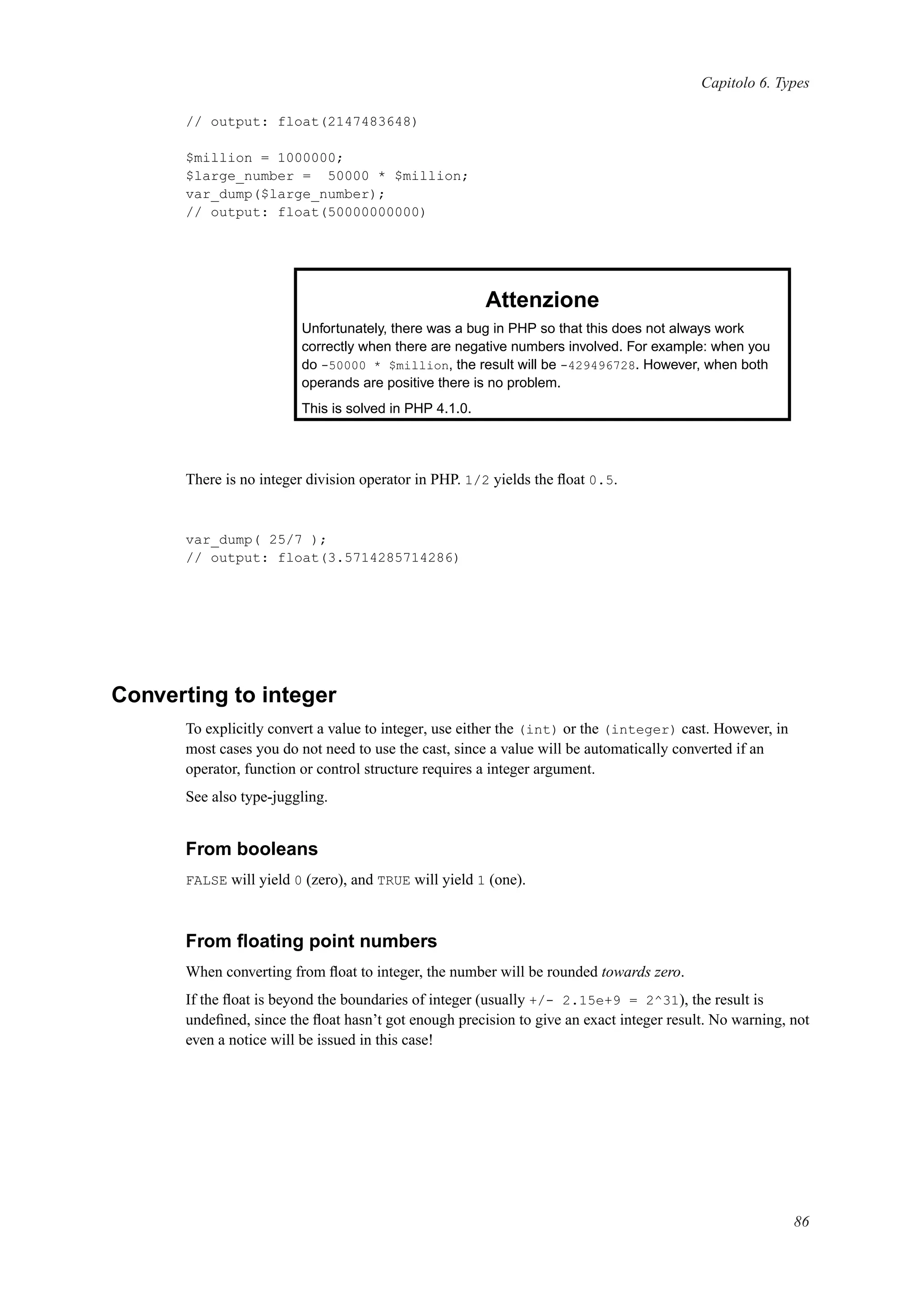 Capitolo 6. Types
// output: float(2147483648)
$million = 1000000;
$large_number = 50000 * $million;
var_dump($large_number);
// output: float(50000000000)
Attenzione
Unfortunately, there was a bug in PHP so that this does not always work
correctly when there are negative numbers involved. For example: when you
do -50000 * $million, the result will be -429496728. However, when both
operands are positive there is no problem.
This is solved in PHP 4.1.0.
There is no integer division operator in PHP. 1/2 yields the ﬂoat 0.5.
var_dump( 25/7 );
// output: float(3.5714285714286)
Converting to integer
To explicitly convert a value to integer, use either the (int) or the (integer) cast. However, in
most cases you do not need to use the cast, since a value will be automatically converted if an
operator, function or control structure requires a integer argument.
See also type-juggling.
From booleans
FALSE will yield 0 (zero), and TRUE will yield 1 (one).
From ﬂoating point numbers
When converting from ﬂoat to integer, the number will be rounded towards zero.
If the ﬂoat is beyond the boundaries of integer (usually +/- 2.15e+9 = 2^31), the result is
undeﬁned, since the ﬂoat hasn’t got enough precision to give an exact integer result. No warning, not
even a notice will be issued in this case!
86
 