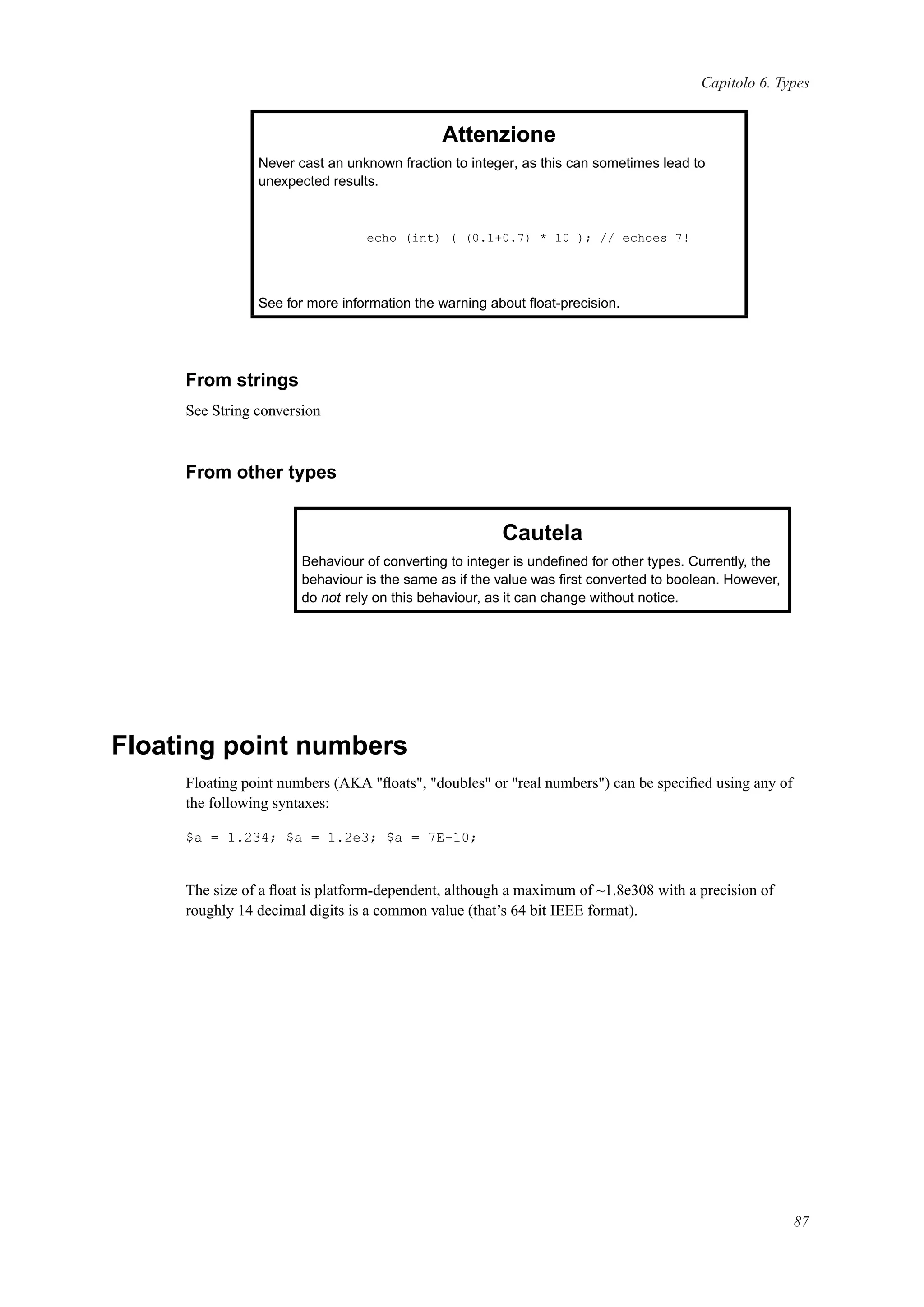 Capitolo 6. Types
Attenzione
Never cast an unknown fraction to integer, as this can sometimes lead to
unexpected results.
echo (int) ( (0.1+0.7) * 10 ); // echoes 7!
See for more information the warning about ﬂoat-precision.
From strings
See String conversion
From other types
Cautela
Behaviour of converting to integer is undeﬁned for other types. Currently, the
behaviour is the same as if the value was ﬁrst converted to boolean. However,
do not rely on this behaviour, as it can change without notice.
Floating point numbers
Floating point numbers (AKA "ﬂoats", "doubles" or "real numbers") can be speciﬁed using any of
the following syntaxes:
$a = 1.234; $a = 1.2e3; $a = 7E-10;
The size of a ﬂoat is platform-dependent, although a maximum of ~1.8e308 with a precision of
roughly 14 decimal digits is a common value (that’s 64 bit IEEE format).
87
 