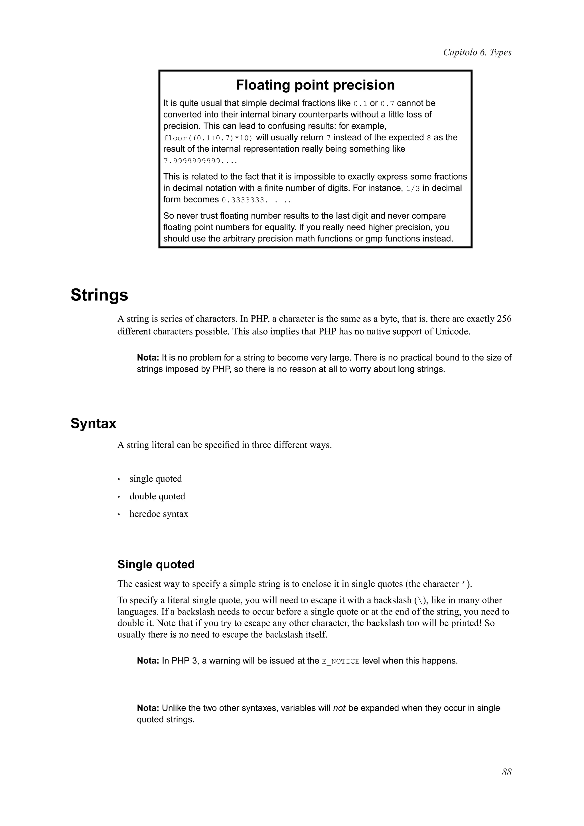 Capitolo 6. Types
Floating point precision
It is quite usual that simple decimal fractions like 0.1 or 0.7 cannot be
converted into their internal binary counterparts without a little loss of
precision. This can lead to confusing results: for example,
floor((0.1+0.7)*10) will usually return 7 instead of the expected 8 as the
result of the internal representation really being something like
7.9999999999....
This is related to the fact that it is impossible to exactly express some fractions
in decimal notation with a ﬁnite number of digits. For instance, 1/3 in decimal
form becomes 0.3333333. . ..
So never trust ﬂoating number results to the last digit and never compare
ﬂoating point numbers for equality. If you really need higher precision, you
should use the arbitrary precision math functions or gmp functions instead.
Strings
A string is series of characters. In PHP, a character is the same as a byte, that is, there are exactly 256
different characters possible. This also implies that PHP has no native support of Unicode.
Nota: It is no problem for a string to become very large. There is no practical bound to the size of
strings imposed by PHP, so there is no reason at all to worry about long strings.
Syntax
A string literal can be speciﬁed in three different ways.
• single quoted
• double quoted
• heredoc syntax
Single quoted
The easiest way to specify a simple string is to enclose it in single quotes (the character ’).
To specify a literal single quote, you will need to escape it with a backslash (), like in many other
languages. If a backslash needs to occur before a single quote or at the end of the string, you need to
double it. Note that if you try to escape any other character, the backslash too will be printed! So
usually there is no need to escape the backslash itself.
Nota: In PHP 3, a warning will be issued at the E_NOTICE level when this happens.
Nota: Unlike the two other syntaxes, variables will not be expanded when they occur in single
quoted strings.
88
 
