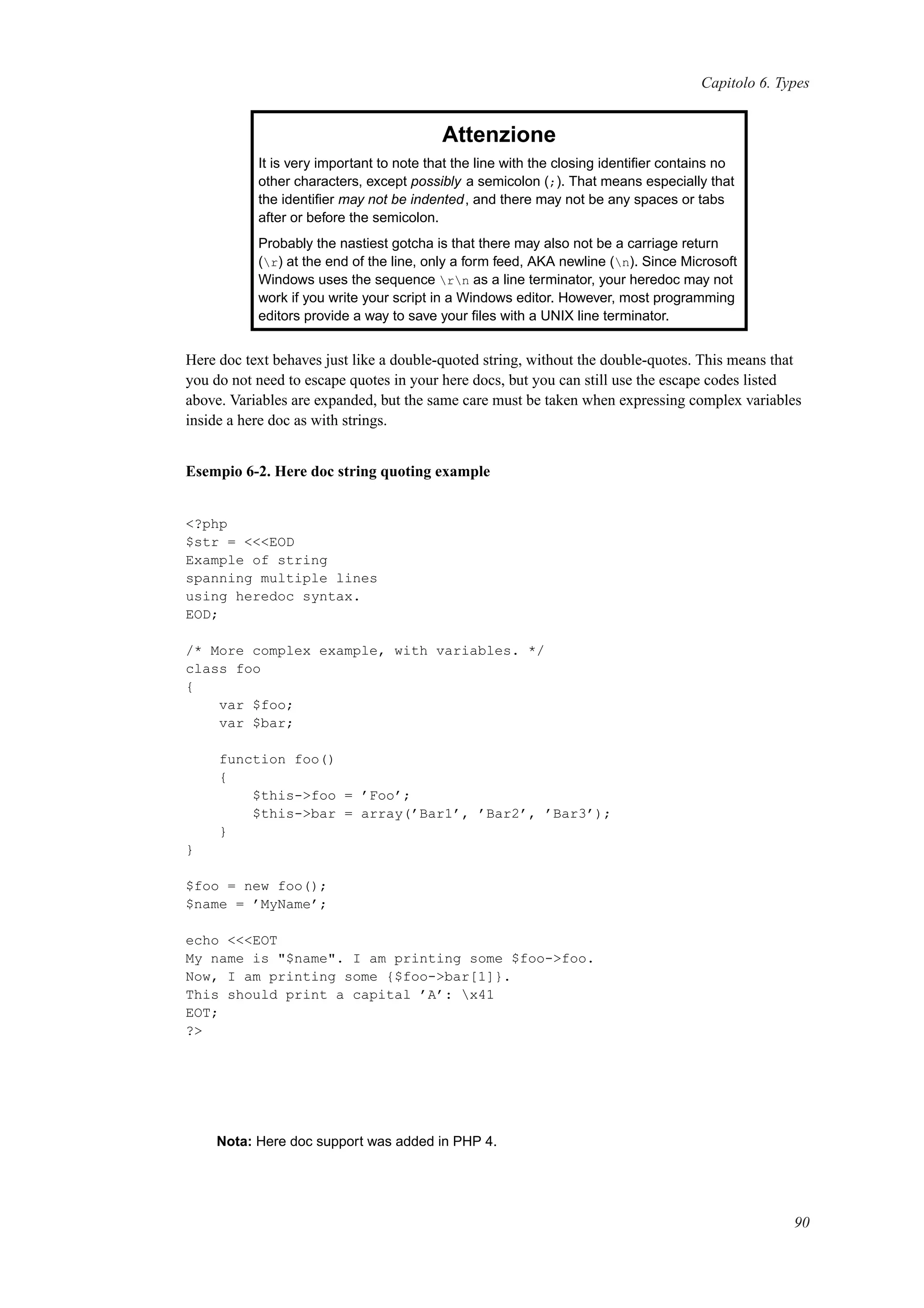 Capitolo 6. Types
Attenzione
It is very important to note that the line with the closing identiﬁer contains no
other characters, except possibly a semicolon (;). That means especially that
the identiﬁer may not be indented, and there may not be any spaces or tabs
after or before the semicolon.
Probably the nastiest gotcha is that there may also not be a carriage return
(r) at the end of the line, only a form feed, AKA newline (n). Since Microsoft
Windows uses the sequence rn as a line terminator, your heredoc may not
work if you write your script in a Windows editor. However, most programming
editors provide a way to save your ﬁles with a UNIX line terminator.
Here doc text behaves just like a double-quoted string, without the double-quotes. This means that
you do not need to escape quotes in your here docs, but you can still use the escape codes listed
above. Variables are expanded, but the same care must be taken when expressing complex variables
inside a here doc as with strings.
Esempio 6-2. Here doc string quoting example
<?php
$str = <<<EOD
Example of string
spanning multiple lines
using heredoc syntax.
EOD;
/* More complex example, with variables. */
class foo
{
var $foo;
var $bar;
function foo()
{
$this->foo = ’Foo’;
$this->bar = array(’Bar1’, ’Bar2’, ’Bar3’);
}
}
$foo = new foo();
$name = ’MyName’;
echo <<<EOT
My name is "$name". I am printing some $foo->foo.
Now, I am printing some {$foo->bar[1]}.
This should print a capital ’A’: x41
EOT;
?>
Nota: Here doc support was added in PHP 4.
90
 