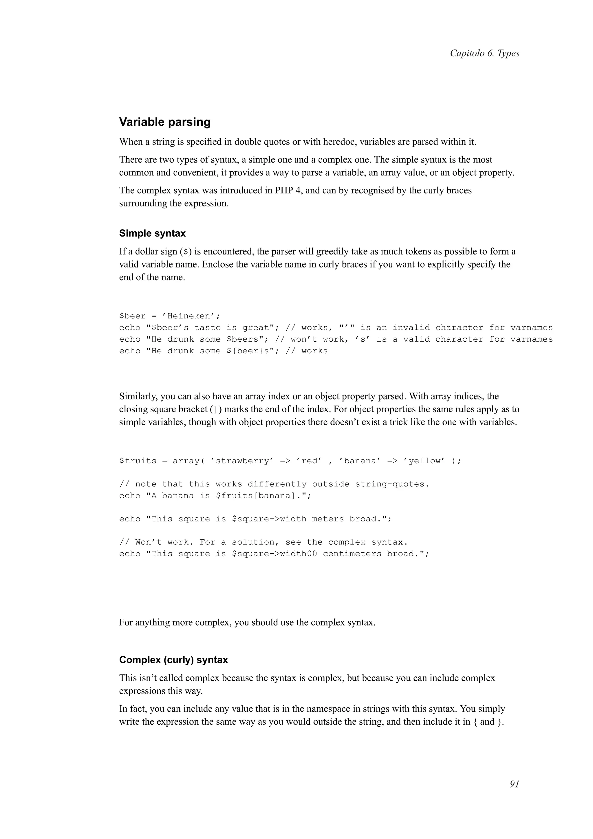 Capitolo 6. Types
Variable parsing
When a string is speciﬁed in double quotes or with heredoc, variables are parsed within it.
There are two types of syntax, a simple one and a complex one. The simple syntax is the most
common and convenient, it provides a way to parse a variable, an array value, or an object property.
The complex syntax was introduced in PHP 4, and can by recognised by the curly braces
surrounding the expression.
Simple syntax
If a dollar sign ($) is encountered, the parser will greedily take as much tokens as possible to form a
valid variable name. Enclose the variable name in curly braces if you want to explicitly specify the
end of the name.
$beer = ’Heineken’;
echo "$beer’s taste is great"; // works, "’" is an invalid character for varnames
echo "He drunk some $beers"; // won’t work, ’s’ is a valid character for varnames
echo "He drunk some ${beer}s"; // works
Similarly, you can also have an array index or an object property parsed. With array indices, the
closing square bracket (]) marks the end of the index. For object properties the same rules apply as to
simple variables, though with object properties there doesn’t exist a trick like the one with variables.
$fruits = array( ’strawberry’ => ’red’ , ’banana’ => ’yellow’ );
// note that this works differently outside string-quotes.
echo "A banana is $fruits[banana].";
echo "This square is $square->width meters broad.";
// Won’t work. For a solution, see the complex syntax.
echo "This square is $square->width00 centimeters broad.";
For anything more complex, you should use the complex syntax.
Complex (curly) syntax
This isn’t called complex because the syntax is complex, but because you can include complex
expressions this way.
In fact, you can include any value that is in the namespace in strings with this syntax. You simply
write the expression the same way as you would outside the string, and then include it in { and }.
91
 