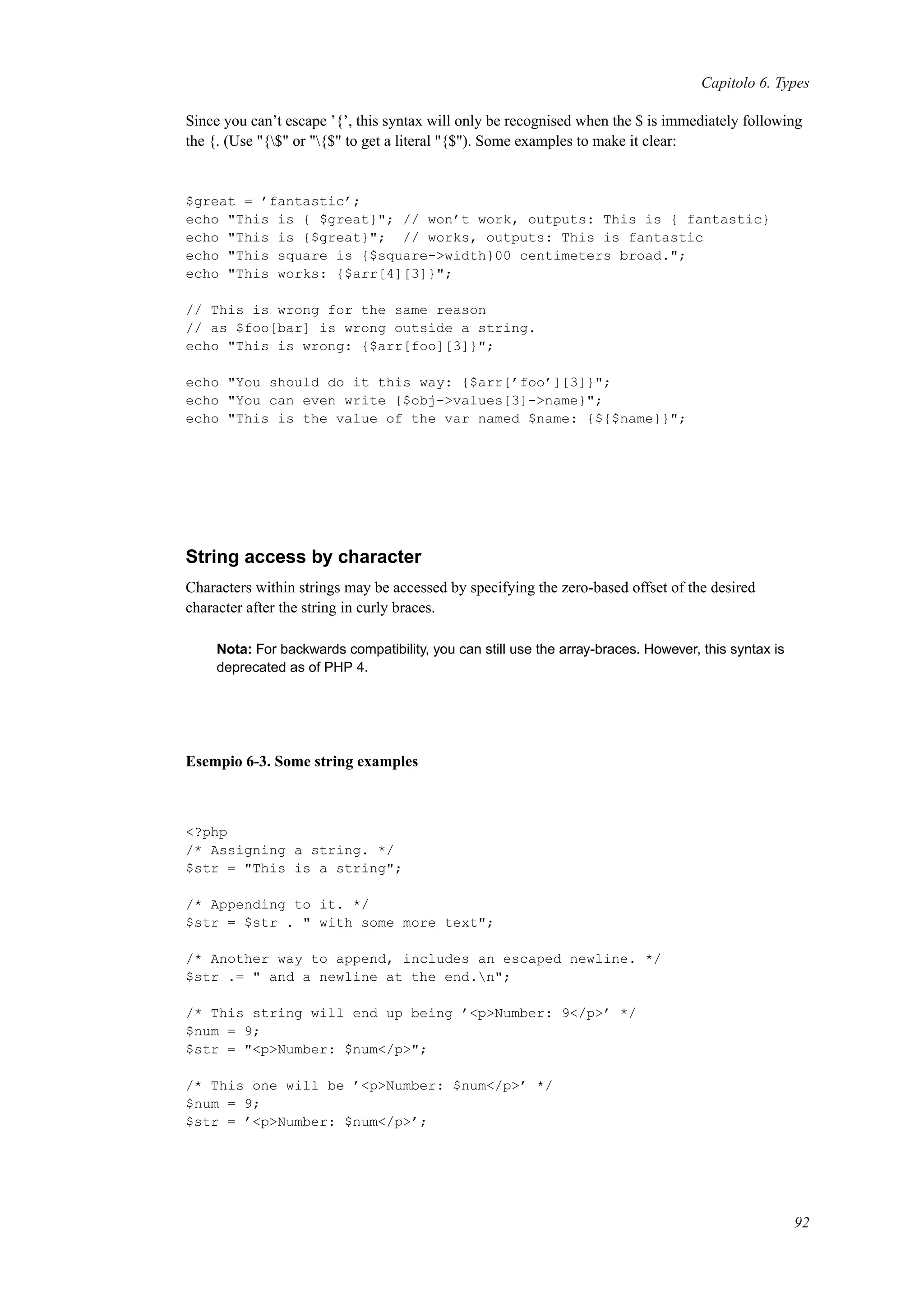 Capitolo 6. Types
Since you can’t escape ’{’, this syntax will only be recognised when the $ is immediately following
the {. (Use "{$" or "{$" to get a literal "{$"). Some examples to make it clear:
$great = ’fantastic’;
echo "This is { $great}"; // won’t work, outputs: This is { fantastic}
echo "This is {$great}"; // works, outputs: This is fantastic
echo "This square is {$square->width}00 centimeters broad.";
echo "This works: {$arr[4][3]}";
// This is wrong for the same reason
// as $foo[bar] is wrong outside a string.
echo "This is wrong: {$arr[foo][3]}";
echo "You should do it this way: {$arr[’foo’][3]}";
echo "You can even write {$obj->values[3]->name}";
echo "This is the value of the var named $name: {${$name}}";
String access by character
Characters within strings may be accessed by specifying the zero-based offset of the desired
character after the string in curly braces.
Nota: For backwards compatibility, you can still use the array-braces. However, this syntax is
deprecated as of PHP 4.
Esempio 6-3. Some string examples
<?php
/* Assigning a string. */
$str = "This is a string";
/* Appending to it. */
$str = $str . " with some more text";
/* Another way to append, includes an escaped newline. */
$str .= " and a newline at the end.n";
/* This string will end up being ’<p>Number: 9</p>’ */
$num = 9;
$str = "<p>Number: $num</p>";
/* This one will be ’<p>Number: $num</p>’ */
$num = 9;
$str = ’<p>Number: $num</p>’;
92
 