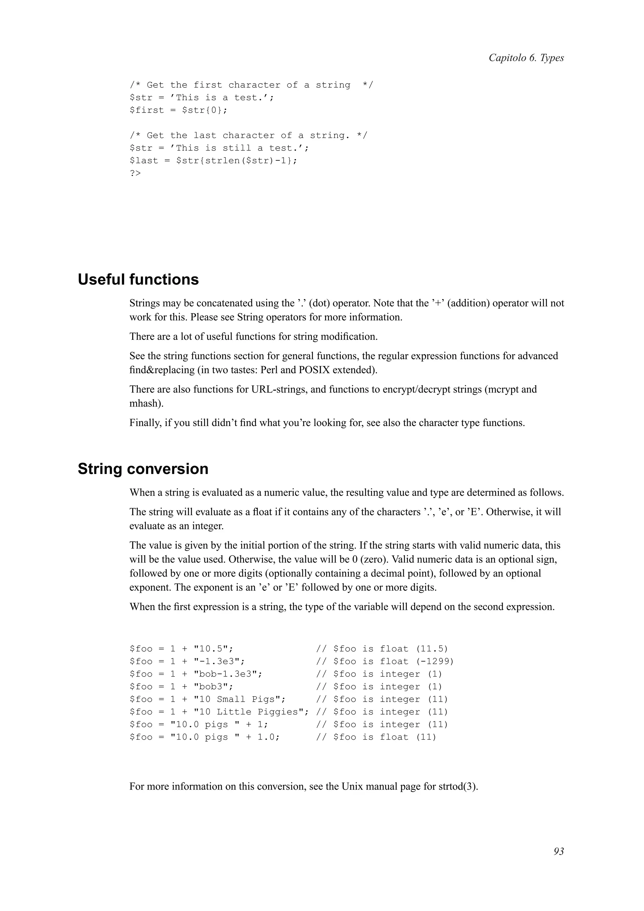 Capitolo 6. Types
/* Get the first character of a string */
$str = ’This is a test.’;
$first = $str{0};
/* Get the last character of a string. */
$str = ’This is still a test.’;
$last = $str{strlen($str)-1};
?>
Useful functions
Strings may be concatenated using the ’.’ (dot) operator. Note that the ’+’ (addition) operator will not
work for this. Please see String operators for more information.
There are a lot of useful functions for string modiﬁcation.
See the string functions section for general functions, the regular expression functions for advanced
ﬁnd&replacing (in two tastes: Perl and POSIX extended).
There are also functions for URL-strings, and functions to encrypt/decrypt strings (mcrypt and
mhash).
Finally, if you still didn’t ﬁnd what you’re looking for, see also the character type functions.
String conversion
When a string is evaluated as a numeric value, the resulting value and type are determined as follows.
The string will evaluate as a ﬂoat if it contains any of the characters ’.’, ’e’, or ’E’. Otherwise, it will
evaluate as an integer.
The value is given by the initial portion of the string. If the string starts with valid numeric data, this
will be the value used. Otherwise, the value will be 0 (zero). Valid numeric data is an optional sign,
followed by one or more digits (optionally containing a decimal point), followed by an optional
exponent. The exponent is an ’e’ or ’E’ followed by one or more digits.
When the ﬁrst expression is a string, the type of the variable will depend on the second expression.
$foo = 1 + "10.5"; // $foo is float (11.5)
$foo = 1 + "-1.3e3"; // $foo is float (-1299)
$foo = 1 + "bob-1.3e3"; // $foo is integer (1)
$foo = 1 + "bob3"; // $foo is integer (1)
$foo = 1 + "10 Small Pigs"; // $foo is integer (11)
$foo = 1 + "10 Little Piggies"; // $foo is integer (11)
$foo = "10.0 pigs " + 1; // $foo is integer (11)
$foo = "10.0 pigs " + 1.0; // $foo is float (11)
For more information on this conversion, see the Unix manual page for strtod(3).
93
 