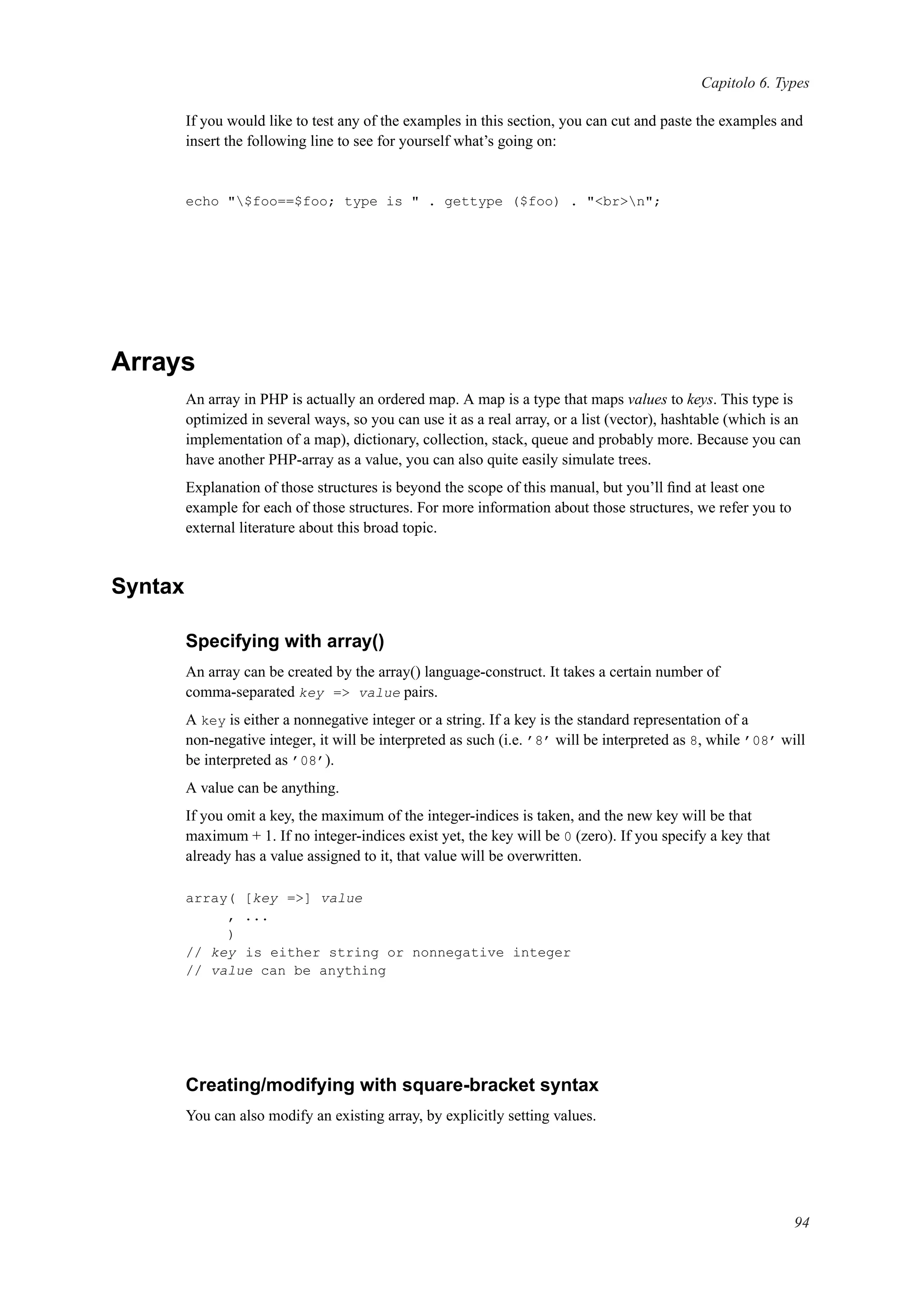 Capitolo 6. Types
If you would like to test any of the examples in this section, you can cut and paste the examples and
insert the following line to see for yourself what’s going on:
echo "$foo==$foo; type is " . gettype ($foo) . "<br>n";
Arrays
An array in PHP is actually an ordered map. A map is a type that maps values to keys. This type is
optimized in several ways, so you can use it as a real array, or a list (vector), hashtable (which is an
implementation of a map), dictionary, collection, stack, queue and probably more. Because you can
have another PHP-array as a value, you can also quite easily simulate trees.
Explanation of those structures is beyond the scope of this manual, but you’ll ﬁnd at least one
example for each of those structures. For more information about those structures, we refer you to
external literature about this broad topic.
Syntax
Specifying with array()
An array can be created by the array() language-construct. It takes a certain number of
comma-separated key => value pairs.
A key is either a nonnegative integer or a string. If a key is the standard representation of a
non-negative integer, it will be interpreted as such (i.e. ’8’ will be interpreted as 8, while ’08’ will
be interpreted as ’08’).
A value can be anything.
If you omit a key, the maximum of the integer-indices is taken, and the new key will be that
maximum + 1. If no integer-indices exist yet, the key will be 0 (zero). If you specify a key that
already has a value assigned to it, that value will be overwritten.
array( [key =>] value
, ...
)
// key is either string or nonnegative integer
// value can be anything
Creating/modifying with square-bracket syntax
You can also modify an existing array, by explicitly setting values.
94
 