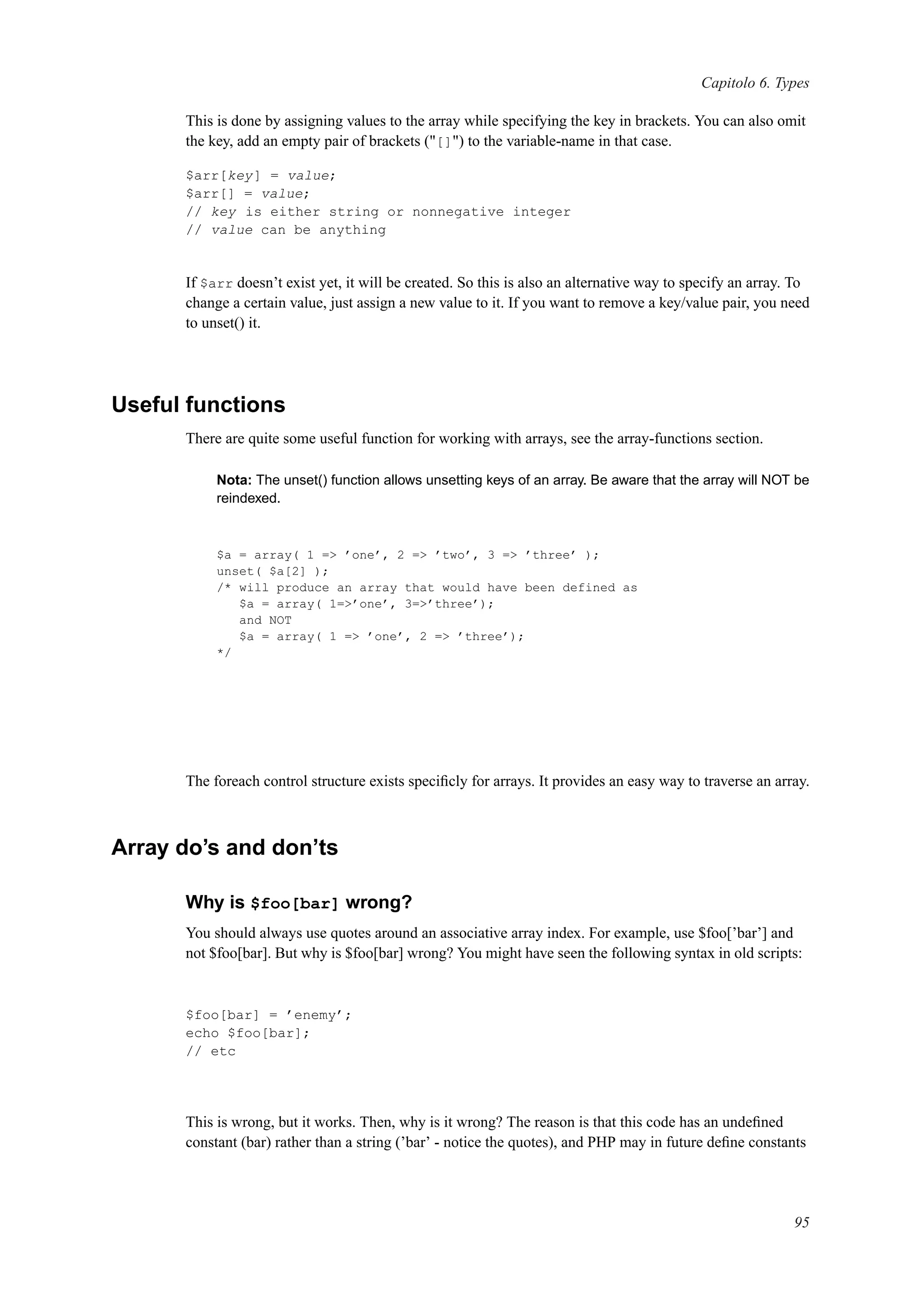 Capitolo 6. Types
This is done by assigning values to the array while specifying the key in brackets. You can also omit
the key, add an empty pair of brackets ("[]") to the variable-name in that case.
$arr[key] = value;
$arr[] = value;
// key is either string or nonnegative integer
// value can be anything
If $arr doesn’t exist yet, it will be created. So this is also an alternative way to specify an array. To
change a certain value, just assign a new value to it. If you want to remove a key/value pair, you need
to unset() it.
Useful functions
There are quite some useful function for working with arrays, see the array-functions section.
Nota: The unset() function allows unsetting keys of an array. Be aware that the array will NOT be
reindexed.
$a = array( 1 => ’one’, 2 => ’two’, 3 => ’three’ );
unset( $a[2] );
/* will produce an array that would have been defined as
$a = array( 1=>’one’, 3=>’three’);
and NOT
$a = array( 1 => ’one’, 2 => ’three’);
*/
The foreach control structure exists speciﬁcly for arrays. It provides an easy way to traverse an array.
Array do’s and don’ts
Why is $foo[bar] wrong?
You should always use quotes around an associative array index. For example, use $foo[’bar’] and
not $foo[bar]. But why is $foo[bar] wrong? You might have seen the following syntax in old scripts:
$foo[bar] = ’enemy’;
echo $foo[bar];
// etc
This is wrong, but it works. Then, why is it wrong? The reason is that this code has an undeﬁned
constant (bar) rather than a string (’bar’ - notice the quotes), and PHP may in future deﬁne constants
95
 