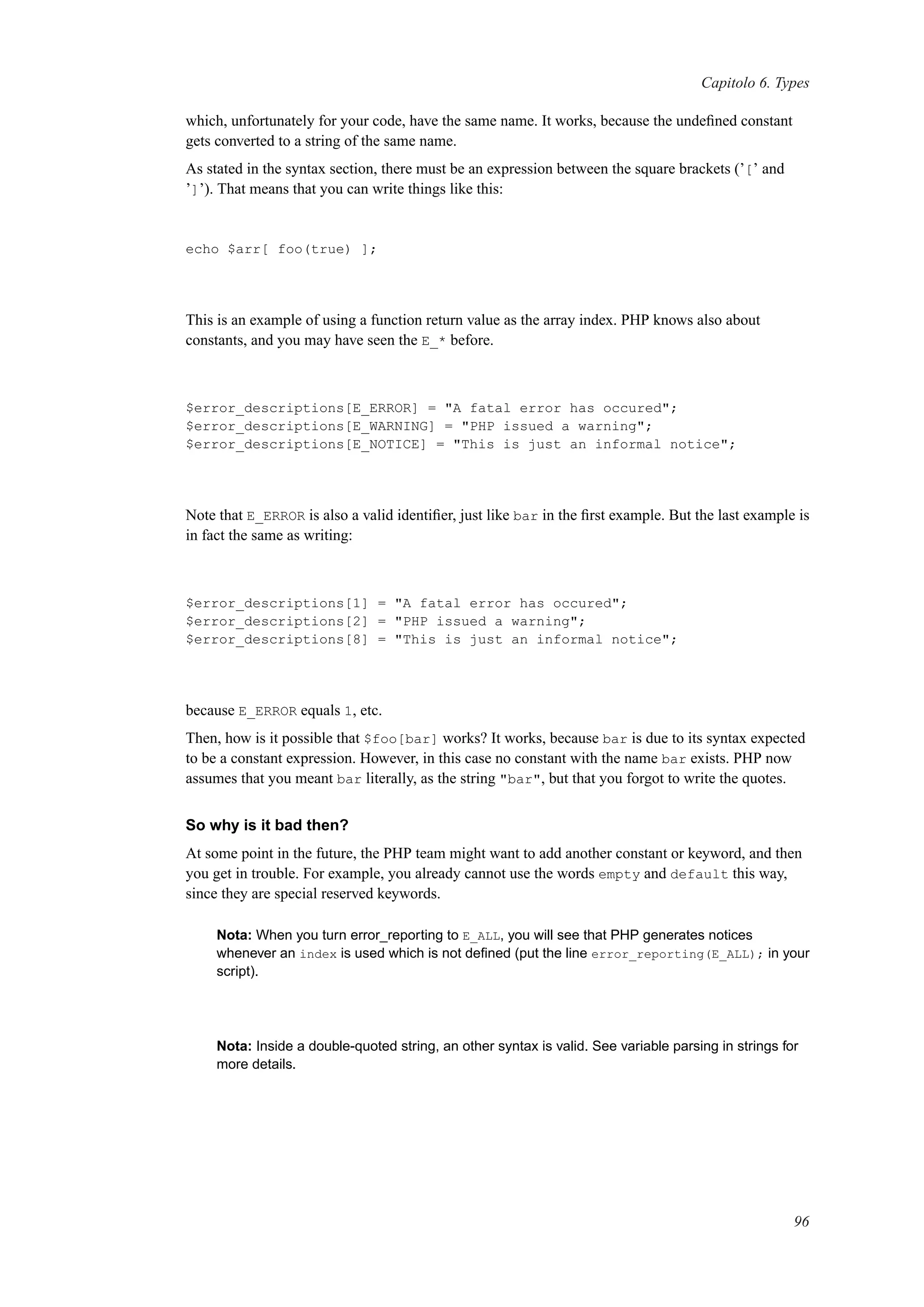 Capitolo 6. Types
which, unfortunately for your code, have the same name. It works, because the undeﬁned constant
gets converted to a string of the same name.
As stated in the syntax section, there must be an expression between the square brackets (’[’ and
’]’). That means that you can write things like this:
echo $arr[ foo(true) ];
This is an example of using a function return value as the array index. PHP knows also about
constants, and you may have seen the E_* before.
$error_descriptions[E_ERROR] = "A fatal error has occured";
$error_descriptions[E_WARNING] = "PHP issued a warning";
$error_descriptions[E_NOTICE] = "This is just an informal notice";
Note that E_ERROR is also a valid identiﬁer, just like bar in the ﬁrst example. But the last example is
in fact the same as writing:
$error_descriptions[1] = "A fatal error has occured";
$error_descriptions[2] = "PHP issued a warning";
$error_descriptions[8] = "This is just an informal notice";
because E_ERROR equals 1, etc.
Then, how is it possible that $foo[bar] works? It works, because bar is due to its syntax expected
to be a constant expression. However, in this case no constant with the name bar exists. PHP now
assumes that you meant bar literally, as the string "bar", but that you forgot to write the quotes.
So why is it bad then?
At some point in the future, the PHP team might want to add another constant or keyword, and then
you get in trouble. For example, you already cannot use the words empty and default this way,
since they are special reserved keywords.
Nota: When you turn error_reporting to E_ALL, you will see that PHP generates notices
whenever an index is used which is not deﬁned (put the line error_reporting(E_ALL); in your
script).
Nota: Inside a double-quoted string, an other syntax is valid. See variable parsing in strings for
more details.
96
 