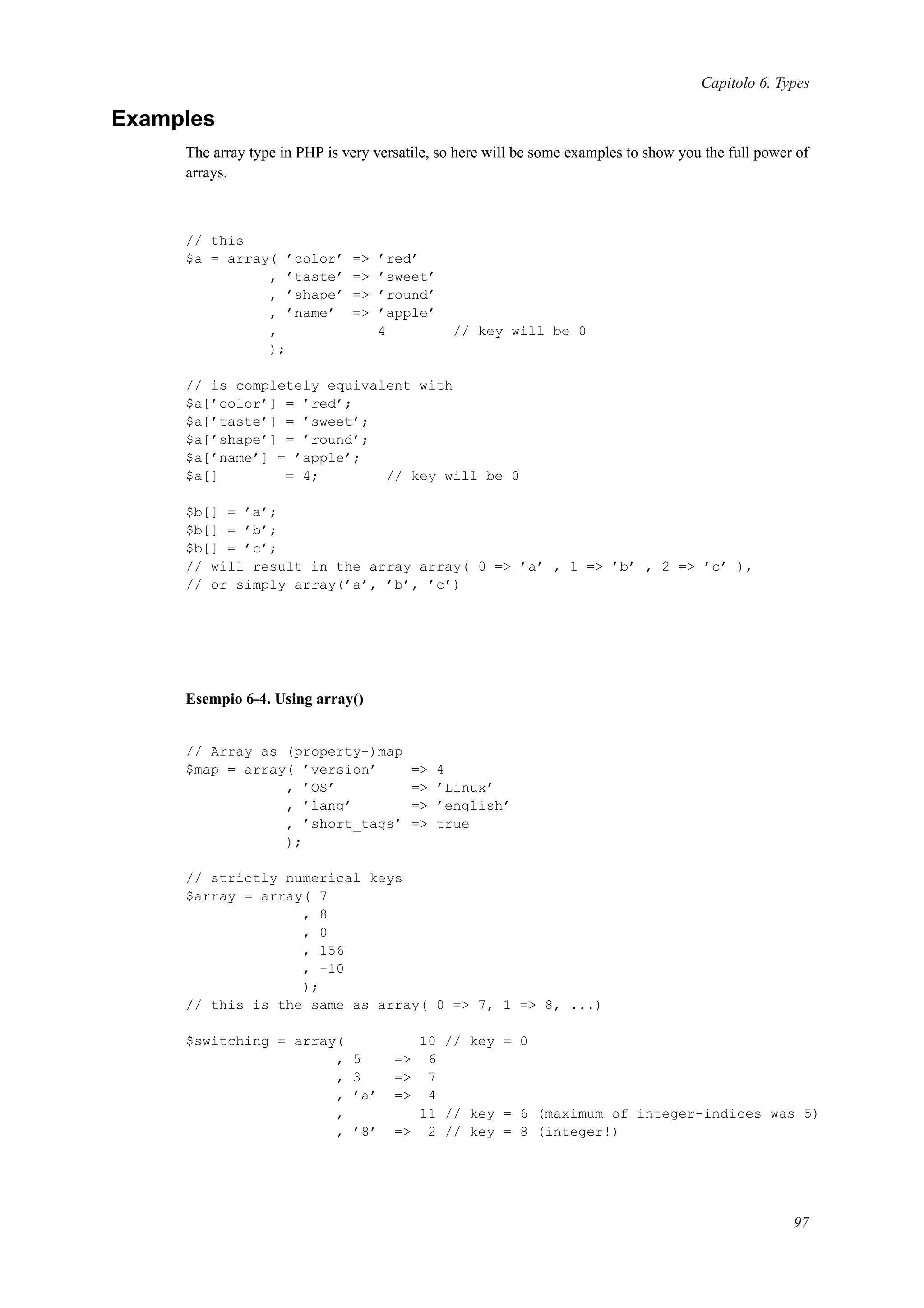 Capitolo 6. Types
Examples
The array type in PHP is very versatile, so here will be some examples to show you the full power of
arrays.
// this
$a = array( ’color’ => ’red’
, ’taste’ => ’sweet’
, ’shape’ => ’round’
, ’name’ => ’apple’
, 4 // key will be 0
);
// is completely equivalent with
$a[’color’] = ’red’;
$a[’taste’] = ’sweet’;
$a[’shape’] = ’round’;
$a[’name’] = ’apple’;
$a[] = 4; // key will be 0
$b[] = ’a’;
$b[] = ’b’;
$b[] = ’c’;
// will result in the array array( 0 => ’a’ , 1 => ’b’ , 2 => ’c’ ),
// or simply array(’a’, ’b’, ’c’)
Esempio 6-4. Using array()
// Array as (property-)map
$map = array( ’version’ => 4
, ’OS’ => ’Linux’
, ’lang’ => ’english’
, ’short_tags’ => true
);
// strictly numerical keys
$array = array( 7
, 8
, 0
, 156
, -10
);
// this is the same as array( 0 => 7, 1 => 8, ...)
$switching = array( 10 // key = 0
, 5 => 6
, 3 => 7
, ’a’ => 4
, 11 // key = 6 (maximum of integer-indices was 5)
, ’8’ => 2 // key = 8 (integer!)
97
 