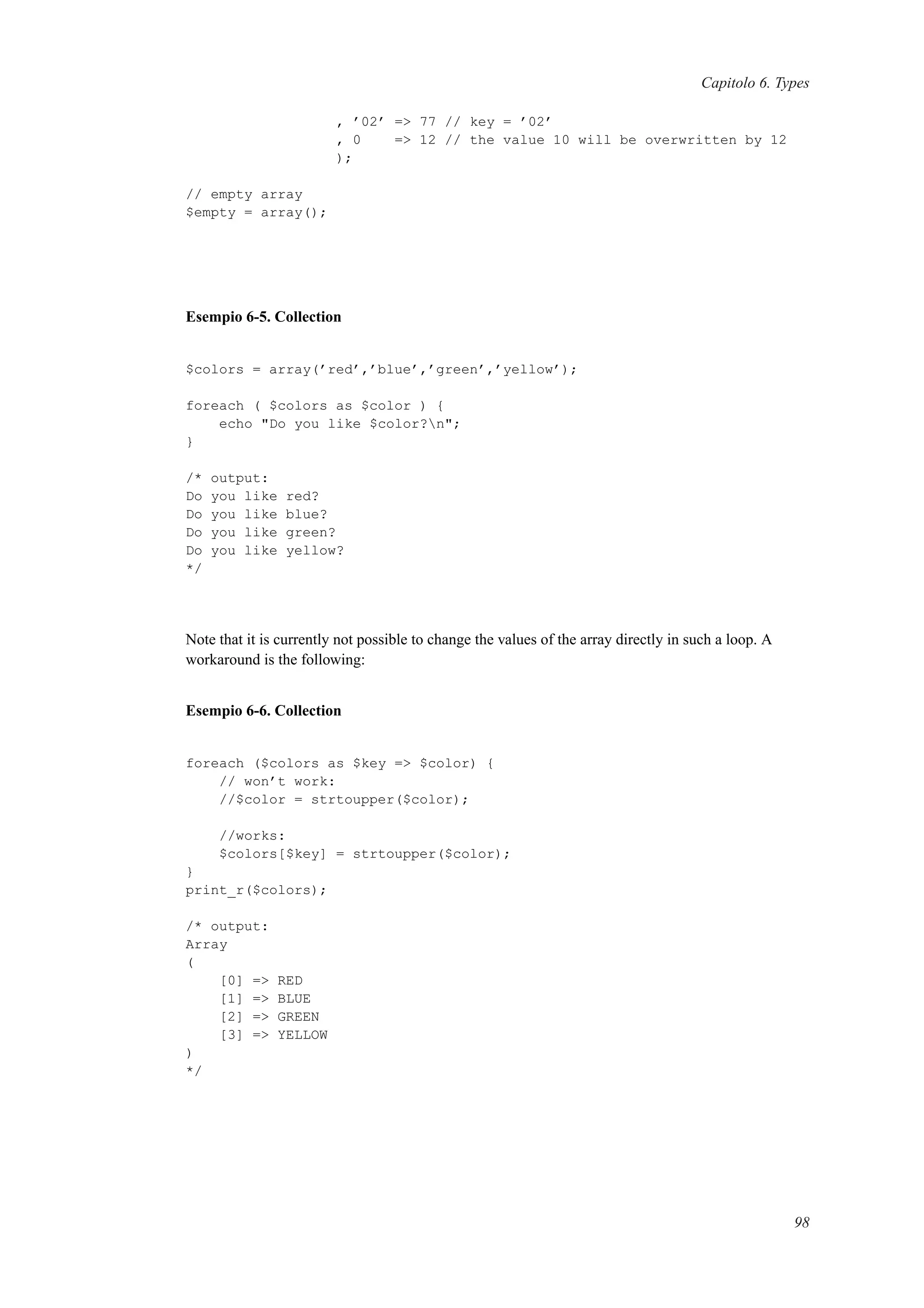 Capitolo 6. Types
, ’02’ => 77 // key = ’02’
, 0 => 12 // the value 10 will be overwritten by 12
);
// empty array
$empty = array();
Esempio 6-5. Collection
$colors = array(’red’,’blue’,’green’,’yellow’);
foreach ( $colors as $color ) {
echo "Do you like $color?n";
}
/* output:
Do you like red?
Do you like blue?
Do you like green?
Do you like yellow?
*/
Note that it is currently not possible to change the values of the array directly in such a loop. A
workaround is the following:
Esempio 6-6. Collection
foreach ($colors as $key => $color) {
// won’t work:
//$color = strtoupper($color);
//works:
$colors[$key] = strtoupper($color);
}
print_r($colors);
/* output:
Array
(
[0] => RED
[1] => BLUE
[2] => GREEN
[3] => YELLOW
)
*/
98
 