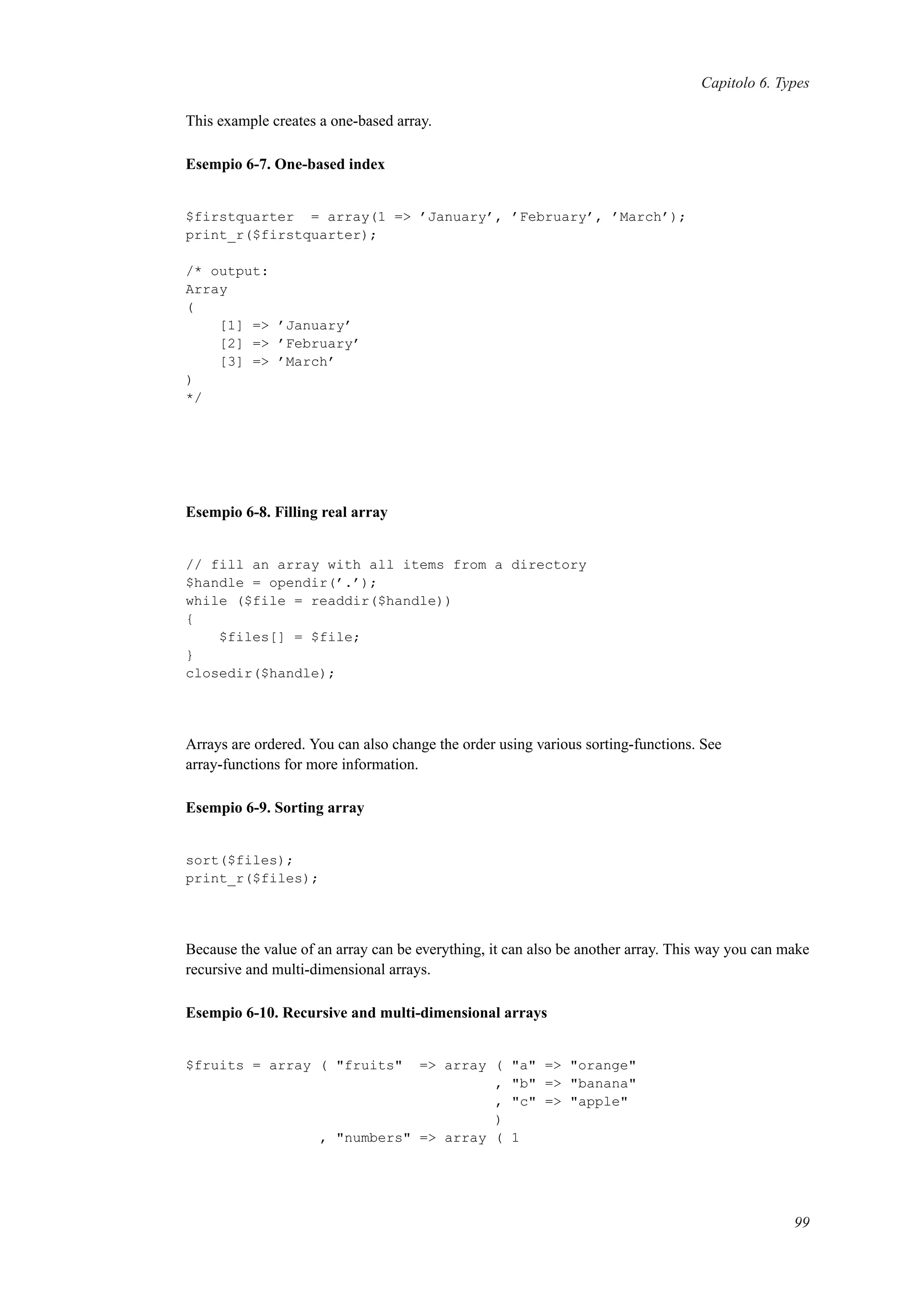 Capitolo 6. Types
This example creates a one-based array.
Esempio 6-7. One-based index
$firstquarter = array(1 => ’January’, ’February’, ’March’);
print_r($firstquarter);
/* output:
Array
(
[1] => ’January’
[2] => ’February’
[3] => ’March’
)
*/
Esempio 6-8. Filling real array
// fill an array with all items from a directory
$handle = opendir(’.’);
while ($file = readdir($handle))
{
$files[] = $file;
}
closedir($handle);
Arrays are ordered. You can also change the order using various sorting-functions. See
array-functions for more information.
Esempio 6-9. Sorting array
sort($files);
print_r($files);
Because the value of an array can be everything, it can also be another array. This way you can make
recursive and multi-dimensional arrays.
Esempio 6-10. Recursive and multi-dimensional arrays
$fruits = array ( "fruits" => array ( "a" => "orange"
, "b" => "banana"
, "c" => "apple"
)
, "numbers" => array ( 1
99
 