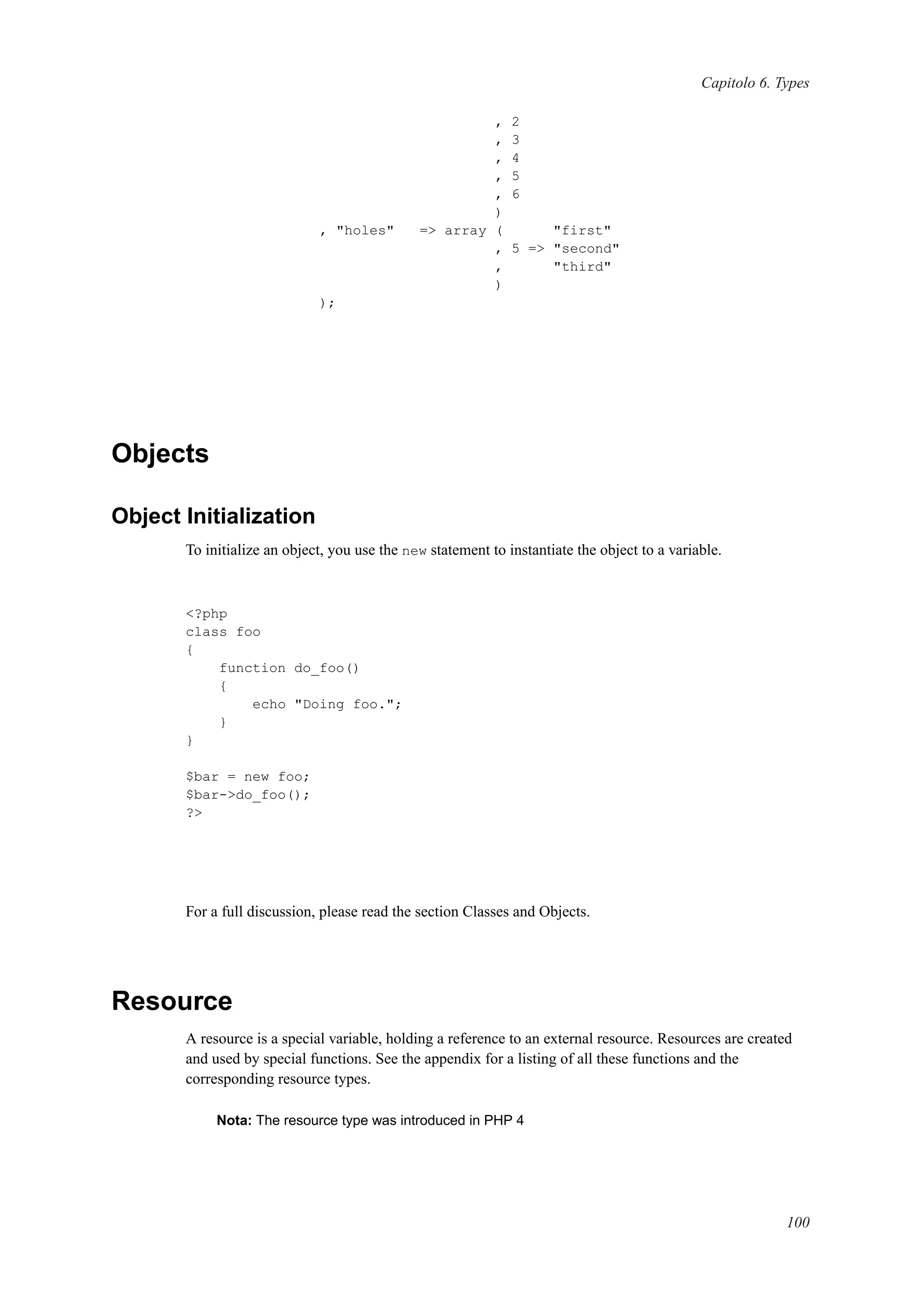 Capitolo 6. Types
, 2
, 3
, 4
, 5
, 6
)
, "holes" => array ( "first"
, 5 => "second"
, "third"
)
);
Objects
Object Initialization
To initialize an object, you use the new statement to instantiate the object to a variable.
<?php
class foo
{
function do_foo()
{
echo "Doing foo.";
}
}
$bar = new foo;
$bar->do_foo();
?>
For a full discussion, please read the section Classes and Objects.
Resource
A resource is a special variable, holding a reference to an external resource. Resources are created
and used by special functions. See the appendix for a listing of all these functions and the
corresponding resource types.
Nota: The resource type was introduced in PHP 4
100
 
