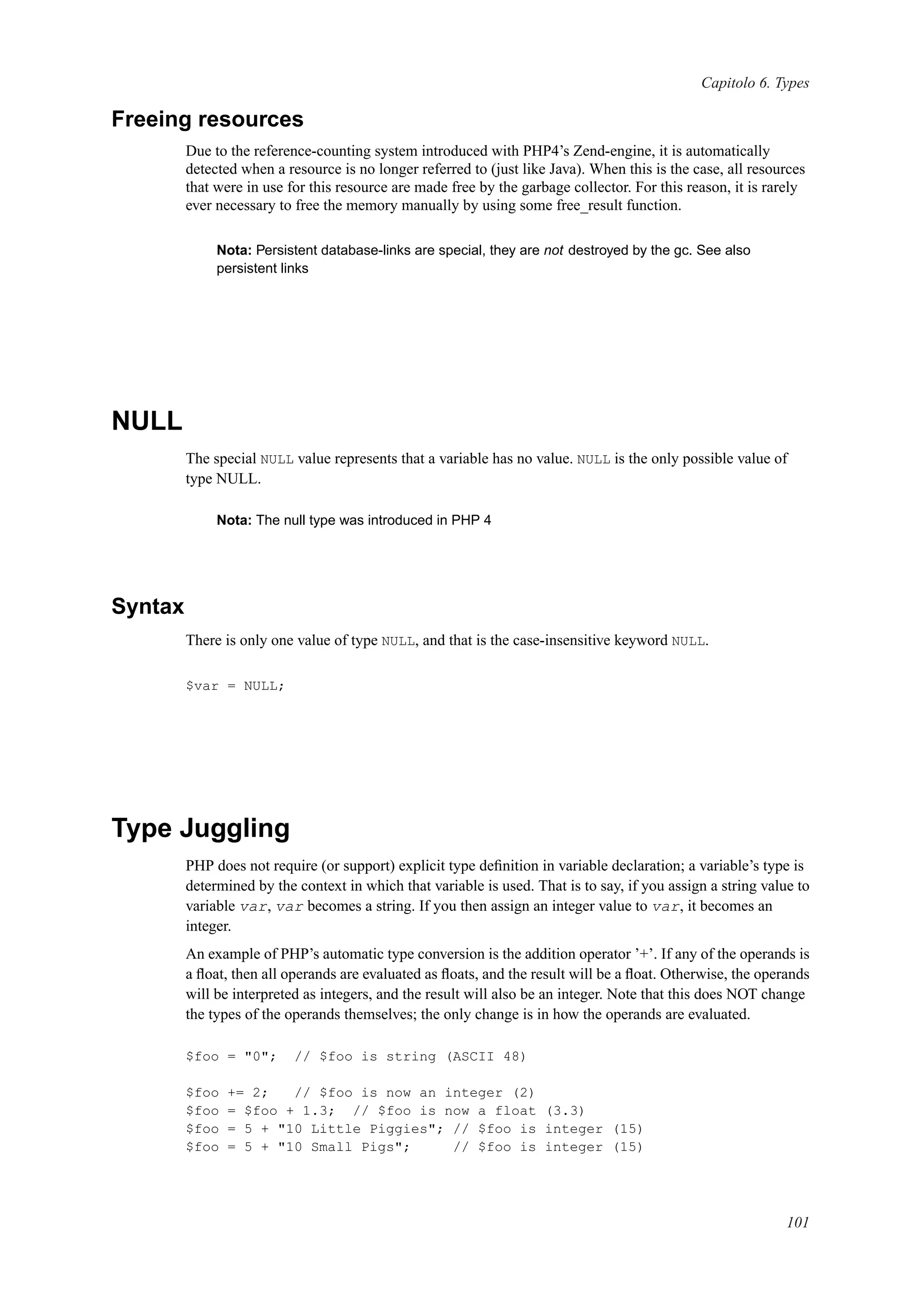 Capitolo 6. Types
Freeing resources
Due to the reference-counting system introduced with PHP4’s Zend-engine, it is automatically
detected when a resource is no longer referred to (just like Java). When this is the case, all resources
that were in use for this resource are made free by the garbage collector. For this reason, it is rarely
ever necessary to free the memory manually by using some free_result function.
Nota: Persistent database-links are special, they are not destroyed by the gc. See also
persistent links
NULL
The special NULL value represents that a variable has no value. NULL is the only possible value of
type NULL.
Nota: The null type was introduced in PHP 4
Syntax
There is only one value of type NULL, and that is the case-insensitive keyword NULL.
$var = NULL;
Type Juggling
PHP does not require (or support) explicit type deﬁnition in variable declaration; a variable’s type is
determined by the context in which that variable is used. That is to say, if you assign a string value to
variable var, var becomes a string. If you then assign an integer value to var, it becomes an
integer.
An example of PHP’s automatic type conversion is the addition operator ’+’. If any of the operands is
a ﬂoat, then all operands are evaluated as ﬂoats, and the result will be a ﬂoat. Otherwise, the operands
will be interpreted as integers, and the result will also be an integer. Note that this does NOT change
the types of the operands themselves; the only change is in how the operands are evaluated.
$foo = "0"; // $foo is string (ASCII 48)
$foo += 2; // $foo is now an integer (2)
$foo = $foo + 1.3; // $foo is now a float (3.3)
$foo = 5 + "10 Little Piggies"; // $foo is integer (15)
$foo = 5 + "10 Small Pigs"; // $foo is integer (15)
101
 