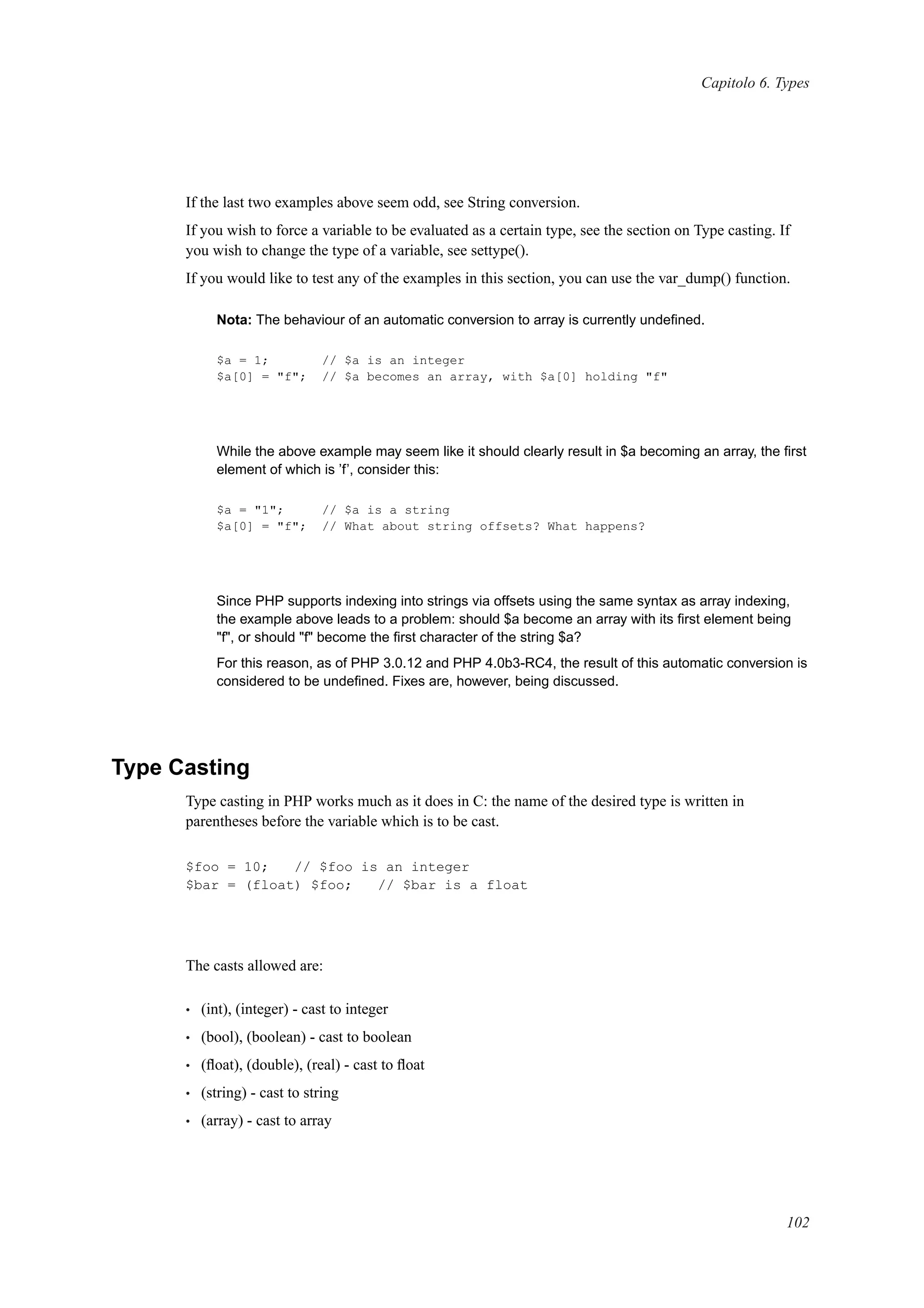 Capitolo 6. Types
If the last two examples above seem odd, see String conversion.
If you wish to force a variable to be evaluated as a certain type, see the section on Type casting. If
you wish to change the type of a variable, see settype().
If you would like to test any of the examples in this section, you can use the var_dump() function.
Nota: The behaviour of an automatic conversion to array is currently undeﬁned.
$a = 1; // $a is an integer
$a[0] = "f"; // $a becomes an array, with $a[0] holding "f"
While the above example may seem like it should clearly result in $a becoming an array, the ﬁrst
element of which is ’f’, consider this:
$a = "1"; // $a is a string
$a[0] = "f"; // What about string offsets? What happens?
Since PHP supports indexing into strings via offsets using the same syntax as array indexing,
the example above leads to a problem: should $a become an array with its ﬁrst element being
"f", or should "f" become the ﬁrst character of the string $a?
For this reason, as of PHP 3.0.12 and PHP 4.0b3-RC4, the result of this automatic conversion is
considered to be undeﬁned. Fixes are, however, being discussed.
Type Casting
Type casting in PHP works much as it does in C: the name of the desired type is written in
parentheses before the variable which is to be cast.
$foo = 10; // $foo is an integer
$bar = (float) $foo; // $bar is a float
The casts allowed are:
• (int), (integer) - cast to integer
• (bool), (boolean) - cast to boolean
• (ﬂoat), (double), (real) - cast to ﬂoat
• (string) - cast to string
• (array) - cast to array
102
 